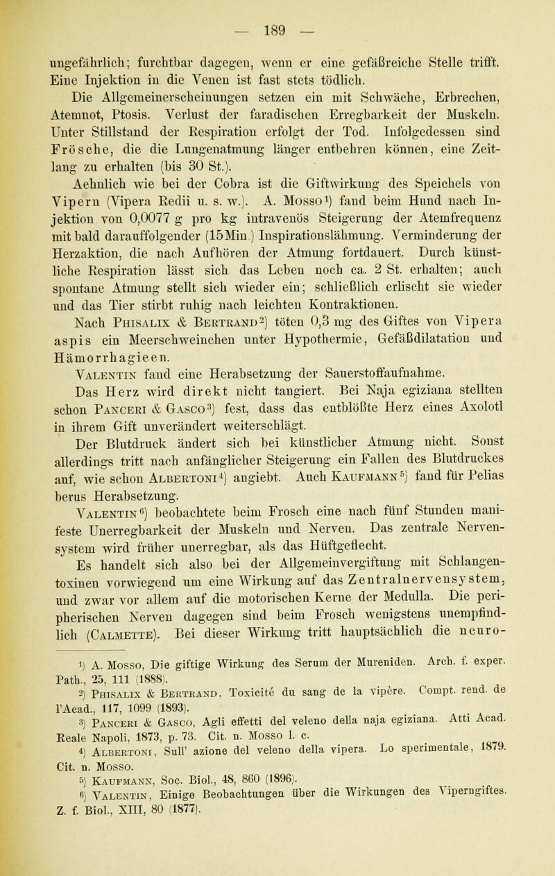 ungefährlich; furchtbar dagegen, wenn er eine gefäßreiche Stelle trifft. Eine Injektion in die Venen ist fast stets tödlich. Die Allgemeinerscheinungen setzen ein mit Schwäche, Erbrechen, Atemnot, Ptosis. Verlust der faradischen Erregbarkeit der Muskeln. Unter Stillstand der Respiration erfolgt der Tod. Infolgedessen sind Frösche, die die Lungenatmung länger entbehren können, eine Zeit- lang zu erhalten (bis 30 St.). Aehnlich wie bei der Cobra ist die Giftwirkung des Speichels von Vipern (Vipera Redii u. s. w.). A. Mosso1) fand beim Hund nach In- jektion von 0,0077 g pro kg intravenös Steigerung der Atemfrequenz mit bald darauffolgender (15Min ) Inspirationslähmung. Verminderung der Herzaktion, die nach Aufhören der Atmung fortdauert. Durch künst- liche Respiration lässt sich das Leben noch ca. 2 St. erhalten; auch spontane Atmung stellt sich wieder ein; schließlich erlischt sie wieder und das Tier stirbt ruhig nach leichten Kontraktionen. Nach Phisalix & Bertrand2) töten 0,3 mg des Giftes von Vipera aspis ein Meerschweinchen unter Hypothermie, Gefäßdilatation und Hämorrhagieen. Valentin fand eine Herabsetzung der Sauerstoffaufnahme. Das Herz wird direkt nicht tangiert. Bei Naja egiziana stellten schon Panceri & Gasco3) fest, dass das entblößte Herz eines Axolotl in ihrem Gift unverändert weiterschlägt. Der Blutdruck ändert sich bei künstlicher Atmung nicht. Sonst allerdings tritt nach anfänglicher Steigerung ein Fallen des Blutdruckes auf, wie schon Albertoni4) angiebt. Auch Kaufmann5) fand für Pelias berus Herabsetzung. Valentin6) beobachtete beim Frosch eine nach fünf Stunden mani- feste Unerregbarkeit der Muskeln und Nerven. Das zentrale Nerven- system wird früher uuerregbar, als das Hüftgeflecht. Es handelt sich also bei der Allgemeinvergiftung mit Schlangen- toxinen vorwiegend um eine Wirkung auf das Zentralnervensystem, und zwar vor allem auf die motorischen Kerne der Medulla. Die peri- pherischen Nerven dagegen sind beim Frosch wenigstens unempfind- lich (Calmette). Bei dieser Wirkung tritt hauptsächlich die neuro- i) A. Mosso, Die giftige Wirkung des Serum der Mnreniden. Arch. f. exper. Patta., 25, 111 (1888). 2) Phisalix & Bertrand. Toxicite du sang de la vipere. Conipt. rend. de lAcad., 117, 1099 (1893). 3) Panceri & Gasco, Agli effetti del veleno della naja egiziana. Atti Acad. Keale Napoli, 1873, p. 73. Cit. n. Mosso 1. c. <) Albertoni, Süll' azione del veleno della vipera. Lo sperimentale, 18/9. Cit. n. Mosso. 5) Kaufmann, Soc. Biol., 48, 860 (1896). 6) Valentin, Einige Beobachtungen über die Wirkungen des Yiperngiftes. Z. f. Biol., XIII, 80 (1877).