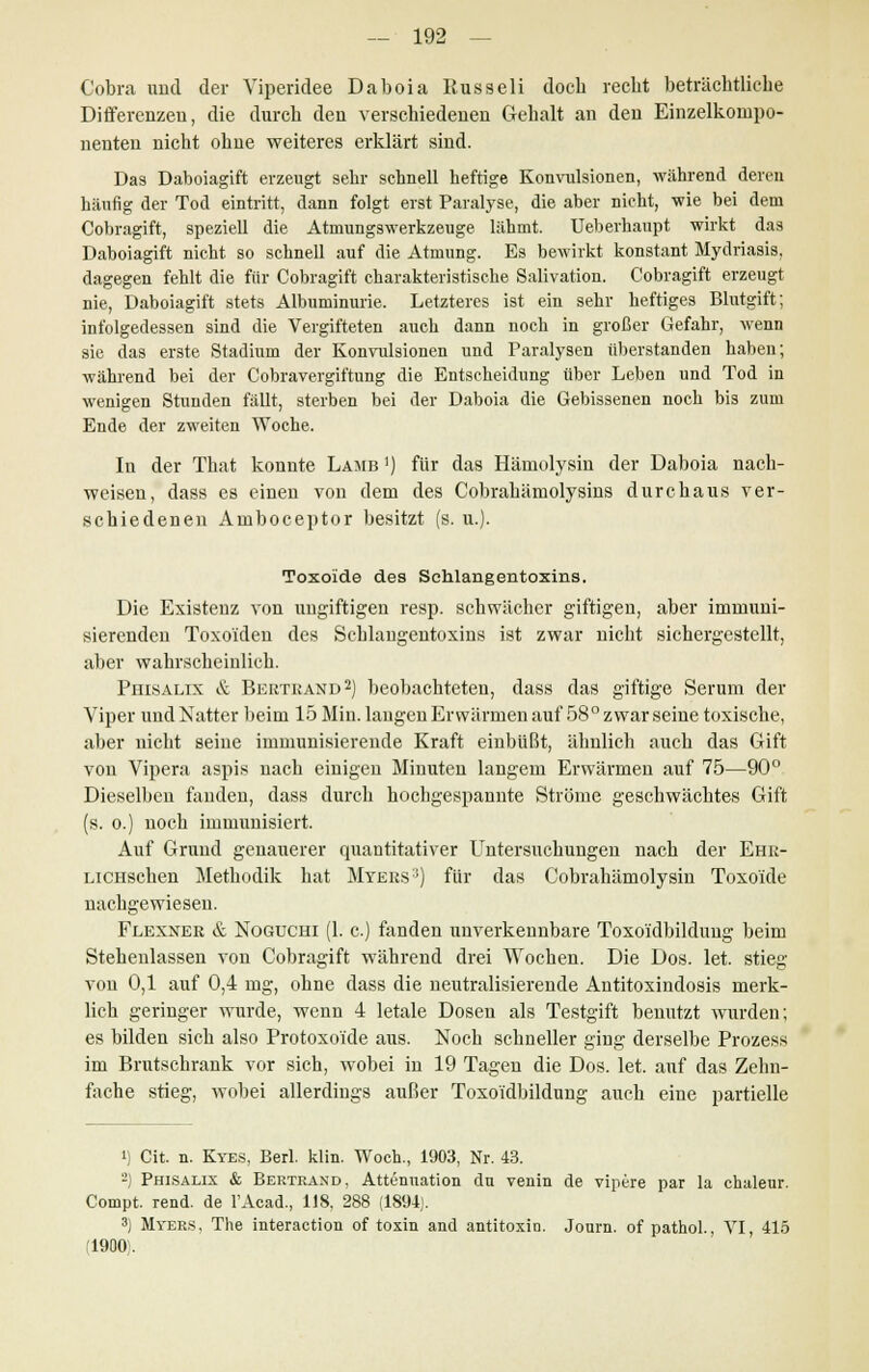 Cobra und der Yiperidee Daboia Russeli doch recht beträchtliche Differenzen, die durch den verschiedenen Gehalt an den Einzelkonipo- nenten nicht ohne weiteres erklärt sind. Das Daboiagift erzeugt sehr schnell heftige Konvulsionen, während deren häufig der Tod eintritt, dann folgt erst Paralyse, die aber nicht, wie bei dem Cobragift, speziell die Atmungswerkzeuge lähmt. Ueberhaupt wirkt das Daboiagift nicht so schnell auf die Atmung. Es bewirkt konstant Mydriasis, dagegen fehlt die für Cobragift charakteristische Salivation. Cobragift erzeugt nie, Daboiagift stets Albuminurie. Letzteres ist ein sehr heftiges Blutgift; infolgedessen sind die Vergifteten auch dann noch in großer Gefahr, wenn sie das erste Stadium der Konvulsionen und Paralysen überstanden haben; während bei der Cobravergiftung die Entscheidung über Leben und Tod in wenigen Stunden fällt, sterben bei der Daboia die Gebissenen noch bis zum Ende der zweiten Woche. In der That konnte Lamb ') für das Hämolysin der Daboia nach- weisen, dass es einen von dem des Cobrahämolysins durchaus ver- schiedenen Amboceptor besitzt (s. u.). Toxoide des Sehlangentoxins. Die Existenz von ungiftigen resp. schwächer giftigen, aber immuni- sierenden Toxo'iden des Sehlangentoxins ist zwar nicht sichergestellt, aber wahrscheinlich. Piiisalix & Bertrand2) beobachteten, dass das giftige Serum der Viper und Natter beim 15 Min. langen Erwärmen auf 58° zwar seine toxische, aber nicht seine immunisierende Kraft einbüßt, ähnlich auch das Gift von Vipera aspis nach einigen Minuten langem Erwärmen auf 75—90° Dieselben fanden, dass durch hochgespannte Ströme geschwächtes Gift (s. o.) noch immunisiert. Auf Grund genauerer quantitativer Untersuchungen nach der Ehr- LiCHscben Methodik hat Myeks:)) für das Cobrahämolysin Toxoide nachgewiesen. Flexner & Noguchi (1. c.) fanden unverkennbare Toxoi'dbildung beim Stehenlassen von Cobragift während drei Wochen. Die Dos. let. stieg von 0,1 auf 0,4 mg, ohne dass die neutralisierende Antitoxindosis merk- lich geringer wurde, wenn 4 letale Dosen als Testgift benutzt wurden; es bilden sich also Protoxoi'de aus. Noch schneller ging derselbe Prozess im Brutschrank vor sich, wobei in 19 Tagen die Dos. let. auf das Zehn- fache stieg, wobei allerdings außer Toxoi'dbildung auch eine partielle i) Cit. n. Kyes, Berl. klin. Woch., 1903, Nr. 43. 2) Phisalix & Bertrand, Attenuation dn venin de vipere par la chaleur. Compt. rend. de FAcad., 118, 288 (1894). 3) Myers, The interaction of toxin and antitoxio. Journ. of pathol., VI, 415 ,1900;.