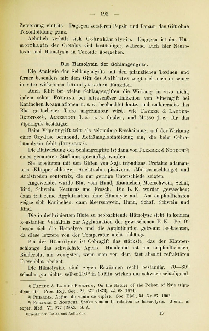 Zerstörung eintritt. Dagegen zerstören Pepsin und Papai'n das Gift ohne Toxo'idbildung ganz. Aehnlich verhält sich Cobrahämolysin. Dagegen ist das Hä- morrhagin der Crotalus viel beständiger, während auch hier Neuro- toxin und Hämolysin in Toxoide übergehen. Das Hämolysin der Schlangengifte. Die Analogie der Schlangengifte mit den pflanzlichen Toxinen und ferner besonders mit dem Gift des Aalblutes zeigt sich auch in seiner in vitro wirksamen hämolytischen Funktion. Auch fehlt bei vielen Schlangengiften die Wirkung in vivo nicht, indem schon Fontana bei intravenöser Infektion von Viperngift bei Kaninchen Koagulationen u. s. w. beobachtet hatte, und andererseits das Blut gestorbener Tiere ungerinnbar wird, wie Fayrer & Lauder- Brünton1), Albertoni (1. c.) u. a. fanden, und Mosso (1. c.) für das Viperngift bestätigte. Beim Viperngift tritt als sekundäre Erscheinung, auf der Wirkung einer Oxydase beruhend, Methämoglobinbildung ein, die beim Cobra- hämolysin fehlt (Phisalix2). Die Blutwirkung der Schlangengifte ist danu von Flexner & Noguchi3) eines genaueren Studiums gewürdigt worden. Sie arbeiteten mit den Giften von Naja tripudians, Crotalus adaman- teus (Klapperschlange), Ancistrodon piscivorus (Mokassinschlange) und Ancistrodon contortrix, die nur geringe Unterschiede zeigten. Angewendet wurde Blut vom Hund, Kaninchen, Meerschwein, Schaf, Kind, Schwein, Necturus und Frosch. Die B. K. wurden gewaschen; dann trat reine Agglutiuation ohne Hämolyse auf. Am empfindlichsten zeigte sich Kaninchen, dann Meerschwein, Huud, Schaf, Schwein und Rind. Die in defibriniertem Blute zu beobachtende Hämolyse steht in keinem konstanten Verhältnis zur Agglutination der gewaschenen B. K. Bei 0° lassen sich die Hämolyse und die Agglutination getrennt beobachten, da diese letztere von der Temperatur nicht abhängt. Bei der Hämolyse ist Cobragift das stärkste, das der Klapper- schlange das schwächste Agens. Hundeblut ist am empfindlichsten, Rinderblut am wenigsten, wenn man von dem fast absolut refraktären Froschblut absieht. Die Hämolysine sind gegen Erwärmen recht beständig. 70—80° schaden gar nichts, selbst 100° in 15Min. wirken nur schwach schädigend. *) Fayrer & Lauder-Brunton, On the Nature of the Poison of Naja tripu- dians etc. Proc. Koy Soc, 21, 371 (1873), 22, 68 (1874). 2) Phisalix, Action du venin de vipere. Soc. Biol., 54, Nr. 27, 1902. 3) Flexner & Noguchi, Snake venom in relation to haemolysis. Journ. of exper. Med., VI, 277 (1902). S. A. Oppenlieimer, Toxine und Antitoxine. 13