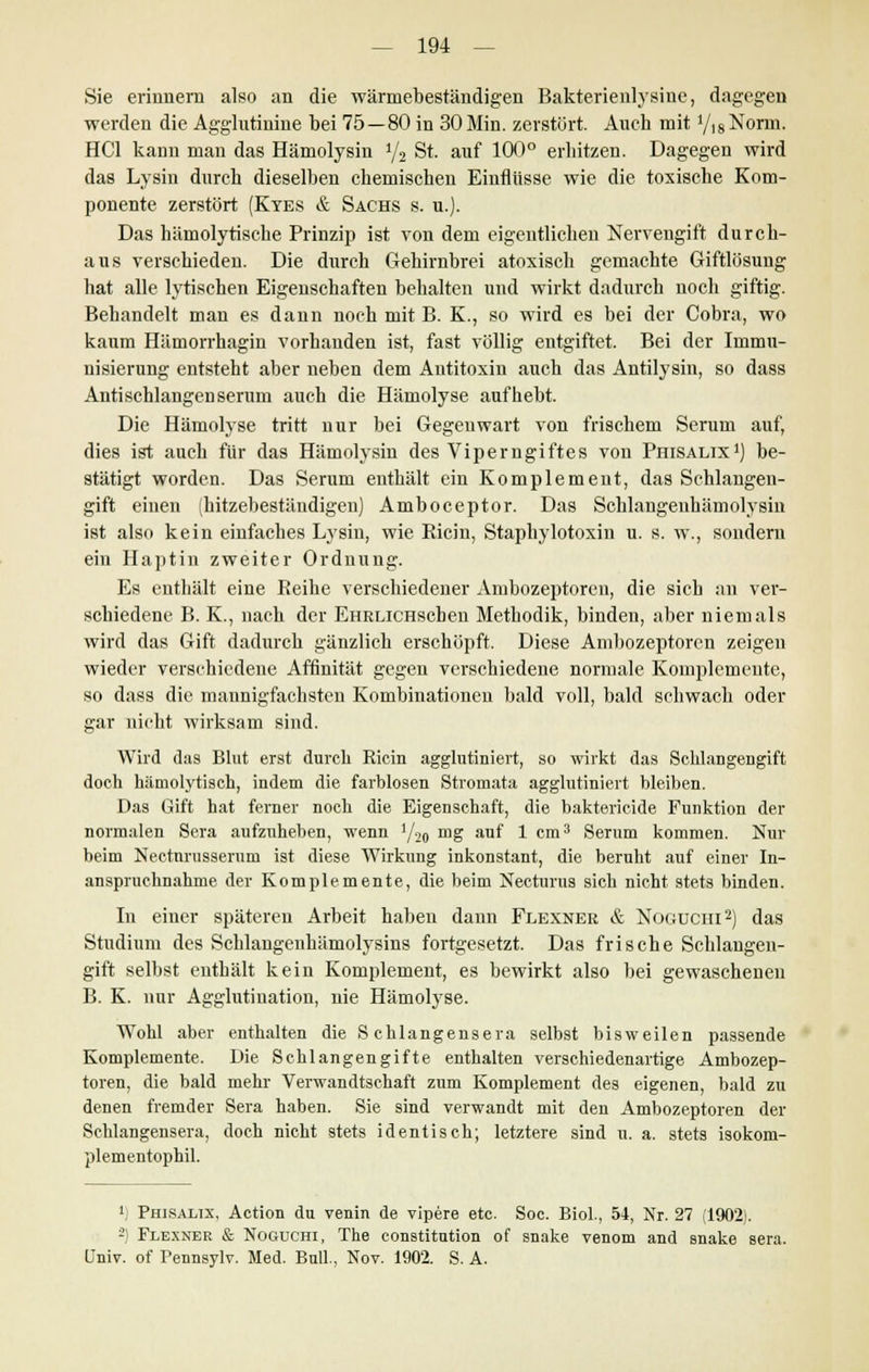 Sie erinnern also an die wärmebeständigen Bakterienlysiue, dagegen werden die Agglutinine bei 75—80 in 30 Min. zerstört. Auch mit Y)8Nonn. HCl kann man das Hämolysin 1/2 St. auf 100° erhitzen. Dagegen wird das Lysin durch dieselben chemischen Einflüsse wie die toxische Kom- ponente zerstört (Kyes & Sachs s. n.). Das hämolytische Prinzip ist von dem eigentlichen Nervengift durch- aus verschieden. Die durch Gehirnbrei atoxisch gemachte Giftlösung hat alle lytischen Eigenschaften behalten und wirkt dadurch noch giftig. Behandelt man es dann noch mit B. K., so wird es bei der Cobra, wo kaum Hämorrhagin vorhanden ist, fast völlig entgiftet. Bei der Immu- nisierung entsteht aber neben dem Antitoxin auch das Antilysin, so dass Antischlangenserum auch die Hämolyse aufhebt. Die Hämolyse tritt nur bei Gegenwart von frischem Serum auf, dies ist auch für das Hämolysin des Viperngiftes von Phisalix1) be- stätigt worden. Das Serum enthält ein Komplement, das Schlangen- gift einen (hitzebeständigen) Amboceptor. Das Schlangeuhämolysin ist also kein einfaches Lysin, wie Ricin, Staphylotoxin u. s. w., sondern ein Haptin zweiter Ordnung. Es enthält eine Reihe verschiedener Ambozeptoren, die sich an ver- schiedene B. K., nach der EHRLiCHseben Methodik, binden, aber niemals wird das Gift dadurch gänzlich erschöpft. Diese Ambozeptoren zeigen wieder verschiedene Affinität gegen verschiedene normale Komplemente, so dass die mannigfachsten Kombinationen bald voll, bald schwach oder gar nicht wirksam sind. Wird das Blut erst durch Ricin agglutiniert, so wirkt das Schlangengift doch hämolytisch, indem die farblosen Stromata agglutiniert bleiben. Das Gift hat ferner noch die Eigenschaft, die bakterieide Funktion der normalen Sera aufzuheben, wenn i/-2(l mg auf 1 cm3 Serum kommen. Nur beim Nectnrusserum ist diese Wirkung inkonstant, die beruht auf einer In- anspruchnahme der Komplemente, die beim Necturus sich nicht stets binden. In einer späteren Arbeit haben dann Flexnee & Noouchi2) das Studium des Schlangenhämolysins fortgesetzt. Das frische Schlangen- gift selbst enthält kein Komplement, es bewirkt also bei gewaschenen B. K. nur Agglutination, nie Hämolyse. Wohl aber enthalten die Schlangensera selbst bisweilen passende Komplemente. Die Schlangengifte enthalten verschiedenartige Ambozep- toren, die bald mehr Verwandtschaft zum Komplement des eigenen, bald zu denen fremder Sera haben. Sie sind verwandt mit den Ambozeptoren der Schlangensera, doch nicht stets identisch; letztere sind u. a. stets isokom- plementophil. 4) Phisalix, Action du venin de vipere etc. Soc. Biol., 54, Nr. 27 (1902). -} Flexner & Noguchi, The Constitution of snake venom and snake sera. Univ. of Pennsylv. Med. Bull., Nov. 1902. S. A.