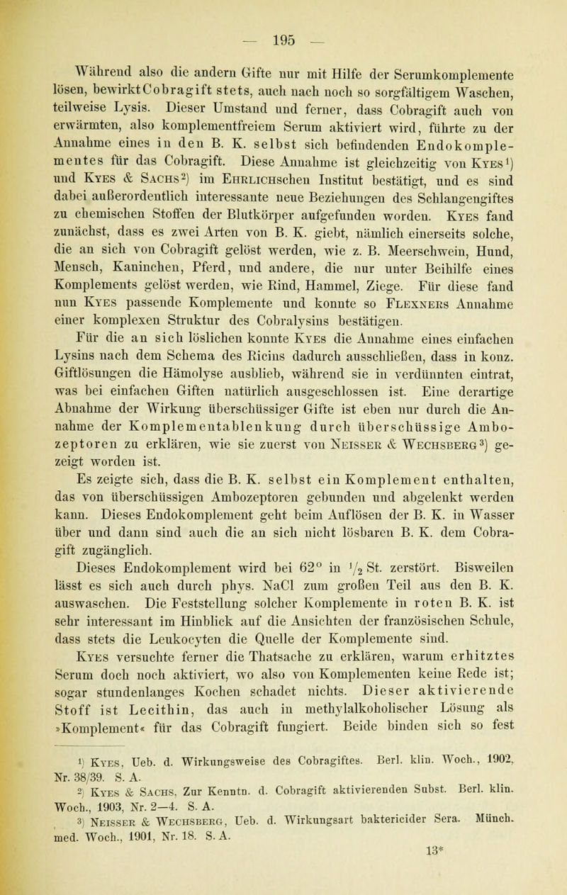 Während also die andern Gifte nur mit Hilfe der Serumkomplemente lösen, bewirktCobragift stets, auch nach noch so sorgfältigem Waschen, teilweise Lysis. Dieser Umstand und ferner, dass Cobragift auch von erwärmten, also komplementfreiem Serum aktiviert wird, führte zu der Annahme eines in den B. K. selbst sich befindenden Endokomple- mentes für das Cobragift. Diese Annahme ist gleichzeitig vouKyes1) und Kyes & Sachs2) im EHRLiCHSchen Institut bestätigt, und es sind dabei außerordentlich interessante neue Beziehungen des Schlangengiftes zu chemischen Stoffen der Blutkörper aufgefunden worden. Kyes fand zunächst, dass es zwei Arten von B. K. giebt, nämlich einerseits solche, die an sich von Cobragift gelöst werden, wie z. B. Meerschwein, Hund, Mensch, Kaninchen, Pferd, und andere, die nur unter Beihilfe eines Komplements gelöst werden, wie Rind, Hammel, Ziege. Für diese fand nun Kyes passende Komplemente und konnte so Flexners Annahme einer komplexen Struktur des Cobralysins bestätigen. Für die an sich löslichen konnte Kyes die Annahme eines einfachen Lysins nach dem Schema des Ricins dadurch ausschließen, dass in konz. Giftlösungen die Hämolyse ausblieb, während sie in verdünnten eintrat, was bei einfachen Giften natürlich ausgeschlossen ist. Eine derartige Abnahme der Wirkung überschüssiger Gifte ist eben nur durch die An- nahme der Komplementablenkung durch überschüssige Anibo- zeptoren zu erklären, wie sie zuerst von Neisser & Wechsberg3) ge- zeigt worden ist. Es zeigte sich, dass die B. K. selbst ein Komplement enthalten, das von überschüssigen Ambozeptoren gebunden und abgelenkt werden kann. Dieses Endokomplement geht beim Auflösen der B. K. in Wasser über und dann sind auch die an sich nicht lösbaren B. K. dem Cobra- gift zugänglich. Dieses Endokomplement wird bei 62° in ]/2 St. zerstört. Bisweilen lässt es sich auch durch phys. NaCl zum großen Teil aus den B. K. auswaschen. Die Feststellung solcher Komplemente in roten B. K. ist sehr interessant im Hinblick auf die Ansichten der französischen Schule, dass stets die Leukocyten die Quelle der Komplemente sind. Kyes versuchte ferner die Thatsache zu erklären, warum erhitztes Serum doch noch aktiviert, wo also von Komplementen keine Rede ist; sogar stundenlanges Kochen schadet nichts. Dieser aktivierende Stoff ist Lecithin, das auch in methylalkoholischer Lösung als »Komplement« für das Cobragift fuDgiert. Beide binden sich so fest J; Kyes, Ueb. d. Wirkungsweise des Cobragiftes. Bert. klin. Woch., 1902, Nr. 38/39. S.A. 2) Kyes & Sachs, Zur Kenntn. d. Cobragift aktivierenden Subst. Berl. klin. Woch., 1903, Nr. 2—4. S. A. 3) Neisser & Wechsberg, Ueb. d. Wirkungsart baktericider Sera. Münch. med. Woch., 1901, Nr. 18. S. A. 13*