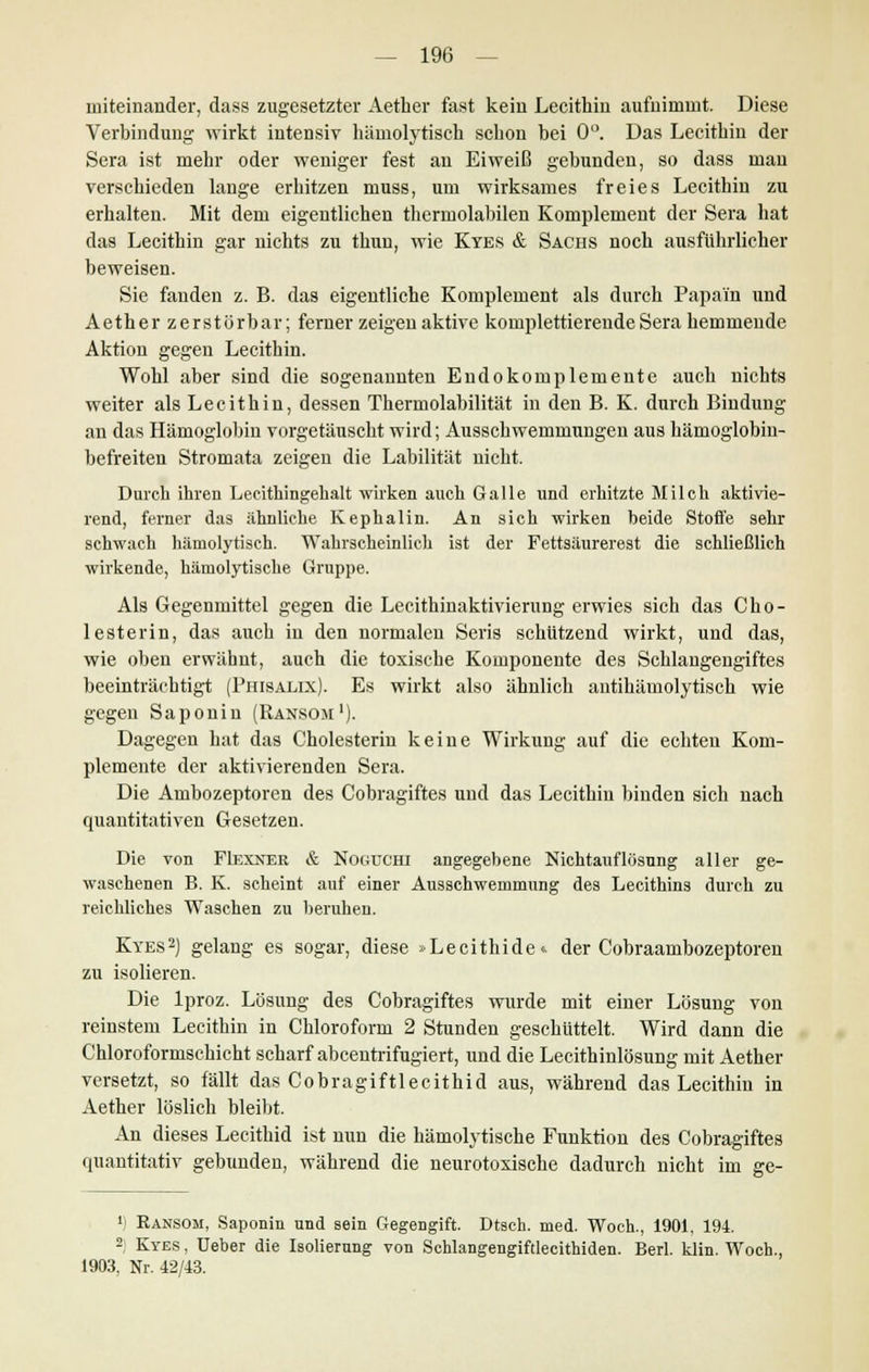 miteinander, dass zugesetzter Aether fast kein Lecithin aufnimmt. Diese Verbindung wirkt intensiv hämolytisch schon bei 0°. Das Lecithin der Sera ist mehr oder weniger fest au Eiweiß gebundeu, so dass mau verschieden lange erhitzen muss, um wirksames freies Lecithin zu erhalten. Mit dem eigentlichen thermolabilen Komplement der Sera hat das Lecithin gar nichts zu thun, wie Kyes & Sachs noch ausführlicher beweisen. Sie fanden z. B. das eigeutliche Komplement als durch Papain und Aether zerstörbar; ferner zeigen aktive komplettierende Sera hemmende Aktion gegen Lecithin. Wohl aber sind die sogenannten Endokomplemente auch nichts weiter als Lecithin, dessen Thermolabilität in den B. K. durch Bindung an das Hämoglobin vorgetäuscht wird; Ausschwemmungen aus hämoglobin- befreiten Stromata zeigen die Labilität nicht. Durch ihren Lecithingehalt wirken auch Galle und erhitzte Milch aktivie- rend, ferner das ähnliche Kephalin. An sich wirken beide Stoffe sehr schwach hämolytisch. Wahrscheinlich ist der Fettsäurerest die schließlich wirkende, hämolytische Gruppe. Als Gegenmittel gegen die Lecithinaktivierung erwies sich das Cho- lesterin, das auch in den normalen Seris schützend wirkt, und das, wie oben erwähnt, auch die toxische Komponente des Schlangengiftes beeinträchtigt (Phisalix). Es wirkt also ähnlich antihämolytisch wie gegen Sa p o n i n (Ransom '). Dagegen hat das Cholesterin keine Wirkung auf die echten Kom- plemente der aktivierenden Sera. Die Ambozeptoren des Cobragiftes und das Lecithin binden sich nach quantitativen Gesetzen. Die von FIexner & Noguchi angegebene Nichtauflösung aller ge- waschenen B. K. scheint auf einer Ausschwemmung des Lecithins durch zu reichliches Waschen zu beruhen. Kyes2) gelang es sogar, diese »Lecithide« der Cobraambozeptoren zu isolieren. Die lproz. Lösung des Cobragiftes wurde mit einer Lösung von reinstem Lecithin in Chloroform 2 Stunden geschüttelt. Wird dann die Chloroformschicht scharf abcentrifugiert, und die Lecithinlösung mit Aether versetzt, so fällt das Cobragiftlecithid aus, während das Lecithin in Aether löslich bleibt. An dieses Lecithid ist nun die hämolytische Funktion des Cobragiftes quantitativ gebunden, während die neurotoxische dadurch nicht im ge- ') Ransom, Saponin und sein Gegengift. Dtsch. med. Woch., 1901, 194. 2) Kyes , Ueber die Isolierung von Schlangengiftlecithiden. Berl. klin. Woch., 1903. Nr. 42/43.