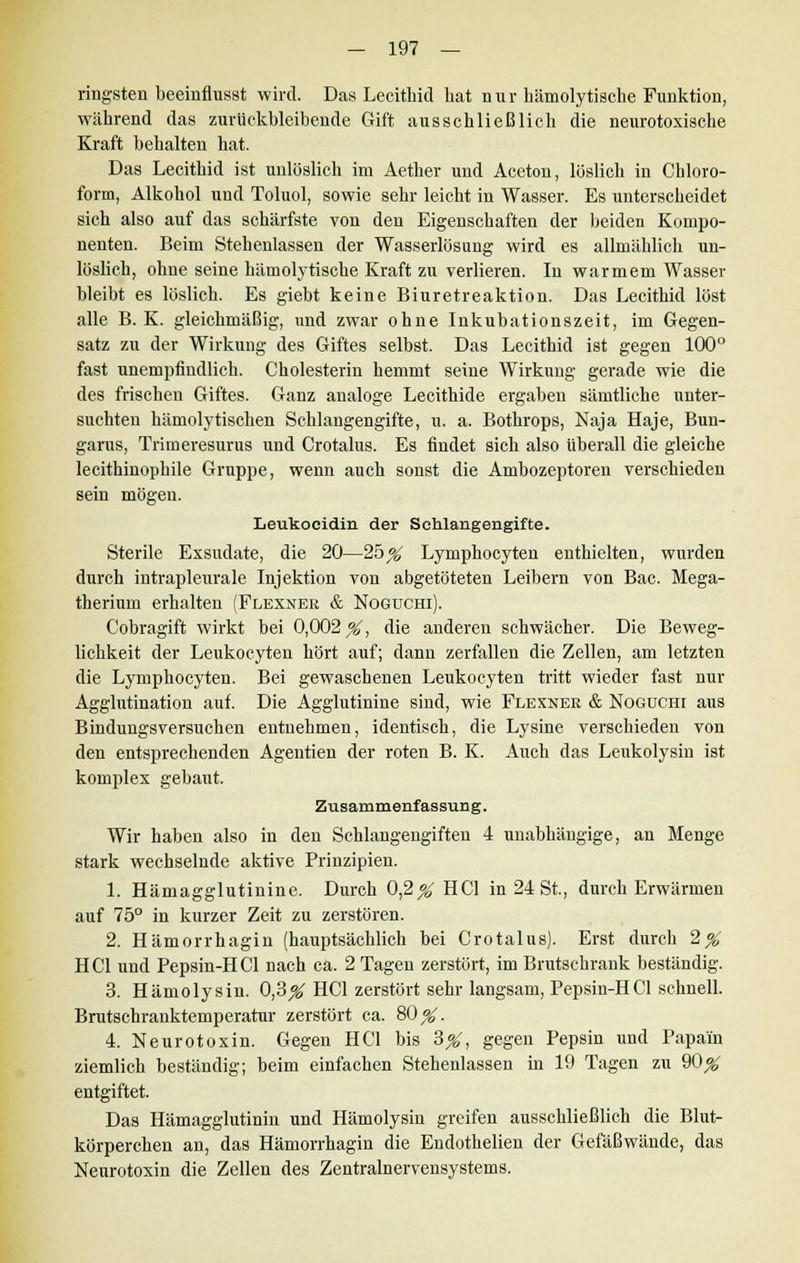 ringsten beeinflusst wird. Das Lecithicl hat nur hämolytische Funktion, während das zurückbleibende Gift ausschließlich die neurotoxische Kraft behalten hat. Das Lecithid ist unlöslich im Aether und Aceton, löslich in Chloro- form, Alkohol und Toluol, sowie sehr leicht in Wasser. Es unterscheidet sich also auf das schärfste von den Eigenschaften der beiden Kompo- nenten. Beim Stehenlassen der Wasserlösung wird es allmählich un- löslich, ohne seine hämolytische Kraft zu verlieren. In warmem Wasser bleibt es löslich. Es giebt keine Biuretreaktion. Das Lecithid löst alle B. K. gleichmäßig, und zwar ohne Inkubationszeit, im Gegen- satz zu der Wirkung des Giftes selbst. Das Lecithid ist gegen 100° fast unempfindlich. Cholesterin hemmt seine Wirkung gerade wie die des frischen Giftes. Ganz analoge Lecithide ergaben sämtliche unter- suchten hämolytischen Schlangengifte, u. a. Bothrops, Naja Haje, Bun- garus, Trimeresurus und Crotalus. Es findet sich also überall die gleiche lecithinophile Gruppe, wenn auch sonst die Ambozeptoren verschieden sein mögen. Leukocidin der Schlangengifte. Sterile Exsudate, die 20—25_% Lymphocyten enthielten, wurden durch intrapleurale Injektion von abgetöteten Leibern von Bac. Mega- therium erhalten (Flexner & Nogtjchi). Cobragift wirkt bei 0,002^, die anderen schwächer. Die Beweg- lichkeit der Leukocyten hört auf; dann zerfallen die Zellen, am letzten die Lymphocyten. Bei gewaschenen Leukocyten tritt wieder fast nur Agglutination auf. Die Agglutinine sind, wie Flexner & Nogüchi aus Bindungsversuchen entnehmen, identisch, die Lysine verschieden von den entsprechenden Agentien der roten B. K. Auch das Leukolysin ist komplex gebaut. Zusammenfassung. Wir haben also in den Schlangengiften 4 unabhängige, an Menge stark wechselnde aktive Prinzipien. 1. Hämagglutinine. Durch 0,2^ HCl in 24 St., durch Erwärmen auf 75° in kurzer Zeit zu zerstören. 2. Hämorrhagin (hauptsächlich bei Crotalus). Erst durch 2^ HCl und Pepsin-HCl nach ca. 2 Tagen zerstört, im Brutschrank beständig. 3. Hämolysin. 0,3^ HCl zerstört sehr langsam, Pepsin-HCl schnell. Brutschranktemperatur zerstört ca. 80^. 4. Neurotoxin. Gegen HCl bis 3#, gegen Pepsin und Papain ziemlich beständig; beim einfachen Stehenlassen in 19 Tagen zu 90^ entgiftet. Das Hämagglutinin und Hämolysin greifen ausschließlich die Blut- körperchen an, das Hämorrhagin die Endothelien der Gefäßwände, das Neurotoxin die Zellen des Zentralnervensystems.