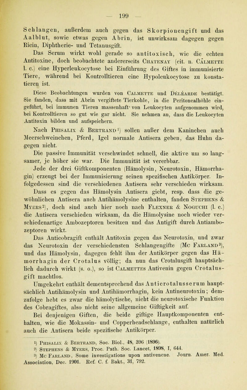 Schlangen, außerdem auch gegen das Skorpionengift und das Aalblut, sowie etwas gegen Abrin, ist unwirksam dagegen gegen Eicin, Diphtherie- und Tetanusgift. Das Serum wirkt wohl gerade so antitoxisch, wie die echten Antitoxine, doch beobachtete andererseits Chatenay (cit. n. CÄlmette 1. c.) eine Hyperleukocytose bei Einführung des Giftes in immunisierte Tiere, während bei Kontrolltieren eine Hypoleukocytose zu konsta- tieren ist. Diese Beobachtungen wurden von Caemette und Delearde bestätigt. Sie fanden, dass mit Abrin vergiftete Tierkohle, in die Peritonealhöhle ein- geführt, bei immunen Tieren massenhaft- von Leukooyten aufgenommen wird, bei Kontrolltieren so gut wie gar nicht. Sie nehmen an, dass die Leukooyten Antitoxin bilden und aufspeichern. Nach Phisalix & Bertrand1) sollen außer dem Kaninchen auch Meerschweinchen, Pferd, Igel normale Antisera geben, das Huhn da- gegen nicht. Die passive Immunität verschwindet schnell, die aktive um so lang- samer, je höher sie war. Die Immunität ist vererb bar. Jede der drei Giftkomponenten (Hämolysin, Neurotoxin, Hämorrha- gin) erzeugt bei der Immunisierung seinen spezifischen Antikörper. In- folgedessen sind die verschiedenen Antisera sehr verschieden wirksam. Dass es gegen das Hämolysin Antisera giebt, resp. dass die ge- wöhnlichen Antisera auch Antihämolysine enthalten, fanden Stephens & Myers2), doch sind auch hier noch nach Flexner & Noguchi (1. c.) die Antisera verschieden wirksam, da die Hämolysine noch wieder ver- schiedenartige Ambozeptoren besitzen und das Antigift durch Antiambo- zeptoren wirkt. Das Anticobragift enthält Antitoxin gegen das Neurotoxin, und zwar das Neurotoxin der verschiedensten Schlangengifte (Mc Farland3), und das Hämolysin, dagegen fehlt ihm der Antikörper gegen das Hä- morrhagin der Crotalus völlig; da nun das Crotalusgift hauptsäch- lich dadurch wirkt (s. o.), so ist Calmettes Antivenin gegen Crotalus- gift machtlos. Umgekehrt enthält dementsprechend das Anticrotalusserum haupt- sächlich Antihämolysin und Antihämorrhagin, kein Antineurotoxin; dem- zufolge hebt es zwar die hämolytische, nicht die neurotoxische Funktion des Cobragiftes, also nicht seine allgemeine Giftigkeit auf. Bei denjenigen Giften, die beide giftige Hauptkomponenten ent- halten, wie die Mokassin- und Copperheadschlange, enthalten natürlich auch die Antisera beide spezifische Antikörper. i) Phisalix & Bertrand, Soc. Biol., 18, 396 (1896). 2) Stephens & Myers, Proe. Path. Soc. Lancet, 1898, I, 644. 3) Mc Farland , Some investigations upon antivenene. Journ. Amer. Med. Association, Dec. 1901. Eef. C. f. Bakt, 31, 792.