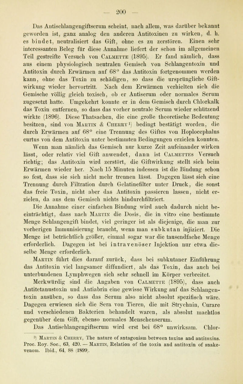 Das Antischlangengiftseruni scheint, nach allem, was darüber bekannt geworden ist, ganz analog den anderen Antitoxinen zu wirken, d. h. es bindet, neutralisiert das Gift, ohne es zu zerstören. Einen sehr interessanten Beleg für diese Annahme liefert der schon im allgemeinen Teil gestreifte Versuch von Calmette (1895). Er fand nämlich, dass aus einem physiologisch neutralen Gemisch von Schlangentoxiu und Antitoxin durch Erwärmen auf 68° das Antitoxin fortgenommen werden kann, ohne das Toxin zu schädigen, so dass die ursprüngliche Gift- wirkung wieder hervortritt. Nach dem Erwärmen verhielten sich die Gemische völlig gleich toxisch, ob er Antiserum oder normales Serum zugesetzt hatte. Umgekehrt konnte er in dem Gemisch durch Chlorkalk das Toxin entfernen, so dass das vorher neutrale Serum wieder schützend wirkte (1896). Diese Thatsachen, die eine große theoretische Bedeutung besitzen, sind von Martin & Cherry1) bedingt bestätigt worden, die durch Erwärmen auf 68° eine Trennung des Giftes von Hoplocephalus curtus von dem Antitoxin unter bestimmten Bedingungen erzielen konnten. Wenn man nämlich das Gemisch nur kurze Zeit aufeinander wirken lässt, oder relativ viel Gift anwendet, dann ist Calmettes Versuch richtig; das Antitoxin wird zerstört, die Giftwirkung stellt sich beim Erwärmen wieder her. Nach 15 Minuten indessen ist die Bindung schon so fest, dass sie sich nicht mehr trennen lässt. Dagegen lässt sich eine Trennung durch Filtration durch Gelatinefilter unter Druck, die sonst das freie Toxin, nicht aber das Antitoxin passieren lassen, nicht er- zielen, da aus dem Gemisch nichts hindurchfiltriert. Die Annahme einer einfachen Bindung wird auch dadurch nicht be- einträchtigt, dass nach Martin die Dosis, die in vitro eine bestimmte Menge Schlangengift bindet, viel geringer ist als diejenige, die man zur vorherigen Immunisierung braucht, wenn man subkutan injiziert. Die Menge ist beträchtlich größer, einmal sogar war die tausendfache Menge erforderlich. Dagegen ist bei intravenöser Injektion nur etwa die- selbe Menge erforderlich. Martin fuhrt dies darauf zurück, dass bei subkutaner Einführung das Antitoxin viel langsamer diffundiert, als das Toxin, das auch bei unterbundenen Lymphwegen sich sehr schnell im Körper verbreitet. Merkwürdig sind die Angaben von Calmette (1895), dass auch Antitetanustoxin und Antiabrin eine gewisse Wirkung auf das Schlangen- toxin ausüben, so dass das Serum also nicht absolut spezifisch wäre. Dagegen erwiesen sich die Sera von Tieren, die mit Strychnin, Curare und verschiedenen Bakterien behandelt waren, als absolut machtlos gegenüber dem Gift, ebenso normales Menschen serum. Das Autischlangengiftserum wird erst bei 68° unwirksam. Chlor- 3) Martin & Cherry, The natnre of antagonisin between toxins and antitoxins. Proc. Eoy. Soc, 63, 420. — Martin, Relation of the toxin and antitoxin of snake- venom. Ibid., 64. 88 (1899;.