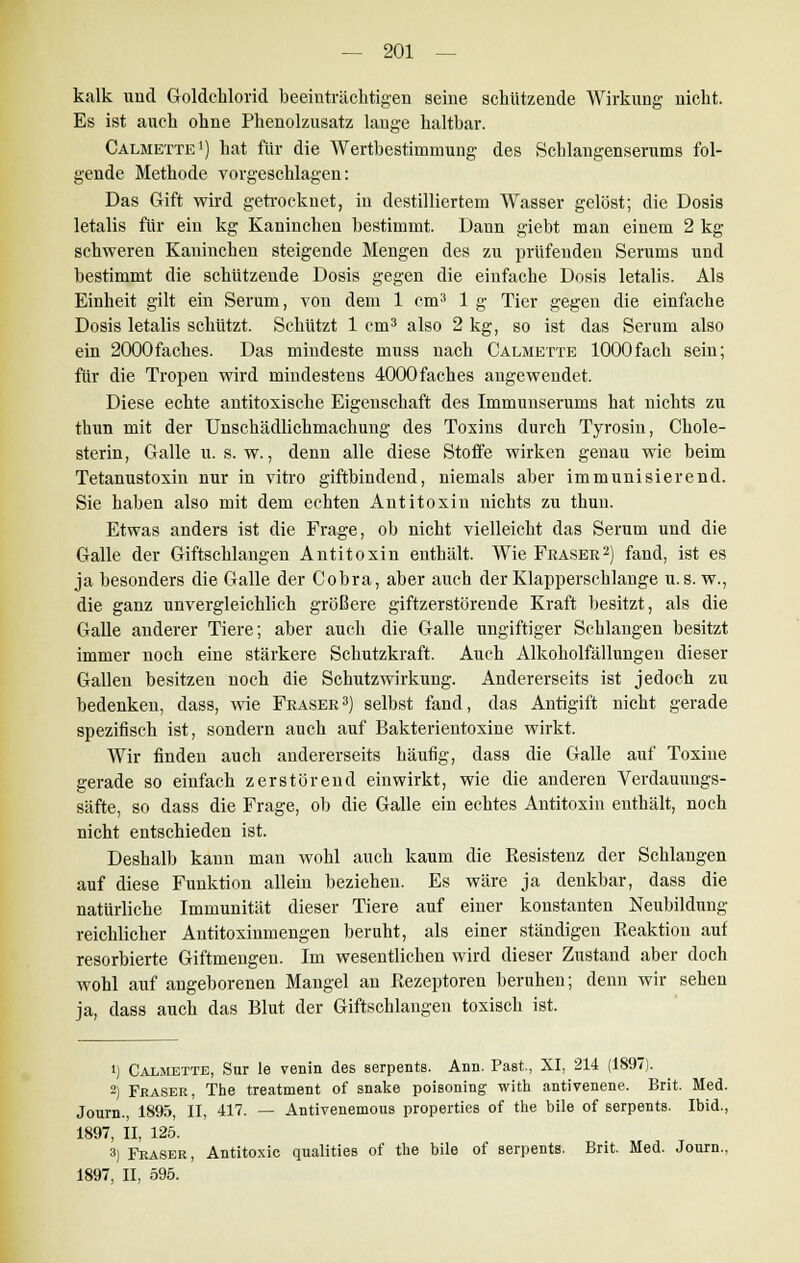 kalk und Goldchlorid beeinträchtigen seine schützende Wirkung nicht. Es ist auch ohne Phenolzusatz lange haltbar. Calmette1) hat für die Wertbesthnmung des Schlangenserums fol- gende Methode vorgeschlagen: Das Gift wird getrocknet, in destilliertem Wasser gelöst; die Dosis letalis für ein kg Kaninchen bestimmt. Dann giebt man einem 2 kg schweren Kaninchen steigende Mengen des zu prüfenden Serums und bestimmt die schützende Dosis gegen die einfache Dosis letalis. Als Einheit gilt ein Serum, von dem 1 cm3 1 g Tier gegen die einfache Dosis letalis schützt. Schützt 1 cm3 also 2 kg, so ist das Serum also ein 2000fackes. Das mindeste muss nach Calmette lOOOfach sein; für die Tropen wird mindestens 4000faches angewendet. Diese echte antitoxische Eigenschaft des Immunserums hat nichts zu thun mit der Unschädlichmachung des Toxins durch Tyrosin, Chole- sterin, Galle u. s. w., denn alle diese Stoffe wirken genau wie beim Tetanustoxin nur in vitro giftbindend, niemals aber immunisierend. Sie haben also mit dem echten Antitoxin nichts zu thun. Etwas anders ist die Frage, ob nicht vielleicht das Serum uud die Galle der Giftschlangen Antitoxin enthält. Wie Feaser2) fand, ist es ja besonders die Galle der Cobra, aber auch der Klapperschlange u. s. w., die ganz unvergleichlich größere giftzerstörende Kraft besitzt, als die Galle anderer Tiere; aber auch die Galle ungiftiger Schlangen besitzt immer noch eine stärkere Schutzkraft. Auch Alkoholfällungen dieser Gallen besitzen noch die Schutzwirkung. Andererseits ist jedoch zu bedenken, dass, wie Fräser3) selbst fand, das Antigift nicht gerade spezifisch ist, sondern auch auf Bakterientoxine wirkt. Wir finden auch andererseits häufig, dass die Galle auf Toxine gerade so einfach zerstörend einwirkt, wie die anderen Verdauungs- säfte, so dass die Frage, ob die Galle ein echtes Antitoxin enthält, noch nicht entschieden ist. Deshalb kann man wohl auch kaum die Resistenz der Schlangen auf diese Funktion allein beziehen. Es wäre ja denkbar, dass die natürliche Immunität dieser Tiere auf einer konstanten Neubildung- reichlicher Antitoxinmengen beruht, als einer ständigen Reaktion auf resorbierte Giftmengen. Im wesentlichen wird dieser Zustand aber doch wohl auf angeborenen Mangel an Rezeptoren beruhen; denn wir sehen ja, dass auch das Blut der Giftschlangen toxisch ist. i) Calmette, Snr le venin des serpents. Ann. Past, XI, 214 (1897). 2) Fräser, The treatment of snake poisoning with antivenene. Brit. Med. Journ., 1895, II, 417. — Antivenemous properties of the bile of serpents. Ibid., 1897, II, 125. 3) Fräser, Antitoxic qualities of the bile of serpents. Brit. Med. Journ., 1897, II, 595.