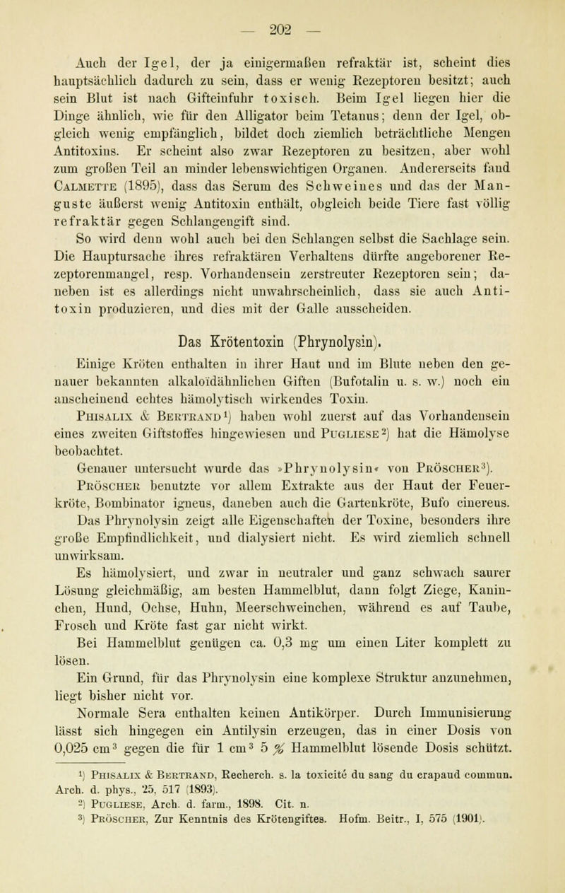 Auch der Igel, der ja einigermaßen refraktär ist, scheint dies hauptsächlich dadurch zu sein, dass er wenig Rezeptoren besitzt; auch sein Blut ist nach Gifteinfuhr toxisch. Beim Igel liegen hier die Dinge ähnlich, wie für den Alligator heim Tetanus; denn der Igel, ob- gleich wenig empfänglich, bildet doch ziemlich beträchtliche Mengen Antitoxins. Er scheint also zwar Rezeptoren zu besitzen, aber wohl zum großen Teil an minder lebenswichtigen Organen. Andererseits fand Calmette (1895), dass das Serum des Schweines und das der Mali- gnste äußerst wenig Antitoxin enthält, obgleich beide Tiere fast völlig refraktär gegen Schlangengift sind. So wird denn wohl auch bei den Schlangen selbst die Sachlage sein. Die Hauptursache ihres refraktären Verhaltens dürfte angeborener Re- zeptorenmaugel, resp. Vorhandensein zerstreuter Rezeptoren sein; da- neben ist es allerdings nicht unwahrscheinlich, dass sie auch Anti- toxin produzieren, und dies mit der Galle ausscheiden. Das Krötentoxin (Phrynolysin). Einige Kröten enthalten in ihrer Haut und im Blute neben den ge- nauer bekannten alkaloidähnlichen Giften (Bufotalin u. s. w.) noch ein anscheinend echtes hämolytisch wirkendes Toxin. Phisalix & Beutkand1) haben wohl zuerst auf das Vorhandensein eines zweiten Giftstoffes hingewiesen und Pugliese2) hat die Hämolyse beobachtet. Genauer untersucht wurde das >Phrynolysin« von Peöscher3). PbÖSCHEE benutzte vor allem Extrakte aus der Haut der Feuer- kröte, Bombinator igneus, daneben auch die Gartenkrüte, Bufo cinereus. Das Phrynolysin zeigt alle Eigenschaften der Toxine, besonders ihre große Empfindlichkeit, und dialysiert nicht. Es wird ziemlich schnell unwirksam. Es hämolysiert, und zwar in neutraler und ganz schwach saurer Lösung gleichmäßig, am besten Hammelblut, dann folgt Ziege, Kanin- chen, Hund, Ochse, Huhn, Meerschweinchen, während es auf Taube, Frosch und Kröte fast gar nicht wirkt. Bei Hammelblut genügen ca. 0,3 mg um einen Liter komplett zu lösen. Ein Grund, für das Phrynolysin eine komplexe Struktur anzunehmen, liegt bisher nicht vor. Normale Sera enthalten keinen Antikörper. Durch Immunisierung lässt sich hingegen ein Antilysin erzeugen, das in einer Dosis von 0,025 cm3 gegen die für 1 cm3 5 % Hammelblut lösende Dosis schützt. !) Phisalix & Bertrand, Recherch. s. la toxicite du sang du crapaud coinmun. Aren. d. phys., '25, 517 (1893). -) Pugliese, Arch. d. farm., 1898. Cit. n. 3) Pröscüer, Zur Kenntnis des Krötengiftes. Hoftn. Beitr., I, 575 (1901;.
