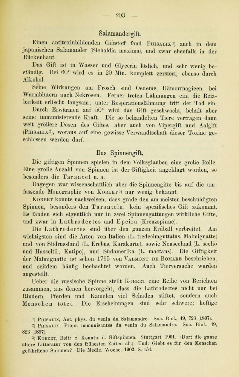 Salamandergift, Einen antitoxinbildenden Giftstoff fand Phisalix i) auch in dem japanischen Salamander (Sieboldia maxima), und zwar ebenfalls in der Rückenhaut. Das Gift ist in Wasser und Glycerin löslich, und sehr wenig be- ständig. Bei 60° wird es in 20 Min. komplett zerstört, ebenso durch Alkohol. Seine Wirkungen am Frosch sind Oedeme, Hämorrhagieen, bei Warmblütern auch Nekrosen. Ferner treten Lähmungen ein, die Reiz- barkeit erlischt langsam; unter Respirationslähmung tritt der Tod ein. Durch Erwärmen auf 50° wird das Gift geschwächt, behält aber seine immunisierende Kraft. Die so behandelten Tiere vertragen dann weit größere Dosen des Giftes, aber auch von Vipergift und Aalgift (Phisalix2), woraus auf eine gewisse Verwandtschaft dieser Toxine ge- schlossen werden darf. Das Spinnengift, Die giftigen Spinnen spielen in dem Volksglauben eine große Rolle. Eine große Anzahl von Spinnen ist der Giftigkeit angeklagt worden, so besonders die Tarantel u. a. Dagegen war wissenschaftlich über die Spinnengifte bis auf die um- fassende Monographie von Kobert3) nur wenig bekannt. Kobert konnte nachweisen, dass grade den am meisten beschuldigten Spinnen, besonders den Taranteln, kein spezifisches Gift zukommt. Es fanden sich eigentlich nur in zwei Spinnengattungen wirkliche Gifte, und zwar in Lathrodectes und Epeira (Kreuzspinne). Die Lathrodectes sind über den ganzen Erdball verbreitet. Am wichtigsten sind die Arten von Italien (L. tredecimguttatus, Malmignatte) und von Südnissland (L. Erebus, Karakurte), sowie Neuseeland (L. scelio und Hasseltii, Katipo), und Südamerika (L. mactans). Die Giftigkeit der Malmignatte ist schon 1765 von Valmont de Bomare beschrieben, und seitdem häufig beobachtet worden. Auch Tierversuche wurden angestellt. Ueber die russische Spinne stellt Kobert eine Reihe von Berichten zusammen, aus denen hervorgeht, dass die Lathrodectes nicht nur bei Rindern, Pferden und Kamelen viel Schaden stiftet, sondern auch Menschen tötet. Die Erscheinungen sind sehr schwere: heftige l) Phisalix, Act. phys. du venin du Salamandre. Soc. Biol., 49, 723 (1897). 3) Phisalix, Propr. immunisantes du venin du Salamandre. Soc. Biol., 49, 823 (1897). 3) Kobert, Beitr. z. Kenntn. d. Giftspinnen. Stuttgart 1901. (Dort die ganze ältere Litteratur von den frühesten Zeiten ab.) Und: Griebt es für den Menschen gefahrliche Spinnen? Die Medic. Woche, 1902, S. 154.