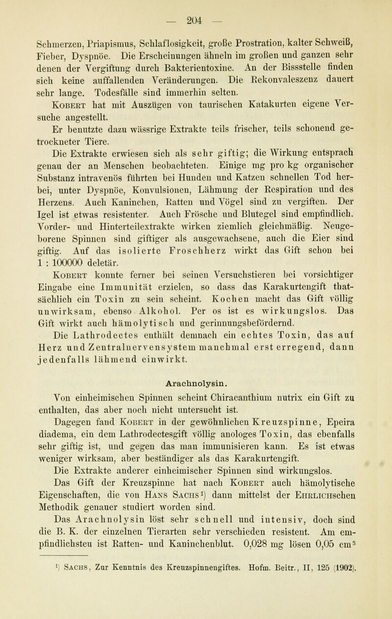 Schmerzen, Priapismus, Schlaflosigkeit, große Prostration, kalter Schweiß, Fieber, Dyspnoe. Die Erscheinungen ähneln im großen und ganzen sehr denen der Vergiftung durch Bakterientoxine. An der Bissstelle finden sich keine auffallenden Veränderungen. Die Rekonvaleszenz dauert sehr lange. Todesfälle sind immerhin selten. Kobert hat mit Auszügen von taurischen Katakurten eigene Ver- suche angestellt. Er benutzte dazu wässrige Extrakte teils frischer, teils schonend ge- trockneter Tiere. Die Extrakte erwiesen sich als sehr giftig; die Wirkung entsprach genau der an Menschen beobachteten. Einige mg pro kg organischer Substanz intravenös führten bei Hunden und Katzen schnellen Tod her- bei, unter Dyspnoe, Konvulsionen, Lähmung der Respiration und des Herzens. Auch Kaninchen, Ratten uud Vögel sind zu vergiften. Der Igel ist etwas resistenter. Auch Frösche und Blutegel sind empfindlich. Vorder- und Hinterteilextrakte wirken ziemlich gleichmäßig. Neuge- borene Spinnen sind giftiger als ausgewachsene, auch die Eier sind giftig. Auf das isolierte Froschherz wirkt das Gift schon bei 1 : 100000 deletär. Kobert konnte ferner bei seinen Versuchstieren bei vorsichtiger Eingabe eine Immunität erzielen, so dass das Karakurtengift that- sächlich ein Toxin zu sein scheint. Kochen macht das Gift völlig unwirksam, ebenso Alkohol. Per os ist es wirkungslos. Das Gift wirkt auch hämolytisch und gerinnungsbefördernd. Die Lathrodectes enthält demnach ein echtes Toxin, das auf Herz und Zentralnervensystem manchmal erst erregend, dann jedenfalls lähmend einwirkt. Arachnolysin. Von einheimischen Spinnen scheint Chiracanthium nutrix ein Gift zu enthalten, das aber noch nicht untersucht ist. Dagegen fand Kobert in der gewöhnlichen Kreuzspinne, Epeira diadema, ein dem Lathrodectesgift völlig anologes Toxin, das ebenfalls sehr giftig ist, und gegen das man immunisieren kann. Es ist etwas weniger wirksam, aber beständiger als das Karakurtengift. Die Extrakte anderer einheimischer Spinnen sind wirkungslos. Das Gift der Kreuzspinne hat nach Kobert auch hämolytische Eigenschaften, die von Hans Sachs1) dann mittelst der EiiRLicnschen Methodik genauer studiert worden sind. Das Arachnolysin löst sehr schnell und intensiv, doch sind die B. K. der einzelnen Tierarten sehr verschieden resistent. Am em- pfindlichsten ist Ratten- und Kaninchenblut. 0,028 mg lösen 0,05 cm3