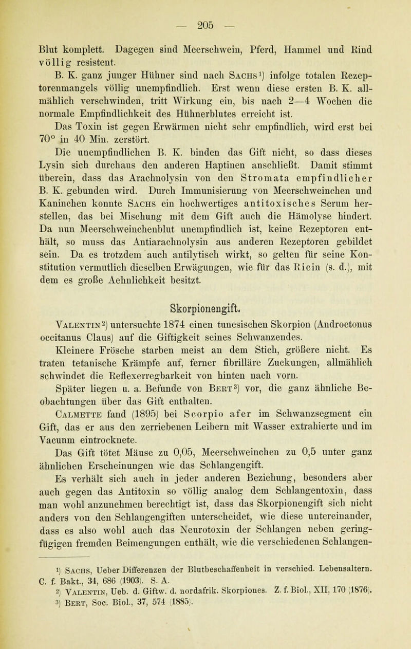 Blut komplett. Dagegen sind Meerschwein, Pferd, Hammel und Rind völlig resistent. B. K. ganz junger Hühner sind nach Sachs1) infolge totalen Rezep- torenmangels völlig unempfindlich. Erst wenn diese ersten B. K. all- mählich verschwinden, tritt Wirkung ein, bis nach 2—4 Wochen die normale Empfindlichkeit des Hühnerblutes erreicht ist. Das Toxin ist gegen Erwärmen nicht sehr empfindlich, wird erst bei 70° in 40 Min. zerstört. Die unempfindlichen B. K. binden das Gift nicht, so dass dieses Lysin sich durchaus den anderen Haptinen anschließt. Damit stimmt Uberein, dass das Arachnolysin von den Stromata empfindlicher B. K. gebunden wird. Durch Immunisierung von Meerschweinchen und Kaninchen konnte Sachs ein hochwertiges antitoxisches Serum her- stellen, das bei Mischung mit dem Gift auch die Hämolyse hindert. Da nun Meerschweinchenblut unempfindlich ist, keine Rezeptoren ent- hält, so muss das Antiarachnolysin aus anderen Rezeptoren gebildet sein. Da es trotzdem auch antilytisch wirkt, so gelten für seine Kon- stitution vermutlich dieselben Erwägungen, wie für das Ricin (s.d.), mit dem es große Aehnlichkeit besitzt. Skorpionengift. Valentin2) untersuchte 1874 einen tunesischen Skorpion (Androctonus occitanus Claus) auf die Giftigkeit seines Schwanzendes. Kleinere Frösche starben meist an dem Stich, größere nicht. Es traten tetanische Krämpfe auf, ferner fibrilläre Zuckungen, allmählich schwindet die Reflexerregbarkeit von hinten nach vorn. Später liegen u. a. Befunde von Bert3) vor, die ganz ähnliche Be- obachtungen über das Gift enthalten. Calmette fand (1895) bei Scorpio afer im Schwanzsegment ein Gift, das er aus den zerriebenen Leibern mit Wasser extrahierte und im Vacunm eintrocknete. Das Gift tötet Mäuse zu 0,05, Meerschweinchen zu 0,5 unter ganz ähnlichen Erscheinungen wie das Schlangengift. Es verhält sich auch in jeder anderen Beziehung, besonders aber auch gegen das Antitoxin so völlig analog dem Schlangentoxin, dass man wohl anzunehmen berechtigt ist, dass das Skorpionengift sich nicht anders von den Schlangengiften unterscheidet, wie diese untereinander, dass es also wohl auch das Neurotoxin der Schlangen neben gering- fügigen fremden Beimengungen enthält, wie die verschiedenen Schlangen- !) Sachs, Ueber Differenzen der Blutbeschaffenheit in verschied. Lebensaltern. C. f. Bakt, 34, 686 (1903). S. A. 2) Valentin, üeb. d. Giftw. d. nordafrik. Skorpiones. Z. f. Biol., XII, 170 (1876;. 3) Beet, Soc. Biol., 37, 574 (1885).