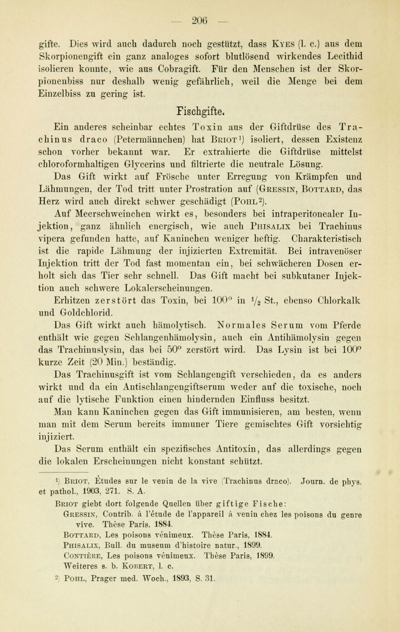 gifte. Dies wird auch dadurch noch gestützt, dass Kyes (1. c.) aus dem Skorpionengift ein ganz analoges sofort blutlösend wirkendes Lecithid isolieren konnte, wie aus Cobragift. Für den Menschen ist der Skor- pionenbiss nur deshalb wenig gefährlich, weil die Menge bei dem Einzelbiss zu gering ist. Fischgifte. Ein anderes scheinbar echtes Toxin aus der Giftdrüse des Tra- chinus draco (Petermännchen) hat Briot1) isoliert, dessen Existenz schon vorher bekannt war. Er extrahierte die Giftdrüse mittelst chloroformhaltigen Glycerins und nitrierte die neutrale Lösung. Das Gift wirkt auf Frösche unter Erregung von Krämpfen und Lähmungen, der Tod tritt unter Prostration auf (Gressin, Bottard, das Herz wird auch direkt schwer geschädigt (Pohl2). Auf Meerschweinchen wirkt es, besonders bei intraperitonealer In- jektion, ganz ähnlich energisch, wie auch Piiisalix bei Trachinus vipera gefunden hatte, auf Kaninchen weniger heftig. Charakteristisch ist die rapide Lähmung der injizierten Extremität. Bei intravenöser Injektion tritt der Tod fast momentan ein, bei schwächeren Dosen er- holt sich das Tier sehr schnell. Das Gift macht bei subkutaner Injek- tion auch schwere Lokalerscheinungen. Erhitzen zerstört das Toxin, bei 100° in i/2 St., ebenso Chlorkalk und Goldchlorid. Das Gift wirkt auch hämolytisch. Normales Serum vom Pferde enthält wie gegen Schlangenhämolysin, auch ein Antihämolysin gegen das Trachinuslysin, das bei 50° zerstört wird. Das Lysin ist bei 100° kurze Zeit (20 Min.) beständig. Das Trachinusgift ist vom Schlangengift verschieden, da es anders wirkt und da ein Antischlangengiftserum weder auf die toxische, noch auf die lytisehe Funktion einen hindernden Einfluss besitzt. Man kann Kaninchen gegen das Gift immunisieren, am besten, wenn man mit dem Serum bereits immuner Tiere gemischtes Gift vorsichtig injiziert. Das Serum enthält ein spezifisches Antitoxin, das allerdings gegen die lokalen Erscheinungen nicht konstant schützt. '; Briot, Etudes sur le venin de la vive (Trachinus draco). Journ. de pbys. et pathol.. 1903, 271. S. A. Briot giebt dort folgende Quellen über giftige Fische: Gressin, Contrib. ä l'etude de l'appareil ä venin chez les poisons du genre vive. These Paris, 1884. Bottard, Les poisons venimeux. These Paris, 1884. Phisalix, Bull, du musenm d'histoire natur., 1899. Contiere, Les poisons veninieux. These Paris, 1899. Weiteres s. b. Kobert, 1. c. -1 Pohl, Prager med. Woch., 1893, S. 31.