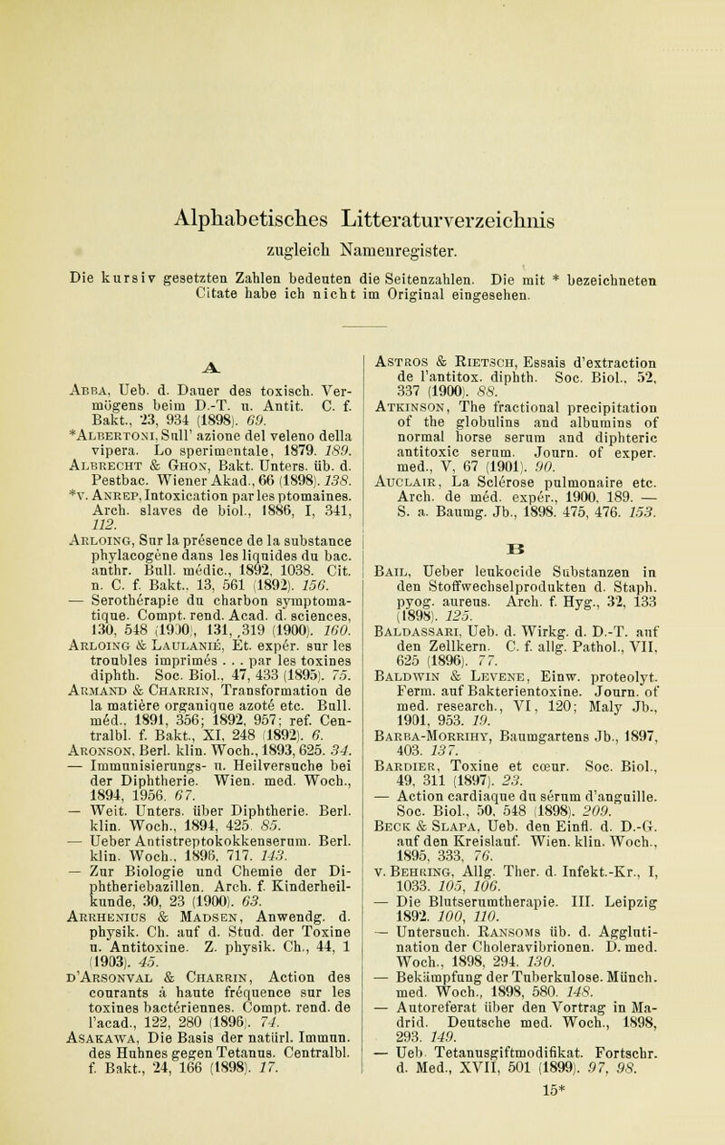 Alphabetisches Litteraturverzeichnis zugleich Namenregister. Die kursiv gesetzten Zahlen bedeuten die Seitenzahlen. Die mit * bezeichneten Citate habe ich nicht im Original eingesehen. Abba, Ueb. d. Dauer des toxisch. Ver- mögens beim D.-T. u. Antit. C. f. Bakt, -23, 934 (1898). 69. *Albertoni,SuH' azione del veleno della vipera. Lo sperimentale, 1879. 189. Albrecht & Ghox, Bakt. Unters, üb. d. Pestbac. Wiener Akad., 66 (1898). 138. *V. Anrep, Intoxication par les ptomaines. Arch. slaves de biol., 1886, I, 341, 112. Arloing, Sur la presence de la substance phylacogene dans les liquides du bac. anthr. Bull, medic, 1892, 1038. Cit. n. C. f. Bakt.. 13, 561 (1892). 156. — Serotherapie du charbon symptoma- tique. Compt. rend. Acad. d. sciences, 130, 548 (1930), 131, ,319 (1900). 160. Arloing & Laulanie, Et. exper. sur les troubles imprimes . . . par les toxines diphth. Soc. Biol., 47, 433 (1895). 75. Armand & Charrin, Transformation de la matiere organique azotß etc. Bull, med.. 1891, 356; 1892, 957; ref. Cen- tral«, f. Bakt., XI, 248 1892). 6. Aronson, Berl. klin. Woch., 1893, 625. 34. — Immnnisierungs- n. Heilversuche bei der Diphtherie. Wien. med. Woch., 1894, 1956. 67. — Weit. Unters, über Diphtherie. Berl. klin. Woch., 1894, 425 85. — Ueber Antistreptokokkenserum. Berl. klin. Woch., 1896. 717. 143. — Zur Biologie und Chemie der Di- phtheriebazillen. Arch. f. Kinderheil- kunde, 30, 23 (1900). 63. Arrheniqs & Madsen, Anwendg. d. physik. Ch. auf d. Stud. der Toxine u. Antitoxine. Z. physik. Gh., 44, 1 (1903). 45. d'Arsonval & Charrin, Action des courants ä haute frequence sur les toxines bacteriennes. Compt. rend. de l'acad., 122, 280 (1896). 74. Asakawa, Die Basis der natiirl. Immun. des Huhnes gegen Tetanus. Centralbl. f. Bakt., 24, 166 (1898). 17. Astros & Bietsch, Essais d'extraction de l'antitox. diphth. Soc. Biol.. 52, 337 (1900). 88. Atkinson, The fractional precipitation of the globulins and albumins of normal horse serum and diphteric antitoxic serum. Journ. of exper. med., V, 67 (1901). 90. Auclair, La Sclerose pulmonaire etc. Arch. de med. exper., 1900, 189. — S. a. Baumg. Jb., 1898. 475, 476. 153. Bail, Ueber leukocide Substanzen in den Stoffwechselprodukten d. Staph. pyog. aureus. Arch. f. Hyg., 32, 133 (1898). 125. Baldassari, Ueb. d. Wirkg. d. D.-T. auf den Zellkern. C. f. allg. Pathol., VII. 625 (1896). 77. Baldwin & Levene, Einw. proteolyt. Ferm. auf Bakterientoxine. Journ. of med. research., VI, 120; Maly Jb., 1901, 953. 19. Barba-Morrihy, Baumgartens Jb., 1897, 403. 13 7. Bardier, Toxine et coeur. Soc. Biol., 49, 311 (1897). 23. — Action cardiaque du serum d'anguille. Soc. Biol., 50, 548 (1898). 209. Beck & Slapa, Ueb. den Einfl. d. D.-G. auf den Kreislauf. Wien. klin. Woch., 1895. 333. 76. v. Behring, Allg. Ther. d. Infekt.-Kr., I, 1033. 105, 106. — Die Blutserumtherapie. III. Leipzig 1892. 100, HO. — Untersuch. Kansoms üb. d. Aggluti- nation der Choleravibrionen. D. med. Woch., 1898, 294. 130. — Bekämpfung der Tuberkulose. Münch. med. Woch., 1898, 580. 14S. — Autoreferat über den Vortrag in Ma- drid. Deutsche med. Woch., 1898, 293. 149. — Ueb. Tetanusgiftmodifikat. Fortschr. d. Med., XVII, 501 (1899). 97, 98. 15*