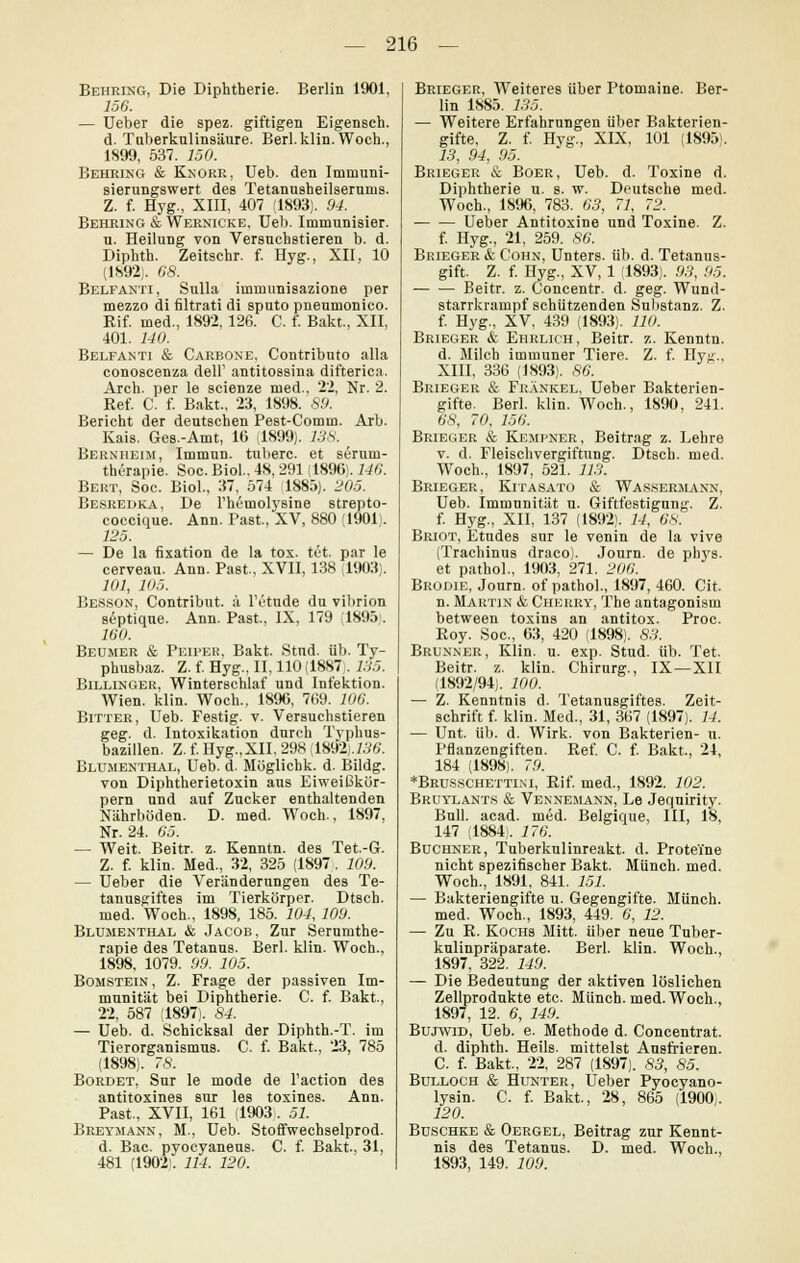 Behring, Die Diphtherie. Berlin 1901, 156. — Ueber die spez. giftigen Eigensch. d. Tuberkulinsäure. Berl. klin. Woch., 1899, 537. 150. Behring & Knorr, Ueb. den Imniuni- sierungswert des Tetanusheilserums. Z. f. Hyg., XIII, 407 (1893). 94. Behring & Wernicke, Ueb. Immunisier. u. Heilung von Versuchstieren b. d. Diphth. Zeitschr. f. Hyg., XII, 10 (1892). 68. Belfanti, Sulla immunisazione per mezzo di filtrati di sputo pneumonico. Rif. med., 1892, 126. C. f. Bakt, XII, 401. 140. Belfanti & Carbone. Contributo alla conoscenza deü' antitossina difterica. Arch. per le scienze med.. 22, Nr. 2. Ref. C. f. Bakt., 23, 1898. 89. Bericht der deutschen Pest-Comm. Arb. Kais. Ges.-Amt, 16 (1899). 138. Bernheim, Immun, tuberc. et serum- thcrapie. Soc. Biol., 48, 291 (1896). 146. Bert, Soc. Biol., 37, 574 1885). 205. Besredka, De Fhemolysine strepto- coccique. Ann. Past, XV, 880 (1901). 125. — De la fixation de la tox. tet. par le cerveau. Ann. Past., XVII, 138 ,1903). 101, 105. Besson, Contribut. ä lV'tude du vibrion septique. Ann. Past., IX, 179 (1895;. 160. Beumer & Peiper, Bakt. Stnd. üb. Ty- phusbaz. Z. f. Hyg., II, 110 (1887 . 135. Billinger, Winterschlaf und Infektion. Wien. klin. Woch., 1896, 769. 106. Bitter, Ueb. Festig, v. Versuchstieren geg. d. Intoxikation durch Typhus- bazillen. Z. f. Hyg.,XII. 298 1892). 136. Blumenthal, Ueb. d. Möglichk. d. Bildg. von Diphtherietoxin aus Eiweißkör- pern und auf Zucker enthaltenden Nährböden. D. med. Woch., 1897, Nr. 24. 65. — Weit. Beitr. z. Kenntn. des Tet.-G. Z. f. klin. Med., 32, 325 (1897. 109. — Ueber die Veränderungen des Te- tanusgiftes im Tierkörper. Dtsch. med. Woch., 1898, 185. 104, 109. Blumenthal & Jacob, Zur Serumthe- rapie des Tetanus. Berl. klin. Woch., 1898, 1079. 99. 105. Bomstein , Z. Frage der passiven Im- munität bei Diphtherie. C. f. Bakt., 22, 587 (1897). 84. — Ueb. d. Schicksal der Diphth.-T. im Tierorganismus. C. f. Bakt., 23, 785 (1898). 78. Bürdet, Sur le mode de l'action des antitoxines sur les toxines. Ann. Past., XVII, 161 (1903 . 51. Breymann, M., Ueb. Stoffwechselprod. d. Bac. pyocyaneus. C. f. Bakt. 31, 481 (1902). 114. 120. Brieger, Weiteres über Ptomaine. Ber- lin 1885. 135. — Weitere Erfahrungen über Bakterien- gifte, Z. f. Hyg., XIX, 101 (1895). 13, 94, 95. Brieger & Boer, Ueb. d. Toxine d. Diphtherie u. s. w. Deutsche med. Woch, 1896, 783. 63, 71, 72. Ueber Antitoxine und Toxine. Z. f. Hyg, 21, 259. 86. Brieger & Cohn, Unters, üb. d. Tetanus- gift. Z. f. Hyg, XV, 1 (1893). 93, 95. Beitr. z. Concentr. d. geg. Wund- starrkrampf schützenden Substanz. Z. f. Hyg, XV, 439 (1893). HO. Brieger & Ehrlich , Beitr. z. Kenntn. d. Milch immuner Tiere. Z. f. Hyj;, XIII, 336 (1893). 86. Brieger & Fränkel, Ueber Bakterien- gifte. Berl. klin. Woch., 1890, 241. 66', 70. 156. Brieger & Kempner, Beitrag z. Lehre v. d. Fleischvergiftung. Dtsch. med. Woch, 1897, 521. 113. Brieger, Kitasatü & Wassermann, Ueb. Immunität u. Giftfestigung. Z. f. Hyg, XII, 137 (1892). 14, 6S. Briot, Etudes sur le venin de la vive (Trachinus draco). Journ. de phys. et pathol, 1903, 271. 206. Brodle, Journ. of pathol, 1897, 460. Cit. n. Martin & Cherry, The antagonism between toxins an antitox. Proc. Roy. Soc, 63, 420 (1898). 83. Brunner, Klin. u. exp. Stud. üb. Tet. Beitr. z. klin. Chirurg., IX — XII (1892/94). 100. — Z. Kenntnis d. Tetanusgiftes. Zeit- schrift f. klin. Med, 31, 367 (1897). 14. — Unt. üb. d. Wirk, von Bakterien- u. Pflanzengiften. Ref. C. f. Bakt, 24, 184 (1898). 79. *Brusschettim, Rif. med, 1892. 102. Bruylants & Vennemann, Le Jequirity. Bull. acad. med. Belgique, III, 18, 147 (1884). 176. Buchner, Tuberkulinreakt. d. Proteine nicht spezifischer Bakt. Münch. med. Woch, 1891, 841. 151. — Bakteriengifte u. Gegengifte. Münch. med. Woch, 1893, 449. 6, 12. — Zu R. Kochs Mitt. über neue Tuber- kulinpräparate. Berl. klin. Woch, 1897, 322. 149. — Die Bedeutung der aktiven löslichen Zellprodukte etc. Münch. med. Woch, 1897, 12. 6, 149. Bujwid, Ueb. e. Methode d. Concentrat. d. diphth. Heils, mittelst Ausfrieren. C. f. Bakt, 22, 287 (1897). 83, 85. Bulloch & Hunter, Ueber Pyocyano- lysin. C. f. Bakt., 28, 865 (1900,. 120. Buschke & Oergel, Beitrag zur Kennt- nis des Tetanus. D. med. Woch, 1893, 149. 109.