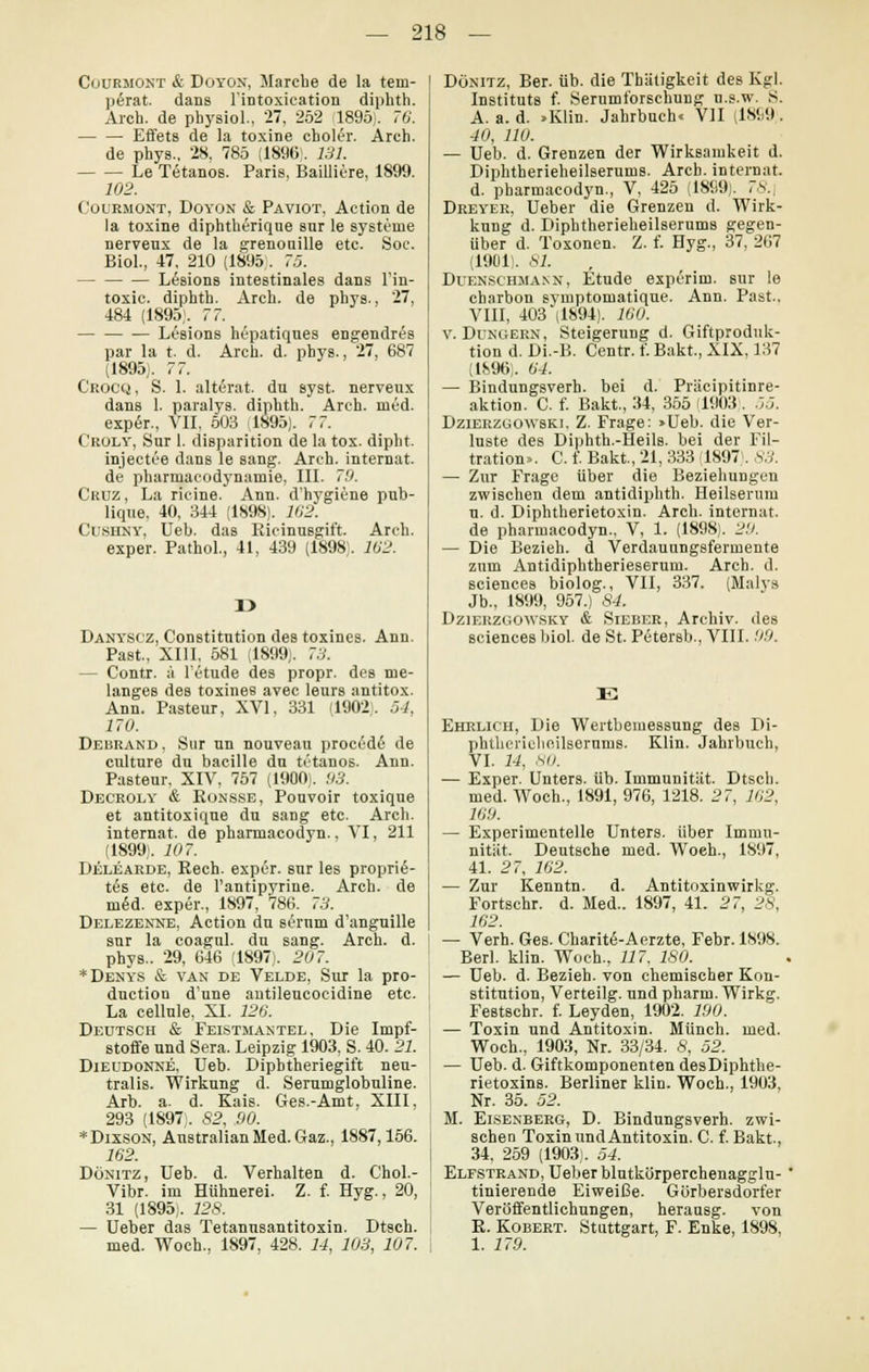 Cuurmont & Doyon, Marcbe de la tem- p6rat. dans l'intoxieation diphth. Arch. de physiol., 27, 252 1895). 76. Effets de la toxine cboler. Arch. de phys., 28, 785 (1896;. 131. Le Tetanos. Paris, Bailliere, 1899. 102. Cuurmont, Doyon & Paviot, Action de la toxine diphtherique sur le Systeme nerveux de la grenouille etc. Soc. Biol., 47, 210 (1895;. 75. Lesions intestinales dans l'in- toxic. diphth. Arch. de phys., 27, 484 (1895). 77. Lesions hepatiques engendres par la t. d. Arch. d. phys., 27, 687 (1895). 77. C'rocq, S. 1. alterat. du syst, nerveux dans 1. paralys. diphth. Arch. med. expeY, VII, 503 1895). 7 7. Croly, Sur 1. disparition de la tox. dipht. injectee dans le sang. Areh. internat. de pharmacodynamie, III. 79. Cruz , La rieine. Ann. d'hygiene pub- lique, 40, 344 (1898). 162. Cishny, Ueb. das Eieinusgift. Arch. exper. Pathol., 41, 439 (1898;. 162. r> Danyscz, Constitution des toxines. Ann. Past, XIII, 581 (1899). 73. — Contr. :'t l'etude des propr. des me- langes des toxines avec leurs antitox. Ann. Pasteur, XVI. 331 (1902). 54, 170. Debrand . Sur un nouveau procede de culture du bacille du tetanos. Ann. Pasteur, XIV, 757 (1900). 93. Decroly & Konsse, Pouvoir toxique et antitoxique du sang etc. Arch. internat. de pharmacodyn., VI, 211 (1899). 107. Delearde, Rech, exper. sur les proprie- t6s etc. de l'antipyriue._ Arch. de m6d. exper., 1897, 786. 73. Delezenne, Action du sernm d'anguille snr la coagnl. du sang. Arch. d. phys.. 29, 646 (1897). 207. *Denys & van de Velde, Sur la pro- duction d'une antileucocidine etc. La cellule, XI. 126. Deutsch & Feistmantel, Die Impf- stoffe und Sera. Leipzig 1903, S. 40. 21. Dieudonne, Ueb. Dipbtheriegift neu- tralis. Wirkung d. Serumglobuline. Arb. a. d. Kais. Ges.-Amt. XIII, 293 (1897). 82, 90. *Dixson, AustralianMed.Gaz., 1887,156. 162. Dönitz, Ueb. d. Verhalten d. Chol.- Vibr. im Hühnerei. Z. f. Hyg., 20, 31 (1895). 128. — Ueber das Tetanusantitoxin. Dtsch. med. Woch., 1897, 428. 14, 103, 107. Dönitz, Ber. üb. die Thätigkeit des Kgl. Instituts f. Seruml'orschung n.s.w. S. A. a. d. »Klin. Jahrbuch« VII (1899). 40, 110. — Ueb. d. Grenzen der Wirksamkeit d. Diphtherieheilserums. Arch. internat. d. pharmacodyn., V, 425 (1899). <*.. Dreyer, Ueber die Grenzen d. Wirk- kung d. Diphtherieheilserums gegen- über d. Toxonen. Z. f. Hyg., 37, 267 (1901). 67. Duenschmann, Etüde experim. sur le charbon symptomatique. Ann. Past., VIII, 403 (1894). 160. v. Dungern, Steigerung d. Giftproduk- tion d. Di.-B. Centr. f. Bakt, XIX. 137 (1896). 64. — Bindungsverh. bei d. Präcipitinre- aktion. C. f. Bakt., 34, 355 (1903). 55. Dzierzgowski. Z. Frage: »Ueb. die Ver- luste des Diphth.-Heils, bei der Fil- tration». C. f. Bakt, 21, 333 (1897). 83. — Zur Frage über die Beziehungen zwischen dem antidiphth. Heilserum u. d. Diphtherietoxin. Arch. internat. de pharmacodyn., V, 1. (1898). 29. — Die Bezieh, d Verdauungsfermente zum Antidiphtherieserum. Arch. d. sciences biolog., VII, 337. (Malys Jb., 1899, 957.) 84. Dziei^^ysky & Sieber, Archiv, des sciences biol. de St. Petersb., VIII. 99. E Ehrlich, Die Wertbemessung des Di- phtherielieilsernms. Klin. Jahrbuch, VI. 14, .sii. — Exper. Unters, üb. Immunität. Dtsch. med. Woch., 1891, 976, 1218. 27, 162, 169. — Experimentelle Unters, über Immu- nität. Deutsche med. Woeh., 1897, 41. 27, 162. — Zur Kenntn. d. Antitoxinwirkg. Fortschr. d. Med.. 1897, 41. 27, 28, 162. — Verh. Ges. Charite-Aerzte, Febr. 1898. Berl. klin. Woch., 117. 180. — Ueb. d. Bezieh, von chemischer Kon- stitution, Verteilg. und pharm. Wirkg. Festschr. f. Leyden, 1902. 190. — Toxin und Antitoxin. Münch. med. Woch., 1903, Nr. 33/34. 8, 52. — Ueb. d. Giftkomponenten desDiphthe- rietoxins. Berliner klin. Woch., 1903, Nr. 35. 52. M. Eisenberg, D. Bindungsverh. zwi- schen Toxin und Antitoxin. C. f. Bakt., 34, 259 (1903;. 54. Elfstrand, Ueber blutkörperchenagglu- tinierende Eiweiße. Gürbersdorfer Veröffentlichungen, herausg. von R. Kobert. Stuttgart, F. Enke, 1898, 1. 179.