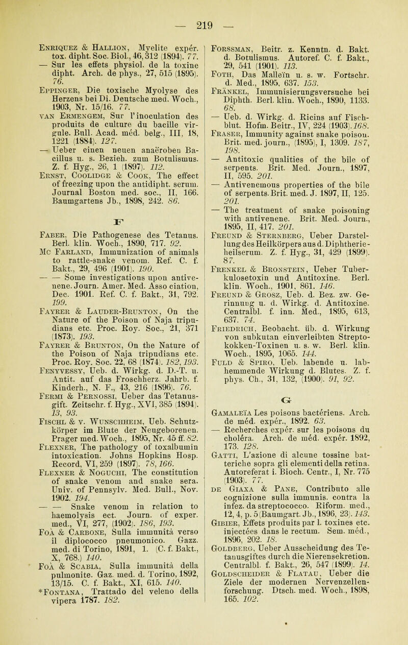 Enriquez & Hallion, Myelite exper. tox. dipht. Soc. Biol., 46,312 (1894). 77. — Sur les effets physiol. de la toxine dipht. Arch. de phys., 27, 515 (1895). 76. Eppinger, Die toxische Myolyse des Herzens bei Di. Deutsche med. Woch., 1903, Nr. 15/16. 77. van Ermengem, Sur l'inoculation des pToduits de culture du bacille vir- gnle. Bull. Acad. med. belg., III, 18, 1221 (1884). 127. — Ueber einen neuen anaeroben Ba- cillus u. s. Bezieh, zum Botulismus. Z. f. Hyg., 26, 1 (1897). 112. Ernst, Coolidge & Cook, The effect of freezingupon the antidipht. serum. Journal Boston med. soc, II, 166. Baumgartens Jb., 1898, 242. 86. Faber. Die Pathogenese des Tetanus. Berl. klin. Woch., 1890, 717. 92. Mc Farland, Immunization of animals to rattle-snake venom. Ref. C. f. Bakt, 29, 496 (1901). 190. — — Some investigations upon antive- nene. Journ. Amer. Med. Asso ciation, Dec. 1901. Ref. C. f. Bakt., 31, 792. 199. Fayrer & Lauder-Brunton , On the Nature of the Poison of Naja tripu- dians etc. Proc. Roy. Soc, 21, 371 (1873). 193. Fayrer & Brunton, On the Nature of the Poison of Naja tripudians etc. Proc. Roy. Soc. 22, 68 (1874). 182.193. Fenyvessy, Ueb. d. Wirkg. d. D.-T. u. Antit. auf das Froschherz. Jahrb. f. Kinderh., N. F., 43, 216 (1896). 76. Fermi & Pernossi, Ueber das Tetanus- gift. Zeitschr. f. Hyg., XVI, 385 (1894). 23, 93. Fischl & v. Wünschheim, Ueb. Schutz- körper im Blute der Neugeborenen. Prager med. Woch., 1895, Nr. 45 ff. 82. Flexner, The pathology of toxalbumin intoxication. Johns Hopkins Hosp. Record, VI, 259 (1897). 78,166. Flexner & Noguchi, The Constitution of snake venom and snake sera. Univ. of Pennsylv. Med. Bull., Nov. 1902. 194. — — Snake venom in relation to haemolysis ect. Journ. of exper. ; med., VI, 277, (1902). 186, 193. FoÄ & Carbone, Sulla immunita verso il diplococco pneumonico. Gazz. med. di Torino, 1891, 1. (C. f. Bakt., X, 768.) 140. Foa & Scabia, Sulla immunita della pulmonite. Graz. med. d. Torino, 1892, 13/15. C. f. Bakt., XI, 615. 140. * Fontana, Trattado del veleno della vipera 1787. 182. Forssman, Beitr. z. Kenntn. d. Bakt. d. Botulismus. Autoref. C. f. Bakt., 29, 541 (1901). 113. Foth, Das Mallein u. s. w. Fortschr. d. Med., 1895, 637. 153. Fränkel, Immunisierungsversuche bei Diphth. Berl. klin. Woch., 1890, 1133. es. — Ueb. d. Wirkg. d. Ricins auf Fisch- blut. Hofm. Beitr., IV, 224 (1903). 168. Frasek, Immunity against snake poisou. Brit. med. journ., (1895), I, 1309. 187, 198. — Antitoxie qualities of the bile of serpents. Brit. Med. Journ., 1897, II, 595. 201. — Antivenemous properties of the bile of serpents.Brit. med. J. 1897,11, 125. 201. — The treatment of snake poisoning with antivenene. Brit. Med. Journ., 1895, II, 417. 201. Freund & Sternberg, Ueber Darstel- lung des Heilkörpers aus d. Diphtherie- heilserum. Z. f. Hyg., 31, 429 (1899). 87. Frenkel & Bronstein, Ueber Tuber- kulosetoxin und Antitoxine. Berl. klin. Woch., 1901, 861. 146. Freund & Grosz, Ueb. d. Bez. zw. Ge- rinnuüg u. d. Wirkg. d. Antitoxine. Centralbl. f. inn. Med., 1895, 613, 637. 74. Friedeich, Beobacht. üb. d. Wirkung von subkutan einverleibten Strepto- kokken-Toxinen u. s. w. Berl. klin. Woch., 1895, 1065. 144. Fuld & Spiro, Ueb. labende u. lab- hemmende Wirkung d. Blutes. Z. f. phys. Ch., 31, 132, (1900). 91, 92. G GamaleTa Les poisons bacteriens. Arch. de m6d. exper., 1892. 63. — Recherches exper. sur les poisons du chol6ra. Arch. de möd. exp6r. 1892, 173. 128. Gatti, L'azione di alcune tossine bat- teriche sopra gli elementi della retina. Autoreferat i. Bioch. Centr., I, Nr. 775 (1903). 77. de Giaxa & Pane, Contributo alle cognizione sulla immunis. contra la infez. da streptococco. Riform. med., 12,4, p. 5 (Baumgart. Jb., 1896, 23). 143. Gibier, Effets produits par 1. toxines etc. injectees dans le rectum. Sem. med., 1896, 202. 18. Goldberg, Ueber Ausscheidung des Te- tanusgiftes durch die Nierensekretion. Centralbl. f. Bakt., 26, 547 (1899). 14. Goldscheider & Flatau, Ueber die Ziele der modernen Nervenzellen- forschung. Dtsch. med. Woch., 1898, 165. 102.