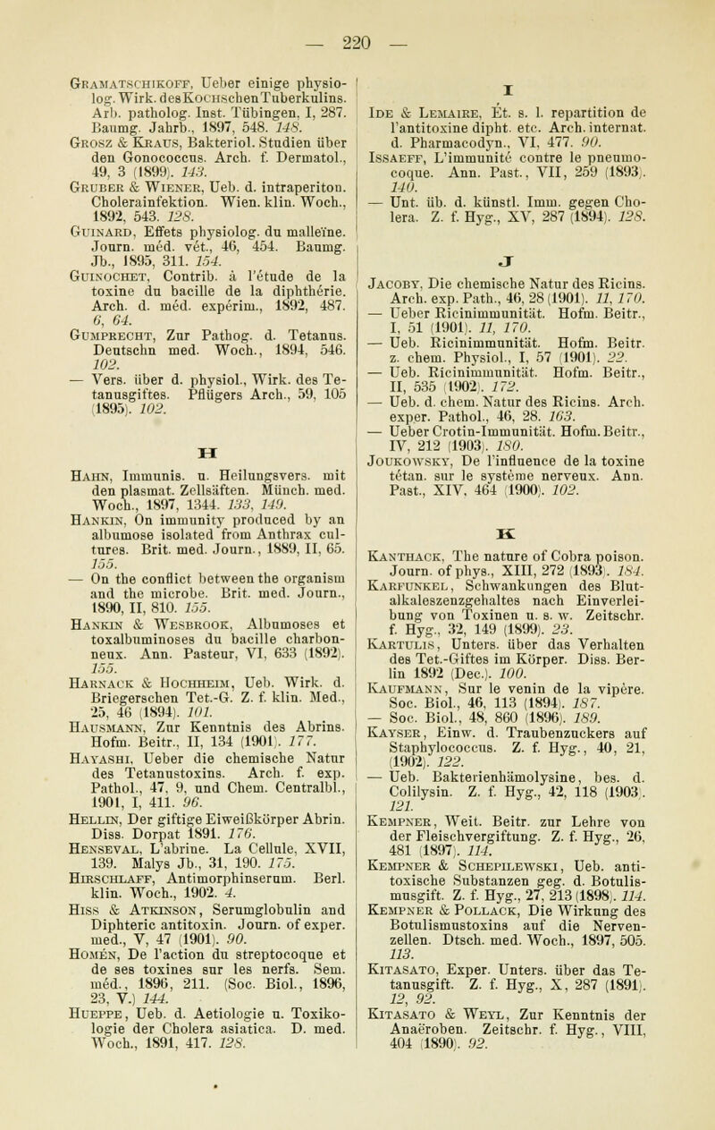 Gramatschikoff, Ueber einige physio- log. Wirk. desKocHSchenTuberkulins. Arli. patholog. Inst. Tübingen. I, 287. Baumg. Jahrb., 1897, 548. 148. Grosz & Kraus, Bakteriol. Studien über den Gonococcns. Arch. f. Dermatol., 49, 3 (1899). 143. Gruber & Wiener, Ueb. d. intraperiton. Cholerainfektion. Wien. klin. Woch., 1892, 543. 128. Guinard, Effets physiolog. du malleine. Journ. med. vet., 46, 454. Bannig. Jb., 1895, 311. 154. Guinochet, Contrib. ä l'etude de la toxine du bacille de la diphtherie. Arch. d. med. experini., 1892, 487. 0, 04. Gumprecht, Zur Pathog. d. Tetanus. Deutschn med. Woch., 1894, 546. 102. — Vers, über d. physiol., Wirk, des Te- tanusgiftes. Pflügers Arch., 59, 105 ,1895). 102. H Hahn, Immunis. u. Heilungsvers, mit den plasmat. Zellsäften. Münch. med. Woch., 1897, 1344. 133, 149. Hankin, On immunity produced by an albumose isolated from Anthrax cul- tures. Brit. med. Journ., 1889, II, 65. 155. — On the conflict between the organism and the microbe. Brit. med. Journ., 1890, II, 810. 155. Hankin & Wesbrook, Albumoses et toxalbuminoses du bacille charbon- neux. Ann. Pasteur, VI, 633 (1892). 155. Harnack & Hochheim, Ueb. Wirk. d. Briegerschen Tet.-G. Z. f. klin. Med., 25, 46 (1894). 101. Hausmann, Zur Kenntnis des Abrins. Hofm. Beitr., II, 134 (1901). 17 T. Hayashi, Ueber die chemische Natur des Tetanustoxins. Arch. f. exp. Pathol., 47, 9, und Cheni. Centralbl., 1901, I, 411. 06. Helldj, Der giftige Eiweißkörper Abrin. Diss. Dorpat 1891. 176. Henseval, L'abrine. La Cellule, XVII, 139. Malys Jb., 31, 190. 175. Hirschlaff, Antimorphinserum. Berl. klin. Woch., 1902. 4. Hiss & Atkinson, Serumglobulin and Diphteric antitoxin. Journ. of exper. med., V, 47 (1901). 90. Homen, De l'action du streptocoque et de ses toxines sur les nerfs. Sem. mSd., 1896, 211. (Soc. Biol., 1896, 23, V.) 144. Hueppe, Ueb. d. Aetiologie u. Toxiko- logie der Cholera asiatica. D. med. Woch., 1891, 417. 128. Ide & Lemaire, Et. s. 1. repartition de l'antitoxine dipht. etc. Arch. internat. d. Pharmacodyn., VI, 477. 90. Issaeff, L'inimunite contre le pneumo- coque. Ann. Past., VII, 259 (1893j. 140. — Unt. üb. d. künstl. Imm. gegen Cho- lera. Z. f. Hyg., XV, 287 (1894). 128. Jacoby, Die chemische Natur des Kicins. Arch. exp. Path., 46, 28 (1901). 11, 170. — Ueber Ricinimmunität. Hofm. Beitr., I, 51 (1901). 11, 170. — Ueb. Ricinimmunität. Hofm. Beitr. z. ehem. Physiol., I, 57 (1901). 22. — Ueb. Ricinimmunität. Hofm. Beitr., II, 535 1902. 172. — Ueb. d. ehem. Natur des Ricins. Arch. exper. Pathol., 46, 28. 163. — Ueber Crotin-Immunität. Hofm. Beitr., IV, 212 (1903). ISO. Joukowsky, De l'influence de la toxine tetan. sur le Systeme nerveux. Ann. Past., XIV, 464 (1900). 102. Kanthack, The nature of Cobra poison. Journ. of phys., XIII, 272 (1893. 184. Karfunkel, Schwankungen des Blut- alkaleszenzgehaltes nach Einverlei- bung von Toxinen u. s. w. Zeitschr. f. Hyg., 32, 149 (1899). 23. Kartulis, Unters, über das Verhalten des Tet.-Giftes im Körper. Djbs. Ber- lin 1892 (Dec). 100. Kaufmann, Sur le venin de la vipere. Soc. Biol., 46, 113 (1894). 187. — Soc. Biol., 48, 860 (1896). 189. Kayser, Einw. d. Traubenzuckers auf Staphylococcus. Z. f. Hyg., 40, 21, (1902). 122. — Ueb. Bakterienhämolysine, bes. d. Colilysin. Z. f. Hyg., 42, 118 (1903. 121. Kempner, Weit. Beitr. zur Lehre von der Fleischvergiftung. Z. f. Hyg., 26, 481 (1897). 114. Kempner & Schepllewski, Ueb. anti- toxische Substanzen geg. d. Botulis- mnsgift. Z. f. Hyg., 27, 213 (1898,. 114. Kempner & Pollack, Die Wirkung des Botulismustoxins auf die Nerven- zellen. Dtsch. med. Woch., 1897, 505. 113. Kitasato, Exper. Unters, über das Te- tanusgift. Z. f. Hyg., X, 287 (1891;. 12, 92. Kitasato & Weyl, Zur Kenntnis der Anaeroben. Zeitschr. f. Hyg., VIII, 404 :1890). 92.