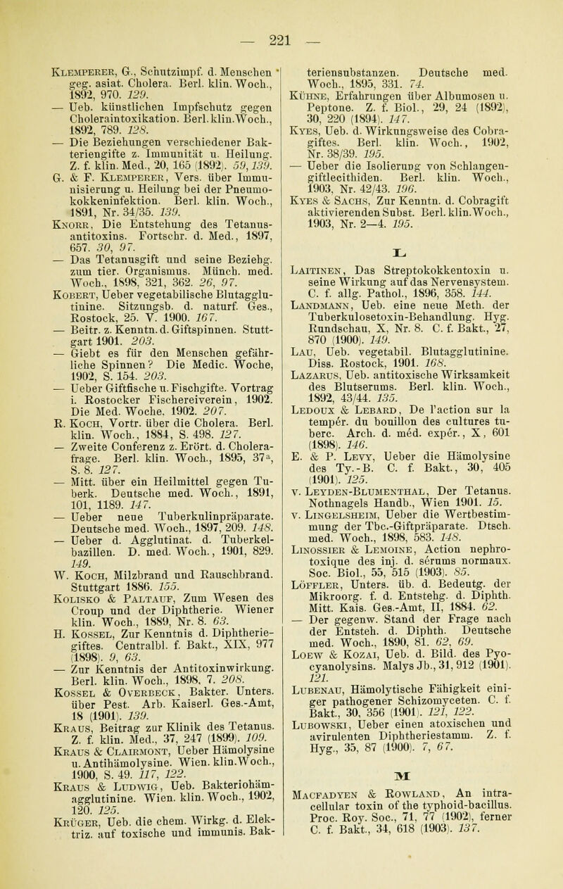Klemperer, G., Schntziinpf. d. Menschen geg. asiat. Cholera. Berl. klin. Woch., 1892, 970. 129. — Ueb. künstlichen Impfschutz gegen Choleraintoxikation. Berl. klin.Woch., 1892, 789. 128. — Die Beziehungen verschiedener Bak- teriengifte z. Immunität u. Heilung. Z. f. klin. Med., 20, 165 (1892). 59,139. G. & F. Klemperer, Vers, über Immu- nisierung u. Heilung bei der Pneumo- kokkeninfektion. Berl. klin. Woch., 1891, Nr. 34/35. 139. Knorr, Die Entstehung des Tetanus- antitoxins. Fortschr. d. Med., 1897, 657. 30, 97. — Das Tetanusgift und seine Beziehg. zum tier. Organismus. Münch. med. Woch., 1898, 321, 362. 26, 97. Kobert, Ueber vegetabilische Blutagglu- tinine. Sitzungsb. d. naturf. Ges., Rostock, 25. V. 1900. 167. — Beitr. z. Kenntn. d. Giftspinnen. Stutt- gart 1901. 203. — Giebt es für den Menschen gefähr- liche Spinnen ? Die Medic. Woche, 1902, S. 154. 203. — Ueber Giftfische u. Fischgifte. Vortrag i. Rostocker Fischereiverein, 1902. Die Med. Woche. 1902. 207. R. Koch, Vortr. über die Cholera. Berl. klin. Woch., 1884, S. 498. 127. — Zweite Conferenz z. Erört. d. Cholera- frage. Berl. klin. Woch., 1895, 37% S. 8. 127. — Mitt. über ein Heilmittel gegen Tu- berk. Deutsche med. Woch., 1891, 101, 1189. 147. — Ueber neue Tuberkulinpräparate. Deutsche med. Woch., 1897, 209. 148. — Ueber d. Agglutinat. d. Tuberkel- bazillen. D. med. Woch., 1901, 829. 149. W. Koch, Milzbrand und Rauschbrand. Stuttgart 1886. 155. Kolisko & Paltauf, Zum Wesen des Croup und der Diphtherie. Wiener klin. Woch., 1889, Nr. 8. 63. H. Kossel, Zur Kenntnis d. Diphtherie- giftes. Centralbl. f. Bakt., XIX, 977 (1898). 9, 63. — Zur Kenntnis der Antitoxinwirkung. Berl. klin. Woch., 1898, 7. 208. Kossel & Overbeck, Bakter. Unters. über Pest. Arb. Kaiserl. Ges.-Amt, 18 (1901). 139. Kraus, Beitrag zur Klinik des Tetanus. Z. f. klin. Med., 37, 247 (1899). 109. Kraus & Clairmont, Ueber Hämolysine u. Antihämolysine. Wien. klin.Woch., 1900, S. 49. 117, 122. Kraus & Ludwig, Ueb. Baktenoham- agglutinine. Wien. klin. Woch., 1902, 120. 125. Krüger, Ueb. die ehem. Wirkg. d. Elek- triz. auf toxische und immunis. Bak- teriensubstanzen. Deutsche med. Woch., 1895, 331. 74. Kühne, Erfahrungen über Albumosen u. Peptone. Z. f. Biol., 29, 24 (1892), 30, 220 (1894). 147. Kyes, Ueb. d. Wirkungsweise des Cobra- giftes. Berl. klin. Woch., 1902, Nr. 38/39. 195. — Ueber die Isolierung von Schlangen- giftlecithiden. Berl. klin. Woch., 1903, Nr. 42/43. 196. Kyes & Sachs, Zur Kenntn. d. Cobragift aktivierenden Subst. Berl. klin.Woch., 1903, Nr. 2—4. 195. Laitinen, Das Streptokokkentoxin u. seine Wirkung auf das Nervensystem. C. f. allg. Pathol., 1896, 358. 144. Landmann, Ueb. eine neue Meth. der Tuberkulosetoxin-Behandlung. Hyg. Rundschau, X, Nr. 8. C. f. Bakt, 27, 870 (1900). 149. Lau, Ueb. vegetabil. Blutagglutinine. Diss. Rostock, 1901. 168. Lazarus, Ueb. antitoxische Wirksamkeit des Blutserums. Berl. klin. Woch., 1892, 43/44. 135. Ledoux & Lebard, De l'action sur la temp6r. du bouillon des cnltures tu- berc. Arch. d. med. exper., X, 601 (1898). 146. E. & P. Levy, Ueber die Hämolysine des Ty.-B. C. f. Bakt., 30, 405 (1901). 125. v. Leyden-Blumenthal, Der Tetanus. Nothnagels Handb., Wien 1901. 15. v. Lingelsheim, Ueber die Wertbestim- mung der Tbc.-Giftpräparate. Dtsch. med. Woch., 1898, 583. 148. Linossier & Lemoine, Action nephro- toxique des inj. d. serums normaux. Soc. Biol., 55, 515 (1903). 85. Löffler, Unters, üb. d. Bedeutg. der Mikroorg. f. d. Entstehg. d. Diphth. Mitt. Kais. Ges.-Amt, II, 1884. 62. — Der gegenw. Stand der Frage nach der Entsteh, d. Diphth. Deutsche med. Woch., 1890, 81. 62, 69. Loew & Kozai, Ueb. d. Bild, des Pyo- cyanolysins. Malys Jb., 31, 912 (1901). 121. Lubenau, Hämolytische Fähigkeit eini- ger pathogener Schizomyceten. C. f. Bakt, 30, 356 (1901). 121, 122. Lubowski, Ueber einen atoxischen und avirulenten Diphtheriestamm. Z. f. Hyg., 35, 87 (1900). 7, 67. M Macfadyen & Rowland, An intra- cellular toxin of the typhoid-bacillus. Proc. Roy. Soc, 71, 77 (1902), ferner C. f. Bakt., 34, 618 (1903). 137.