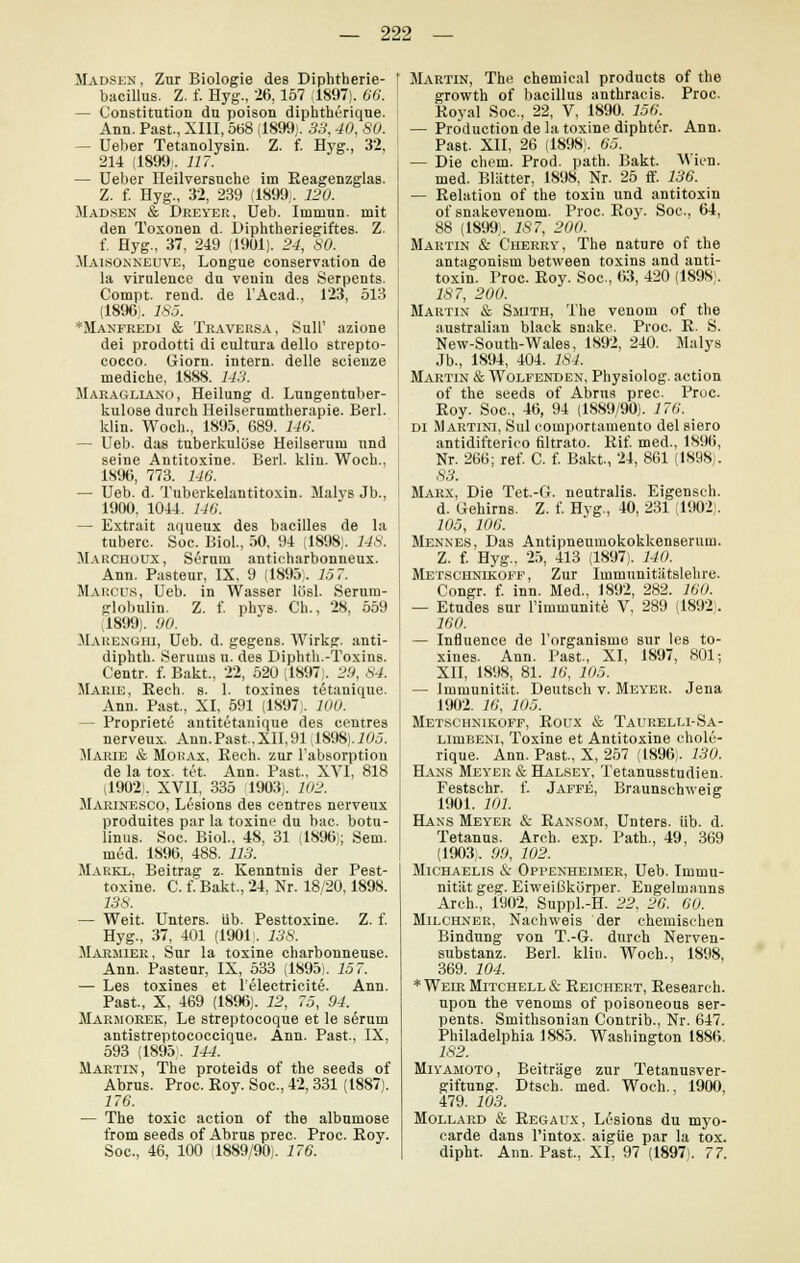 Madsen , Zur Biologie des Diphtherie- bacillus. Z. f. Hyg., 26, 157 (1897). 66. — Constitution dn poison diphtherique. Ann. Past, XIII, 568 (1899). 33,40, 80. - Ueber Tetanolysin. Z. f. Hyg., 32, 214 (1899. 117. — Ueber neilversuche im Reagenzglas. Z. f. Hyg., 32, 239 (1899;, 120. Madsen & Dreyer, Ueb. Immun, mit den Toxonen d. Diphtheriegiftes. Z. f. Hyg., 37, 249 (19U1). 24, 80. Maisonneuve, Longue conservation de la viralence da venin des Serpents. Compt. rend. de l'Acad., 123, 513 (1896). 185. *Manfredi & Traversa, Süll' azione dei prodotti di cultura dello strepto- ; cocco. Giorn. intern, delle seienze mediche, 1888. 143. Maragliano, Heilung d. Lungentuber- kulose durch Heilserumtherapie. Berl. klin. Wock., 1895, 689. 146. — Ueb. das tuberkulöse Heilserum nnd seine Antitoxine. Berl. klin. Woch., 1896, 773. 116. — Ueb. d. Tuberkelantitoxin. Malys Jb., 1900, 1044. 146. — Extrait aqueux des bacilles de la tubere. Soc. Biol., 50. 94 (1898). 148. Marchoux, SiSrum anticharbonneux. Ann. Pasteur, IX, 9 (1895). 157. Marcus, Ueb. in Wasser lüsl. Serum- globulin. Z. f. phys. Gh., 28, 559 1899). 00. Mauenüiii, Ueb. d. gegens. Wirkg. anti- diphth. Serums u. des Diphth.-Toxins. Centr. f. Bakt., 22, 520 (1897). 29, 84. Marie, Rech. s. 1. toxines tetanique. Ann. Past., XI, 591 (1897). 100. — Propriete antitetanique des centres nerveux. Ann.Past,XII,91 ,1898). 705. Marie & Mohax, Rech, zur l'absorption de la tox. tot. Ann. Past.. XVI, 818 (1902). XVII. 335 1903). 102. Marinesco, Lesions des centres nerveux produites par la toxine du bac. botu- linus. Soc. Biol.. 48, 31 (1896); Sem. med. 1896, 488. 113. Markx, Beitrag z. Kenntnis der Pest- toxine. C. tTBakt., 24, Nr. 18/20,1898. 138. — Weit. Unters, üb. Pesttoxine. Z. f. Hyg., 37, 401 (1901. 138. Marmier, Sur la toxine charbonneuse. Ann. Pasteur, IX, 533 (1895). 157. — Les toxines et l'electricit6. Ann. Past., X, 469 (1896). 12, 75, 94. Marmorek, Le streptocoque et le serum antistreptococcique. Ann. Past., IX, 593 (1895. 144. Martin, The proteids of the seeds of Abrus. Proc. Roy. Soc, 42, 331 (1887). 176. — The toxic action of the albumose from seeds of Abrus prec. Proc. Roy. Soc, 46, 100 1889/90). 176. Martin, The chemical produets of the growth of bacillus anthracis. Proc. Royal Soc, 22, V, 1890. 156. — Production de la toxine diphter. Ann. Past. XII, 26 (1898). 65. — Die ehem. Prod. path. Bakt. Wien, med. Blätter, 1898, Nr. 25 ff. 136. — Relation of the toxin und antitoxin of snakevenom. Proc. Roy. Soc, 64, 88 (1899). 187, 200. Martin & Cherry, The nature of the antagonism between toxins and anti- toxin. Proc. Roy. Soc, 63, 420 (1898 . 187, 200. Martin & Smith, The venom of the australian black snake. Proc. R. S. New-South-Wales, 1892, 240. Malys Jb., 1894, 404. 184. Martin & Wolfenden, Physiolog. action of the seeds of Abrus prec. Proc. Roy. Soc, 46, 94 (1889/90). 176. di Martini, Sul comportamento del siero antidifterieo filtrato. Rif. med., 1896, Nr. 266; ref. C. f. Bakt., 24, 861 (1898). 83. Marx, Die Tet.-G. neutralis. Eigensch. d. Gehirns. Z. f. Hyg., 40, 231 (1902). 105, 106. Mennes, Das Antipneumokokkenserum. Z. f. Hyg., 25, 413 (1897). 140. Metschnikoff, Zur Immunitätslehre. Congr. f. inn. Med., 1892, 282. 160. — Etudes sur l'immunite V, 289 (1892 . 160. — Influence de Torganisme sur les to- xines. Ann. Past., XI, 1897, 801; XII, 1898, 81. 16, 105. — Immunität. Deutsch v. Meyer. Jena 1902. 16, 105. Metschnikoff, Roux & Taurelli-Sa- lmibeni, Toxine et Antitoxine chole- rique. Ann. Past, X, 257 (1896). 130. Hans Meyer & Halsey, Tetanusstudien. Festschr. f. Jaffe, Braunschweig 1901. 101. Hans Meyer & Ransom, Unters, üb. d. Tetanus. Arch. exp. Path., 49, 369 (1903;. 90, 102. Michaelis & Oppenheimer, Ueb. Immu- nität geg. Eiweißkürper. Engelmanns Arch., 1902, Suppl.-H. 22. 26. 60. Milchner, Nachweis der chemischen Bindung von T.-G. durch Nerven- substanz. Berl. klin. Woch., 1898, 369. 104. * Weir Mitchell & Reichert, Research, upon the venoms of poisoneous ser- pents. Smithsonian Contrib., Nr. 647. Philadelphia 1885. Washington 1886. 182. Miyamoto , Beiträge zur Tetanusver- giftung. Dtsch. med. Woch.. 1900, 479. 103. Mollard & Regaux, Lesions du myo- carde dans l'intox. aigüe par la tox. dipht. Ann. Past., XL 97 (1897). 77.