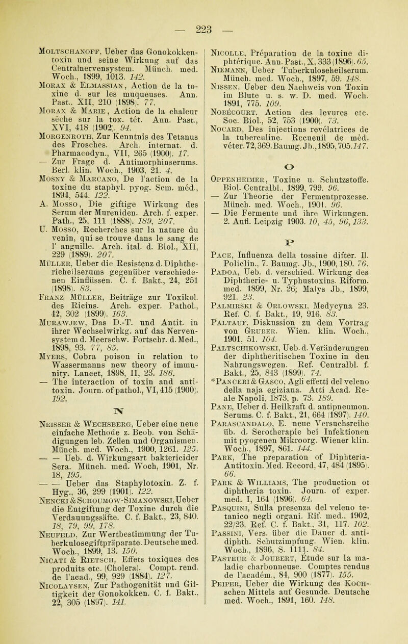 Moltschanoff, Ueber das Gonokokken- toxin und seine Wirkung auf das Centralnervensysteiu. Münch. med. Woch., 1S99, 1013. 142. Moeax & Elmassian, Action de la to- xine d. sur les rnuqueuses. Ann. Paat.. XII, 210 (1898;. 77. Morax & Marie, Action de la chaleur seche sur la tox. tut Ann. Past, XVI, 418 (1902). 94. Morgenroth, Zur Kenntnis des Tetanus des Frosches. Arch. internat. d. Pharinacodyn., VII, 265 (1900). 17. — Zur Frage d. Antimorphinserums. Berl. klin. Woch., 1903. 21. 4. Mosny & Maecano, De l'action de la toxine du staphyl. pyog. Sem. med., 1894, 544. 122. A. Mosso, Die giftige Wirkung des Serum der Mureniden. Arch. f. exper. Path., 25, 111 (1888). 189, 207. U. Mosso, Recherehes sur la nature du venin, qui se trouve dans le sang de 1' angnille. Arch. ital. d. Biol., XII, 229 (1889). 207. Müller, Ueber die Resistenz d. Diphthe- rieheilserums gegenüber verschiede- nen Einflüssen. C. f. Bakt., 24, 251 (1898). 83. Franz Müller, Beiträge zur Toxikol. des Ricins. Arch. exper. Pathol., 42, 302 (1899). 163. Mukawjew, Das D.-T. und Antit. in ihrer Wechselwirkg. auf das Nerven- system d. Meerschw. Fortschr. d.Med., 1898, 93. 77, 85. Myers, Cobra poison in relation to Wassermanns new theory of immu- nity. Lancet, 1898, II, 23. 186. — The interaction of toxin and anti- toxin. Journ. of pathol., VI, 415 (1900). 192. IS Neisser & Wechsberg, Ueber eine neue einfache Methode z. Beob. von Schä- digungen leb. Zellen und Organismen. Münch. med. Woch., 1900, 1261. 125. — — Ueb. d. Wirkungsart baktericider Sera. Münch. med. Woch, 1901, Nr. 18, 195. Ueber das Staphylotoxin. Z. f. Hyg., 36, 299 (1901). 122. Nencki&Schoumow-Simanowski, Ueber die Entgiftung der Toxine durch die Verdauungssäfte. C. f. Bakt., 23, 840. 26', 79, 99, 178. Neufeld, Zur Wertbestimmung der Tu- berkulosegiftpräparate. Deutsche med. Woch., 1899, 13. 150. Nicati & Rietsch, Eft'ets toxiques des produits etc. (Cholera). Compt. rend. de l'acad., 99, 929 (1884). 127. Nicolaysen, Zur Pathogenität und Gif- tigkeit der Gonokokken. C. f. Bakt, 22, 305 (1897). 141. Nicolle, Preparation de la toxine di- phteiique. Ann. Past, X, 333 (1896 . 65. Niemann, Ueber Tuberkuloseheilserum. Münch. med. Woch., 1897, 59. 148. Nissen, Ueber den Nachweis von Toxin im Blute u. s. w. D. med. Woch. 1891, 775. 109. Nobecourt, Action des levures etc. Soc. Biol., 52, 753 (1900). 73. Nocard, Des injections revülatrices de la tuberculine. Recueuil de med. veter. 72,369.Baumg. Jb., 1895,105.147. O Oppenheimee, Toxine u. Schutzstoffe. Biol. Centralbl., 1899, 799. 96. — Zur Theorie der Fermentprozesse. Münch. med. Woch., 1901. 90. — Die Fermente und ihre. Wirkungen. 2. Aufl. Leipzig 1903. 10, 45, 96,133. Pace, Influenza della tossine difter. II. Policlin.. 7. Baumg. Jb., 1900,180. 76. Padoa, Ueb. d. verschied. Wirkung des Diphtherie- u. Typhustoxins. Riform. med. 1899, Nr. 26; Malys Jb., 1899, 921. 23. Palmirski & Orlowski, Medycyna 23. Ref. C. f. Bakt, 19, 916. 83. Paltauf, Diskussion zu dem Vortrag von Gruber. Wien. klin. Woch., 1901, 51. 104. Paltschikowski, Ueb. d. Veränderungen der diphtherischen Toxine in den Nahrungswegen. Ref. Centralbl. f. Bakt., 25, 843 (1899). 74. *Panceri&Gasco, Agli effetti del veleno della naja egiziana. Atti Acad. Re- ale Napoli, 1873, p. 73. 189. Pane, Ueber d. Heilkraft d. antipneumon. Serums. C. f. Bakt., 21, 664 (1897). 140. Parascandalo, E. neue Versuchsreihe üb. d. Serotherapie bei Infektionen mit pyogenen Mikroorg. Wiener klin. Woch., 1897, 861. 144. Park, The preparation of Diphteria- Antitoxin. Med. Record, 47, 484 (1895 . 66. Park & Williams, The production ot diphtheria toxin. Journ. of exper. med. I, 164 (1896). 64. Pasquini, Sulla presenza del veleno te- tanico negli organi. Rif. med., 1902, 22/23. Ref. C. f. Bakt, 31, 117. 102. Passini, Vers, über die Dauer d. anti- diphth. Schutzimpfung. Wien. klin. Woch., 1896, S. 1111. 84. Pasteur & Joubert, Etüde sur la ma- ladie charbonneuse. Comptes rendus de l'academ., 84, 900 (1877). 155. Peiper, Ueber die Wirkung des Koch- schen Mittels auf Gesunde. Deutsche med. Woch., 1891, 160. 148.