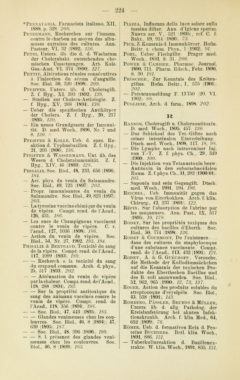 *Pennavaria. Farniacista italiano, XII, 1888, p. 328. 20S. Petermann, Recherches sur rimmnn. contre le charbon au moyen des albu- ruoses extraites des cultures. Ann. Pasteur, VI, 32 (1892). 75«. Pethi, Unters, üb. die d. d. Wachstum der Cholerabakt. entstehenden ehe- mischen Umsetzungen. Arb. Kais. Ges.-Aint, VI, 374 (1890). 127. Pettit, Alterations renales consecutives ä l'injection du serum d'anguille. Soe. Biol. 50, 320 (1898). 209. Pfeiffer, Unters, üb. d. Choleragift. Z. f. Hyg., XI, 393 (1892). 129. — Studien zur Cholera-Aetiologie. Z. f. Hyg., XV, 268 (1894). 130. — Ueber die spezifischen Antikörper der Cholera. Z. f. Hyg., 20, 217 (1895). 130. — Ein neues Grundgesetz der Immuni- tät. D. med. Woch., 1896, Nr. 7 und 8. 130. Pfeiffer & Rolle. Ueb. d. spez. Re- aktion d. Typhuabazillen. Z. f. Hyg., 21, 203 (1890). 136. Pfeiffer & Wassermann, Unt. üb. das Wesen d. Choleraimmunität. Z. f. Hyg., XIV, 46 (1893). 128. Piiisalix, Soc. Biol., 48, 233, 656 (1890. 184. — Act. phvs. du venin du Salamandre. Soc. Biöl., 49, 723 (1897) 203. — Propr. immunisantes du venin du Salamandre. Soc. Biol., 49, 823 (1897). 203. — La tyrosine Vaccinechimique du venin de vipere. Compt. rend. de l'Acad., 126, 431. 186. — Les sucs de Champignons vaccinent contre le venin de vipere. C. r. l'acad., 127, 1036 Ü898). 186. — Action du venin de vipere. Soc. Biol., 54, Nr. 27, 1902. 193, 194. Phisalix & Bertp.and, Toxicite du sang de la vipere. Compt. rend. de FAcad., 117. 1099 (1893). 1S9. — — Recherch. s. la toxicite du sang du crapaud commun. Arch. d. phys., 25, 517 (1893. 202. — — Attenuation du venin de vipere parlachaleur. Compt.rend.delAcad., 118, 288 (1894). 192. — — Sur la proprietü antitoxique du sang des animaux vaccines contre le venin de vipere. Compt. rend. de l'Acad., 118, 356 (1894!. 198. Soc. Biol., 47, 443 (1895). 185. Glandes venimeuses chez les cou- leuvres. Soc. Biol., 46, 8 (1894); 47, 639 (1895). 187. Soc. Biol., 48, 396 (1896. 199. — — S. 1. presence des glandes veni- meuses chez les couleuvres. Soc. Biol., 46, 8 (1899;. 183. Piazza, Influenza della luee solare Bulla tossina difter. Ann. d'Igiene sperim. Nuova ser. V, 521 1895-, ref. C. f. Bakt. 19, 914 (1896. 73. Pick, Z. Kenntnis d. Immunkörner. Hofm. Beitr. z. ehem. Phys., 1 (1902;. 91. Pohl, Ueber Fiscbgifte. Prager med. Woch., 1893, S. 31. 206. Power & Cambier, Pharmac. Journal. 1890, 711. Pharm. Rdsch., Febr. 1890, S. 30. 7.S7. Pröscher, Zur Kenntnis des Kröten- giftes. Hofm. Beitr., I, 575 (1901;. 202. — Patentanmeldung F. 13750 (20. VI. 1902:. 88. Pugliese, Areh. d. farm., 1898. 202. R Ransom, Choleragift u. Choleraantitoxin. D. med. Woch., 1895, 457. 130. — Das Schicksal des Tet.-Giftes nach seiner intestinalen Einverleibung. Dtsch. med. Woch., 1898, 117. 18, 9S. — Die Lymphe nach intravenöser Inj. von T.-T. Z. f. phys. Ch., 29, 349 (1900,. 100. — Die Injektion vonTetanustoxin bezw. Antitoxin in den subarachnoidalen Raum. Z. f.phys. Gh., 31, 282 (1900/01;. 105. — Saponin und Bein Gegengift. Dtsch. med. Woch., 1901, 194. 196. Reichel, Ueb. Immunität gegen das Virus von Eiterkokken. Arch. f. klin. Chirurg., 42, 237 (1891). 122. Repin, Sur l'absorption de l'abrine par les muquenses. Ann. Past, IX, 517 (1895;. 19, 17 S. Rodet, Sur les proprietes toxiques des cultures des bacilles d'Eberth. Soc. Biol., 50, 774 (1898). 136. Rodet & Courmont, De l'existence. . . dans des cultures du staphylocoque d'une substance vaccinante. Compt. rend. de lAcad., 113, 432(1891). 121. Rodet, A. & G. Guechoff, Versuche, die Methode der Kollodinmsäckchen auf die Kenntnis der toxischen Pro- dukte des Eberthschen Bacillus und des B. coli anzuwenden. Soc. Biol., 52, 962, 965 (1900). 12, 73, 137. Roger, Action des produits solubles du streptocoque d'erysipele. Soc. Biol., 43, 538 (1891). 143. Romberg, Pässler, Bruhns & Müller, Unters, üb. d. allg. Patholog. der Kreislaufstörung bei akuten Infek- tionskrankh. Arch. f. klin. Med., 64, 652 (1899). 76. Römer, Ueb. d. formativen Reiz d. Pro- teine Buchners. Berl. klin. Woch., 1891, 886. 151. — Tuberkulinreaktion d. Bazillenex- trakte. W. klin. Woch., 1891, 835. 151.