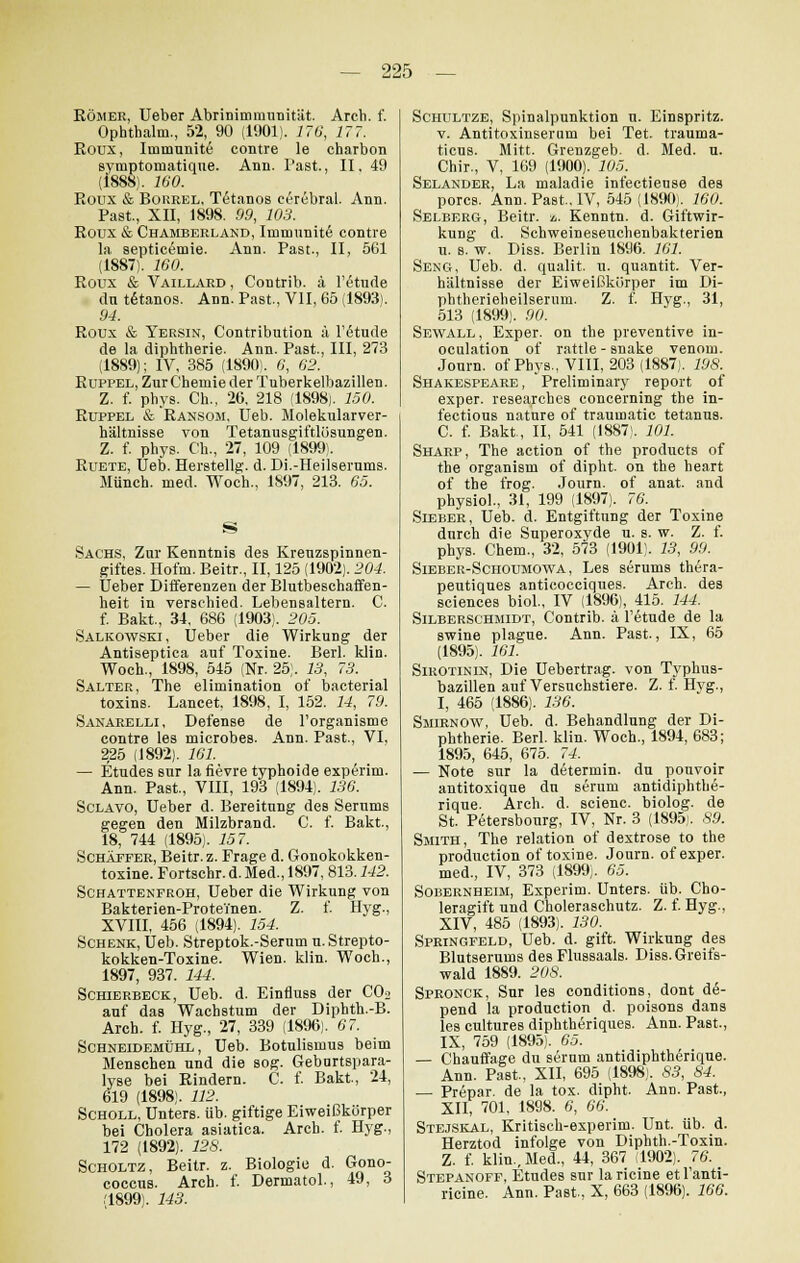 Römer, Ueber Abrinimmunität. Arch. f. Ophthalm., 52, 90 (1901). 176, 17 7. Roux, Immunite contre le charbon symptomatique. Ann. Past., II, 49 (1888). 160. Roux & Bourel, Tetanos cerebral. Ann. Past., XII, 1898. 99, 103. Roux & Chamberland, Immnnit6 contre la septicemie. Ann. Past., II, 561 (1887). 160. Roux & Vaillard , Contrib. ä !£tude ein t6tanos. Ann. Past., VII, 65 (1893). 94. Roux & Yersin, Contribution ä l'6tude de la diphtherie. Ann. Past., III, 273 (1889); IV, 385 (1890). 6, 62. Ruppel, Zur Chemie der Tuberkelbazillen. Z. f. phys. Ch., 26, 218 (1898). 150. Ruppel & Ransom, Ueb. Molekularver- hältnisse von Tetanusgiftlösungen. Z. f. phys. Ch., 27, 109 (1899). Ruete, Ueb. Herstellg. d. Di.-Heilserums. Münch. med. Woch., 1897, 213. 65. Sachs, Zur Kenntnis des Kreuzspinnen- giftes. Hofni. Beitr., II, 125 (1902). 204. — Ueber Differenzen der Blutbeschaffen- heit in verschied. Lebensaltern. C. f. Bakt, 34, 686 (1903). 205. Salkowski, Ueber die Wirkung der Antiseptica auf Toxine. Berl. klin. Woch., 1898, 545 (Nr. 25). 13, 73. Salter, The elimination of bacterial toxins. Lancet, 1898, I, 152. 14, 79. Sanarelli, Defense de l'organisme contre les microbes. Ann. Past., VI, 225 (1892). 101. — Etudes sur la fievre typhoide experim. Ann. Past., VIII, 193 (1894). 136. Sclavo, Ueber d. Bereitung des Serums gegen den Milzbrand. C. f. Bakt., 18, 744 (1895). 157. Schäffer, Beitr. z. Frage d. Gonokokken- toxine. Fortschr. d. Med., 1897, 813.142. Schattenfroh, Ueber die Wirkung von Bakterien-Proteinen. Z. f. Hyg., XVIII, 456 (1894). 154. Schenk, Ueb. Streptok.-Serum u. Strepto- kokken-Toxine. Wien. klin. Woch., 1897, 937. 144. Schierbeck, Ueb. d. Einfluss der CO» auf das Wachstum der Diphth.-B. Arch. f. Hyg., 27, 339 (1896). 07. Schneidemühl , Ueb. Botulismus beim Menschen und die sog. Geburtspara- lyse bei Rindern. C. f. Bakt., 24, 619 (1898). 112. Scholl, Unters, üb. giftige Eiweißkörper bei Cholera asiatica. Arch. f. Hyg., 172 (1892). 128. Scholtz, Beitr. z. Biologie d. Gono- coecus. Arch. f. Dermatol., 49, 3 '1899). 143. Schultze, Spinalpunktion u. Einspritz. v. Antitoxinseram bei Tet. trauma- ticus. Mitt. Grenzgeb. d. Med. u. Chir., V, 169 (1900). 105. Selander, La maladie infectieuse des porcs. Ann. Past, IV, 545(1890). 100. Selberg, Beitr. a. Kenntn. d. Giftwir- kung d. Schweineseuchenbakterien u. s. w. Diss. Berlin 18Ö6. 101. Seng, Ueb. d. qualit. u. quantit. Ver- hältnisse der Eiweißkörper im Di- phtherieheilserum. Z. f. Hyg., 31, 513 (1899). 90. Sewall , Exper. on the preventive in- oculation of rattle - snake venoni. Journ. ofPhys., VIII, 203(1887). 198. Shakespeare, Preliminary report of exper. researches concerning the in- fectious nature of traumatic tetanus. C. f. Bakt., II, 541 (1887). 101. Sharp, The action of the producta of the organism of dipht. on the heart of the frog. Journ. of anat. and physiol., 31, 199 (1897). 70. Sieber, Ueb. d. Entgiftung der Toxine durch die Superoxyde u. s. w. Z. f. phys. Chem., 32, 573 (1901). 13, 99. Sieber-Schotjmowa, Les serums thera- peutiques anticocciques. Arch. des sciences biol., IV (1896), 415. 144. Silberschmidt, Contrib. ä l'etude de la swine plague. Ann. Past., IX, 65 (1895). 101. Sirotinin, Die Uebertrag. von Typhus- bazillen auf Versuchstiere. Z. f. Hyg., I, 465 (1886). 130. Smirnow, Ueb. d. Behandlung der Di- phtherie. Berl. klin. Woch., 1894, 683; 1895, 645, 675. 74. — Note sur la determin. du pouvoir antitoxique dn serum antidiphtbe- rique. Arch. d. scienc. biolog. de St. Petersbourg, IV, Nr. 3 (1895). ,59. Smith, The relation of dextrose to the produetion of toxine. Journ. of exper. med., IV, 373 (1899). 65. Sobernheim, Experim. Unters, üb. Cho- leragift und Choleraschutz. Z. f. Hyg., XIV, 485 (1893). 130. Springfeld, Ueb. d. gift. Wirkung des Blutserums des Flussaals. Dias. Greifs- wald 1889. 20S. Spronck, Sur les conditions, dont do- pend la produetion d. poisons dans les cultures diphtheriques. Ann. Paßt., IX, 759 (1895). 65. — Chauffage du serum antidiphtherique. Ann. Past.. XII, 695 (1898). 83, 84. — Prepar. de la tox. dipht. Ann. Past., XII, 701, 1898. 6, 66. Stejskal, Kritisch-experim. Unt. üb. d. Herztod infolge von Diphth.-Toxin. Z. f. klin,Med., 44, 367 (1902). 76. Stepanoff, Etudes sur la ricine et l'anti- ricine. Ann. Past, X, 663 (1896). 166.