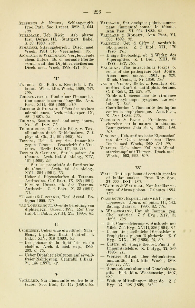 Stephens & Myers , Schlangengift. Proc. Path. Soc. Lancet, 1898, I, 644. 199. Stillmark, Ueb. Ricin. Arb. pharm. Inst. Dorpat III, (Stuttgart, Enke). S. 59 (1889). 162. Symakski, Sitzungsbericht. Dtsch. med. Woch., 1901, 318 (Vereinsbeil.). 95. Szontagh & Wellmann, Vergleichende ehem. Unters, üb. d. normale Pferde- sernm und das Diphtherieheilsernm. Dtsch. med. Woch, 1898, 421. 87. Tauber, Ein Beitr. z. Kenntnis d. Te- tanus. Wien. klin. Woch., 1898, 747. 109. , , Tchistovitsch, Etudes sur Firma unisa- tion contre le scrum d'anguille. Ann. Fast., XIII. 406 (189»). 210. Teissier & Guinard, Effets des toxines microbiennes. Arch. med. exper., IX, 994 (1897). 23. Thomas, Boston med. and surg. journ., Nr. 4 ff.. 1898. 77. Tichomiroff, Ueber die Fällg. v. Tox- albuminen durch Nukleinsäure. Z. f. physiol. Gh., 21, 90 (1895). Kl. TlXZONl, Ueb. d. experim. Immunität gegen Tetanus. Festschrift für Vir- chow. Berlin 1892. III, 29. 111. Tizzoni & Cattani, Snr le poison du tetanos. Arch. ital. d. biolog., XIV, 101 (1890. 92. — — Sur les proprietös de l'antitoxine du tetanos. Arch. ital. de biolog., XVI, 394 (189F. 111. — Ueber d. Eigenschaften d. Tetanus- Antitoxins. C. f. Bakt., IX, 685 (1891). — Fernere Unters, üb. das Tetanus- Antitoxin. C. f. Bakt.. X. 33 (1891). 111. *Tizzoni& Centannt, Real. Accad. Bo- logna 1901). 119. van Tourenhout, Over de bereiding van diphteriegif. Utrecht 1895. Ref. Cen- tralbl. f. Bakt, XVIII, 295 (1895). 05. Uschinsky, Ueber eine eiweißfreie Nähr- lösung f. pathog. Bakt. Centralbl. f. Bakt, XIV, 316 (1893. 93. — Les poisons de la diphtherie et du choleia. Arch. d. med. exp., 1893, 293. 0, 72. — Ueber Diphtheriekulturen auf eiweiß- freier Nährlösung. Centralbl. f. Bakt-, 21, 146 (1897). 72. Vaillard, Sur Fiinmunite contre le te- tanos. Soc. Biol., 43, 147 (1891j. 92. Vaillard, Sur quelques points concer- nant Fiinmunite contre le tetanos. Ann. Past, VI, 224 (1892). 92. Vaillard & Rouget, Ann. Past, VI, 385 (1892). 92. Valentin, Ueb. d. Giftw. d. nordafrik. Skorpiones. Z. f. Biol., XII, 170 (1876). 205. — Einige Beobachtg. üb. d. Wirkg. des Viperngiftes. Z. f. Biol., XIII, 80 (1877). 182, 1S9. Vaughan, The intracellular toxins o. some of the pathogenic bact. Journ. Amer. med. assoc., 1903, p. 828. Bioch. Centr., I, Nr. 1056. 13S. van de Velde, Beitr. z. Kenntnis der antitox. Kraft d. antidiphth. Serums. 0. f. Bakt, 22, 527. 83. — Etüde s. 1. möcanisme de virulence du staphylocoque pyogene. La cel- lule, X. 122. — Contribution ä Fimmunite des Iapins contre le staphvlocoque. Ann. Past., X, 580 (1896). 122. Verhogen & Baert, Premieres re- cherches sur la nature du tetanos. Baumgartens Jahresber., 189'J, 198. 101. Vincenzi, Ueb. antitoxische Eigenschaf- ten der Galle tetanisierter Tiere. Dtsch. med. Woch., 1898. 534. 99. Vülpius, Ueb. einen Fall von Wund- starrkrampf mit Tiervers. Dtsch. med. Woch., 1893, 992. 100. W Wall, On the poisons of certain species of Indian snakes. Proc. Roy. Soc, 32, 333 (1881). 182. *Warden & Waddell, Non-bacillar na- ture of Abrns poison. Calcutta 1884. 170. Washbourn, Experiments with the pneu- mocoecus. Journ. of path., III, 142. Baumg. Jahresb., 1S95, 62. 140. A. Wassermann, Unt. üb. Immun, geg. Chol, asiatica. Z. f. Hyg., XIV, 35 (1893). 128. — Ueb. Concentrierung v. Antitoxin aus Milch. Z. f. Hyg., XVIII, 236(1894). 87. — Ueber die persönliche Disposition u. Prophylaxe gegen Diphtherie. Z. f. Hyg., XIX, 408 (1895). 15, S2. — Unters, üb. einige theoret Punkte d. Immunitätslehre. Z. f. Hyg., 22, 263 (1896). 115. — Weitere Mitteil, über Seitenketten- immnnität Berl. klin. Woch., 189S, 209. 17, 141. — Gonokokkenkultur und Gonokokken- gift. Berl. klin. Wochenschr., 1897, 685. — Weitere Mitteilungen über do. Z. f. Hyg., 27, 298 (1898). 141.