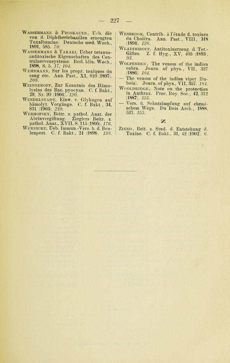 Wassermann & Proskauer, Ueb. die von d. Diphtheriebazillen erzengten Toxalbumine. Deutsche med. Woch., 1891, 585. 70. Wassermann & Takaki, Ueber tetanns- antitoxische Eigenschaften des Cen- tralnervensystems. Berl. klin. Woch., 1898, S. 5. 17, 104. Wehrmann, Sur les propr. toxiques du sang etc. Ann. Past, XI, 810 (1897). 208. Weingeroff, Zur Kenntnis des Hämo- lysins des Bac. pyocyan. C. f. Bakt, 29, Nr. 20 (1901). 120. Wendelstadt, Einw. v. Glykogen auf hämolyt. Vorgänge. C. f. Bakt., 34, 831 (1903). 210. Werhofsky, Beitr. z. pathol. Anat. der Abrinvergiftung. Zieglers Beitr. z. pathol. Anat., XVII, S. 115 (1895). 176. Wernicke, Ueb. Immun.-Vers. b. d. Beu- Wesbrook, Contrib. ä l'etude d. toxines du Cholera. Ann. Past., VIII, 318 (1894). 128. Wladimiroff, Antitoxinerzeug, d. Tet.- Giftes. Z. f. Byg., XV, 405 (1893. 93. \ Wolfenden, The venom of the indian cobra. Journ. of phys., VII, 327 (1886). 184. — The venom of the indian viper (Da- boia). Journ. of phys., VII, 357. 184. Wooldridge, Note on the protection in Anthrax. Proc. Roy. Soc, 42, 312 (1887). 155. — Vers. ü. Schutzimpfung auf chemi- schem Wege. Du Bois Arcli., 1888. 527. 155. Zinno, Beit. z. Stud. d. Entstehung d.