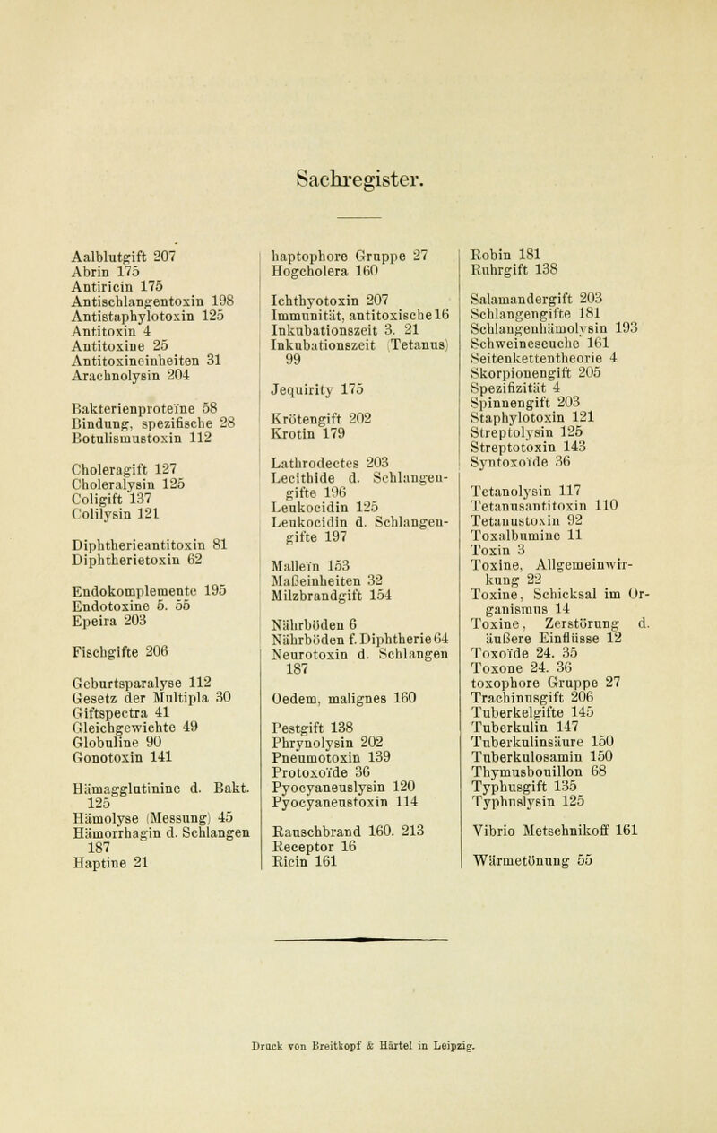 Sachregister. Aalblutgift 207 Abrin 175 Antiricin 175 Antischlangentoxin 198 Antistaphylotoxin 125 Antitoxin 4 Antitoxine 25 Antitoxincinheiten 31 Arachnolysin 204 Bakterienproteine 58 Bindung, spezifische 28 Botulisinustoxin 112 Choleragift 127 Choleralysin 125 Coligift 137 Colilysin 121 Diphtherieantitoxin 81 Diphtherietoxin 62 Endokomplemento 195 Endotoxine 5. 55 Epeira 203 Fiscbgifte 206 Gebnrtsparalyse 112 Gesetz der Multipla 30 Giftspectra 41 Gleichgewichte 49 Globuline 90 Gonotoxin 141 Hämagglutinine d. Bakt. 125 Hamolyse (Messung) 45 Hämorrhagin d. Schlangen 187 Haptine 21 haptophore Gruppe 27 Hogcholera 160 Ichthyotoxin 207 Immunität, antitoxiscbelö Inkubationszeit 3. 21 Inkubationszeit Tetanus; 99 Jequirity 175 Krötengift 202 Krotin 179 Lathrodectes 203 Lecithide d. Schlangen- gifte 196 Leukocidin 125 Leukocidin d. Schlangen- gifte 197 Mallein 153 Maßeinheiten 32 Milzbrandgift 154 Nährböden 6 Nährböden f. Diphtherie 64 Neurotoxin d. Schlangen 187 Oedem, malignes 160 Pestgift 138 Phrynolysin 202 Pneumotoxin 139 Protoxoide 36 Pyocyaneuslysin 120 Pyocyaneustoxin 114 Rauschbrand 160. 213 Eeceptor 16 Ricin 161 Robin 181 Ruhrgift 138 Salamandergift 203 Schlangengifte 181 Schlangenhämolysin 193 Schweineseuche 161 Seitenkettentheorie 4 Skorpionengift 205 Spezifizität 4 Spinnengift 203 Staphylotoxin 121 Streptolysin 125 Streptotoxin 143 Syntoxoide 36 Tetanolysin 117 Tetanusantitoxin 110 Tetanustoxin 92 Toxalbumine 11 Toxin 3 Toxine, Allgemeinwrr- kung 22 Toxine, Schicksal im Or- ganismus 14 Toxine, Zerstörung d. äußere Einflüsse 12 ToxoTde 24. 35 Toxone 24. 36 toxophore Gruppe 27 Trachinusgift 206 Tuberkelgifte 145 Tuberkulin 147 Tnberkulinsäure 150 Tnberkulosamin 150 Thymusbouillon 68 Typhusgift 135 Typhnslysin 125 Vibrio Metschnikoff 161 Wärmetönung 55 Brack von Ereitkopf & Härtel in Leipzig.