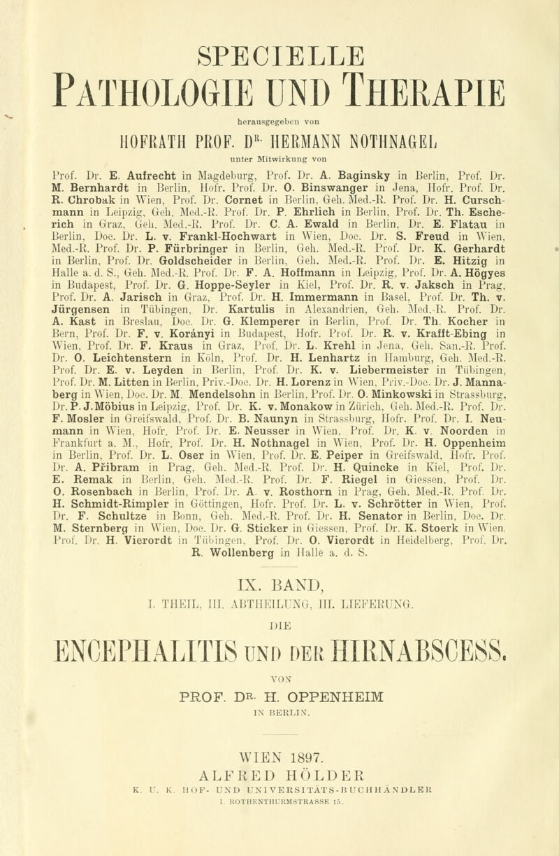 Pathologie und Therapie herausgegeben von HOFRATH PROF. DR- HERMANN NOTHNAGEL unter Mitwirkung von Prof. Dr. E. Aufrecht in Magdeburg, Prof. Dr. A. Baginsky in Berlin, Prof. Dr. M. Bernhardt in Berlin, Hofr. Prof. Dr. 0. Binswanger in Jena, Hofr. Prof. Dr. R. Chrobak in Wien, Prof. Dr. Cornet in Berlin, Geh. Med.-B. Prof. Dr. H. Cursch- mann in Leipzig, Geh. Med.-R. Prof. Dr. P. Ehrlich in Berlin, Prof. Dr. Th. Esche- rich in Graz, Geh. Med.-B. Prof. Dr. C. A. Ewald in Berlin, Dr. E. Flatau in Berlin, Doe. Dr. L. v. Frankl-Hochwart in Wien, Doe. Dr. S. Freud in Wien, Med.-R. Prof. Dr. P. Fürbringer in Berlin, Geh. Med.-R. Prof. Dr. K. Gerhardt in Berlin, Prof. Dr. Goldscheider in Berlin, Geh. Med.-R. Prof. Dr. E. Hitzig in Halle a. d. S., Geh. Med.-R. Prof. Dr. F. A. Hoff mann in Leipzig, Prof. Dr. A. Högyes in Budapest, Prof. Dr. G. Hoppe-Seyler in Kiel, Prof. Dr. R. v. Jaksch in Prag, Prof. Dr. A. Jarisch in Graz, Prof. Dr. H. Immermann in Basel, Prof. Dr. Th. v. Jürgensen in Tübingen, Dr. Kartulis in Alexandrien, Geh. Med.-R. Prof. Dr. A. Käst in Breslau, Doe. Dr. G. Klemperer in Berlin, Prof. Dr. Th. Kocher in Bern, Prof. Dr. F. v. Koränyi in Budapest, Hofr. Prof. Dr. R. v. Krafft-Ebing in Wien, Prof. Dr. F. Kraus in Graz, Prof. Dr. L. Krehl in Jena, Geh. San.-R. Prof. Dr. 0. Leichtenstern in Köln, Prof. Dr. H. Lenhartz in Hamburg, Geh. Med.-R. Prof. Dr. E. v. Leyden in Berlin, Prof. Dr. K. v. Liebermeister in Tübingen, Prof. Dr. M. Litten in Berlin, Priv.-Doe. Dr. H. Lorenz in Wien. Priv.-Doe. Dr. J. Manna- berg in Wien, Doe. Dr. M. Mendelsohn in Berlin, Prof. Dr. 0. Minkowski in Strassburg, Dr. P.J.Möbius in Leipzig, Prof. Dr. K. v. Monakow in Zürich, Geh. Med.-R. Prof. Dr. F. Mosler in Greifswald, Prof. Dr. B. Naunyn in Strassburg, Hofr. Prof. Dr. I. Neu- mann in Wien, Hofr. Prof. Dr. E. Neusser in Wien, Prof. Dr. K. v. Noorden in Frankfurt a. M., Hofr. Prof. Dr. H. Nothnagel in Wien, Prof. Dr. H. Oppenheim in Berlin, Prof. Dr. L. Oser in Wien, Prof. Dr. E. Peiper in Greifswald, Hofr. Prof. Dr. A. Pfibram in Prag, Geh. Med.-R. Prof. Dr. H. Quincke in Kiel, Prof. Dr. E. Remak in Berlin, Geh. Med.-R. Prof. Dr. F. Riegel in Giessen, Prof. Dr. 0. Rosenbach in Berlin, Prof. Dr. A. v. Rosthorn in Prag, Geh. Med.-R. Prof. Dr. H. Schmidt-Rimpler in Göttingen, Hofr. Prof. Dr. L. v. Schrötter in Wien, Prof. Dr. F. Schultze in Bonn, Geh. Med.-R. Prof. Dr. H. Senator in Berlin, Doe. Dr. M. Sternberg in Wien, Doe. Dr. G. Sticker in Giessen, Prof. Dr. K. Stoerk in Wien. Prof. Dr. H. Vierordt in Tübingen, Prof. Dr. 0. Vierordt in Heidelberg, Prof. Dr. R. Wollenberg in Halle a. d. S. IX. BAND, I. THEIL, III. ABTHEILUNG, III. LIEFERUNG. DIE ENCEPHALITIS und der HIRNABSCESS. VONT PROF. DR- H. OPPENHEIM IN BERLIN. WIEN 1897. ALFRED HOLDER K. I'. K. HOF- UND UNI VERSITÄTS-B UCH H Ä N DLE R