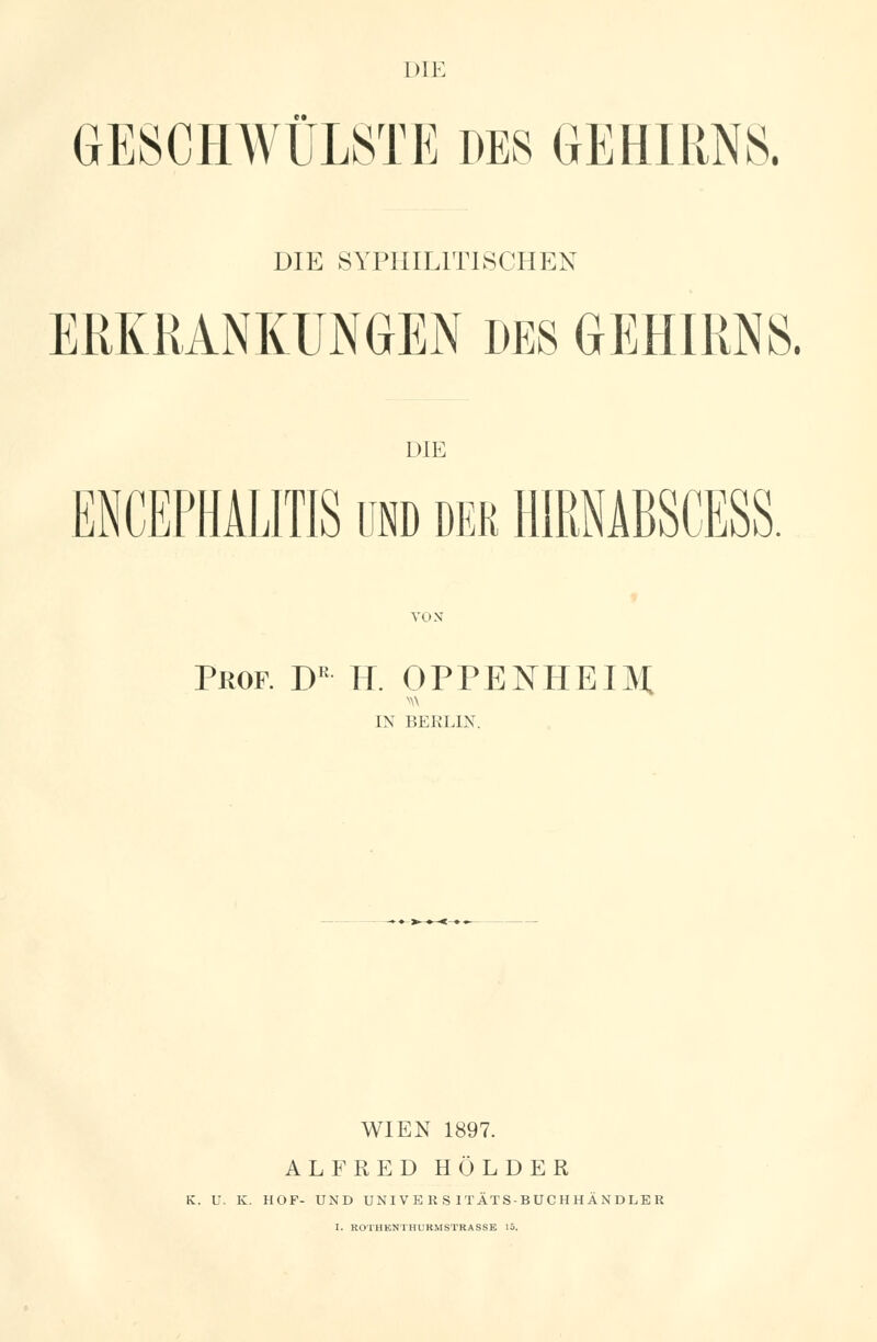 GESCHWÜLSTE DES GEHIRNS. DIE SYPHILITISCHEN ERKRANKUNGEN DES GEHIRNS. DIE ENCEPHALITIS und der HMÄBSCESS. VON Prof. Dr H. OPPENHEIM. IN BERLIN. WIEN 1897. ALFRED HOLDER K. U. K. HOF- UND UNIVERSITÄTS-BUCHHÄNDLER I. ROTHENTHURMSTRASSE 15.