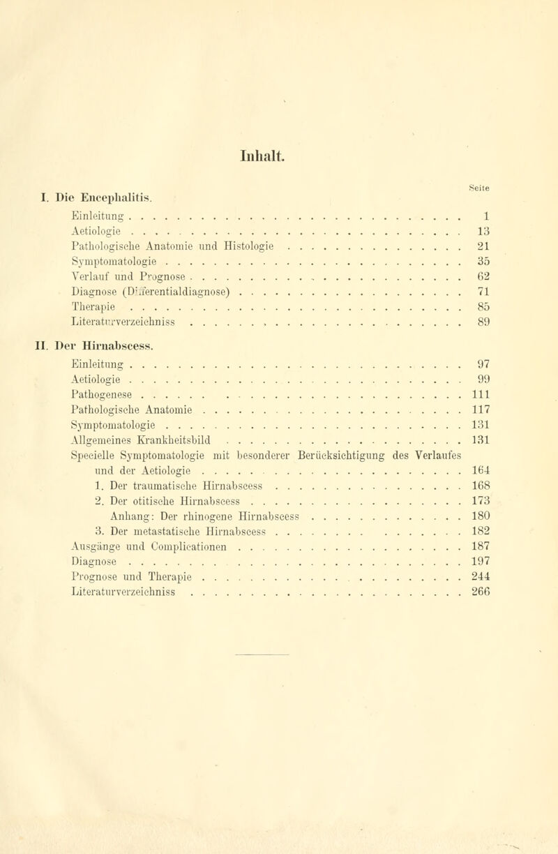 Inhalt. Seite I. Die Encephalitis. Einleitung 1 Aetiologie 13 Pathologische Anatomie und Histologie 21 Symptomatologie 35 Verlauf und Prognose , 62 Diagnose (D\ferentialdiagnose) 71 Therapie 85 Literatr.rverzeiehniss 89 II. Der Hirnabscess. Einleitung 97 Aetiologie 99 Pathogenese 111 Pathologische Anatomie 117 Symptomatologie 131 Allgemeines Krankheitsbild 131 Specielle Symptomatologie mit besonderer Berücksichtigung des Verlaufes und der Aetiologie 164 1. Der traumatische Hirnabscess 168 2. Der otitische Hirnabscess 173 Anhang: Der rhinogene Hirnabscess 180 3. Der metastatische Hirnabscess 182 Ausgange und Complicationen 187 Diagnose 197 Prognose und Therapie 244 Literaturverzeichniss 266