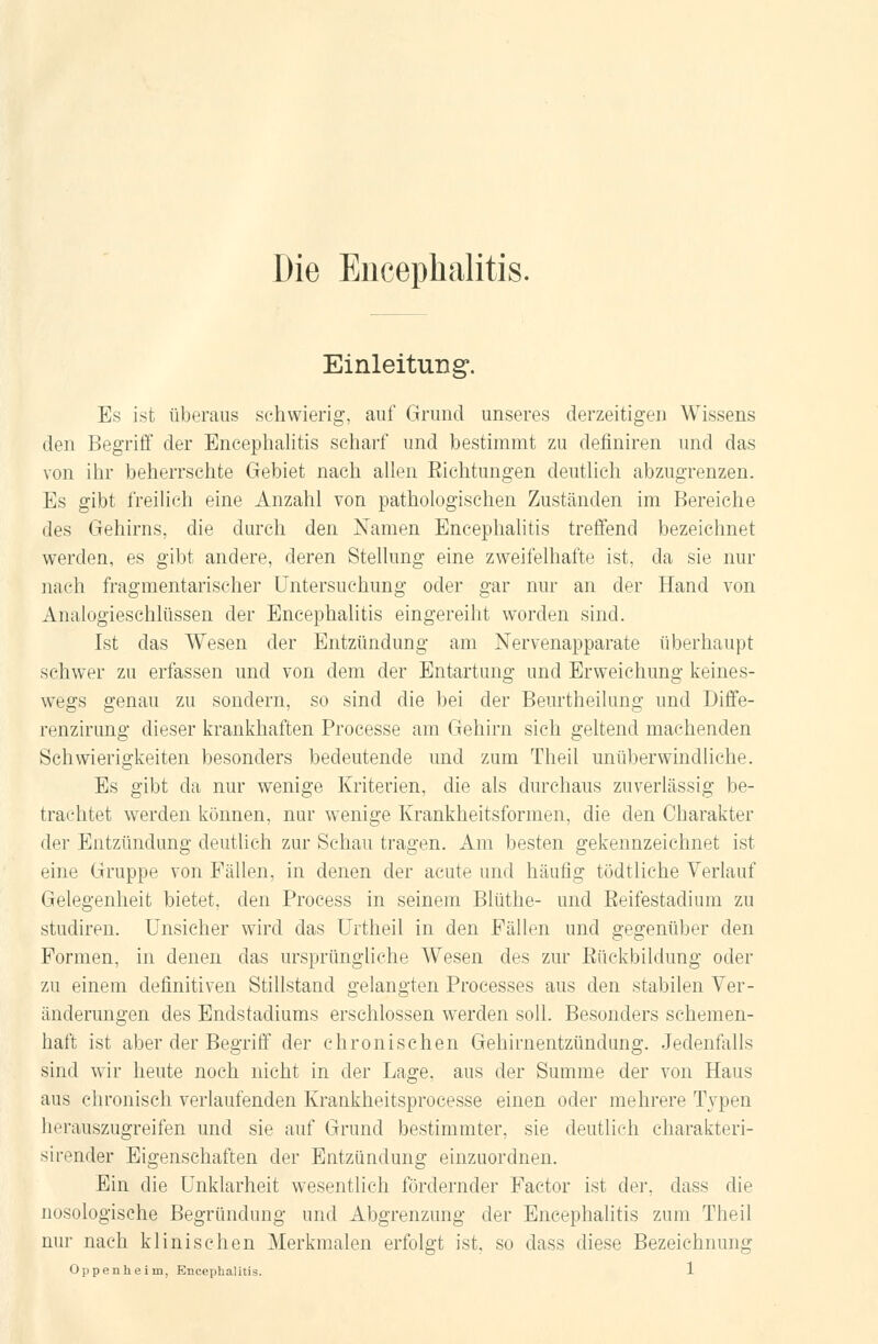 Einleitung. Es ist überaus schwierig, auf Grund unseres derzeitigen Wissens den Begriff der Encephalitis scharf und bestimmt zu definiren und das von ihr beherrschte Gebiet nach allen Eichtungen deutlich abzugrenzen. Es gibt freilich eine Anzahl von pathologischen Zuständen im Bereiche des Gehirns, die durch den Namen Encephalitis treffend bezeichnet werden, es gibt andere, deren Stellung eine zweifelhafte ist, da sie nur nach fragmentarischer Untersuchung oder gar nur an der Hand von Analogieschlüssen der Encephalitis eingereiht worden sind. Ist das Wesen der Entzündung am Nervenapparate überhaupt schwer zu erfassen und von dem der Entartung und Erweichung keines- wegs genau zu sondern, so sind die bei der Beurtheilung und Diffe- renzirung dieser krankhaften Processe am Gehirn sich geltend machenden Schwierigkeiten besonders bedeutende und zum Theil unüberwindliche. Es gibt da nur wenige Kriterien, die als durchaus zuverlässig be- trachtet werden können, nur wenige Krankheitsformen, die den Charakter der Entzündung deutlich zur Schau tragen. Am besten gekennzeichnet ist eine Gruppe von Fällen, in denen der acute und häufig tödtliche Verlauf Gelegenheit bietet, den Process in seinem Blüthe- und Reifestadium zu studiren. Unsicher wird das Urtheil in den Fällen und gegenüber den Formen, in denen das ursprüngliche Wesen des zur Rückbildung oder zu einem definitiven Stillstand gelangten Processes aus den stabilen Ver- änderungen des Endstadiums erschlossen werden soll. Besonders schemen- haft ist aber der Begriff der chronischen Gehirnentzündung. Jedenfalls sind wir heute noch nicht in der Lage, aus der Summe der von Haus aus chronisch verlaufenden Krankheitsproeesse einen oder mehrere Typen herauszugreifen und sie auf Grund bestimmter, sie deutlieh charakteri- sirender Eigenschaften der Entzündung einzuordnen. Ein die Unklarheit wesentlich fördernder Factor ist der, dass die nosologische Begründung und Abgrenzung der Encephalitis zum Theil nur nach klinischen Merkmalen erfolgt ist so dass diese Bezeichnung