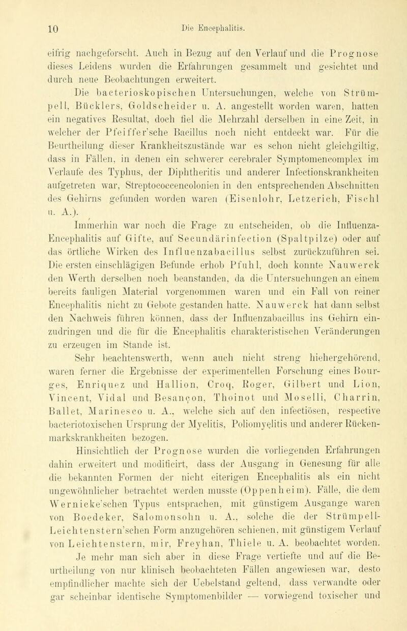 eifrig- nachgeforscht, Auch in Bezug auf den Verlauf und die Prognose dieses Leidens wurden die Erfahrungen gesammelt und gesichtet und durch neue Beobachtungen erweitert. Die bacterioskopischen Untersuchungen, welche von Strüm- pell, Bücklers, Goldseheider u. A. angestellt worden waren, hatten ein negatives Eesultat, doch fiel die Mehrzahl derselben in eine Zeit, in welcher der Pfeiffersche Bacillus noch nicht entdeckt war. Für die Beurtheilung dieser Krankheitszustände war es schon nicht gleichgültig, dass in Fällen, in denen ein schwerer cerebraler Symptomencomplex im Verlaufe des Typhus, der Diphtheritis und anderer Infectionskrankheiten aufgetreten war, Streptococcencolonien in den entsprechenden Abschnitten des Gehirns gefunden worden waren (Eisenlohr, Letzerich, Fischl 11. A.). Immerhin war noch die Frage zu entscheiden, ob die Inüuenza- Encephalitis auf Gifte, auf Secundärinfection (Spaltpilze) oder auf das örtliche Wirken des Influenzabacil lus selbst zurückzuführen sei. Die ersten einschlägigen Befunde erhob Pfuhl, doch konnte Nauwerck den Werth derselben noch beanstanden, da die Untersuchungen an einem bereits fauligen Material vorgenommen waren und ein Fall von reiner Encephalitis nicht zu Gebote gestanden hatte. Nauwerck hat dann selbst den Nachweis führen können, dass der Influenzabacillus ins Gehirn ein- zudringen und die für die Encephalitis charakteristischen Veränderungen zu erzeugen im Stande ist. Sehr beachtenswert!], wenn auch nicht streng hiehergehörend, waren ferner die Ergebnisse der experimentellen Forschung eines Bour- ges, Enriquez und Hallion, Croq, Roger, Gilbert und Lion, Vincent, Vidal und Besan^on, Thoinot und Moselli, Charrin, Ballet, Marinesco u. A.. welche sich auf den infectiösen, respective bacteriotoxischen Ursprung der Myelitis, Poliomyelitis und anderer Rüeken- markskrankheiten bezogen. Hinsichtlich der Prognose wurden die vorliegenden Erfahrungen dahin erweitert und modiücirt, dass der Ausgang in Genesung für alle die bekannten Formen der nicht eiterigen Encephalitis als ein nicht ungewöhnlicher betrachtet werden musste (Oppenheim). Fälle, die dem \\ i'rnicke'schen Typus entsprachen, mit günstigem Ausgange waren von Boedeker, Salomonsohn u. A., solche die der Strümpell- Leichtenstern'schen Form anzugehören schienen, mit günstigem Verlauf von Leichtenstern, mir, Freyhan, Thiele u. A. beobachtet werden. Je mehr man sich aber in diese Frage vertiefte und auf die Be- urtheilung von nur klinisch beobachteten Fällen angewiesen war, desto empfindlicher machte sich der Uebelstand geltend, dass verwandte oder gar scheinbar identische Symptomenbilder — vorwiegend toxischer und