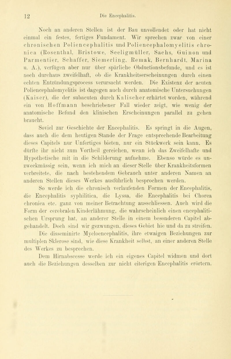 Noch an anderen Stellen ist der Bau unvollendet oder hat nicht einmal ein festes, fertiges Fundament. Wir sprechen zwar von einer chronischen Poliencephalitis und Poliencephalomyelitis chro- nica (Eosenthai, Bristowe, Seeligmüller, Sachs, Guinon und Parmentier, Schaffer, Siemerling, Bemak, Bernhardt, Marina u. A.), verfügen aber nur über spärliche Obductionsbefunde, und es ist noch durchaus zweifelhaft, ob die Krankheitserscheinungen durch einen echten Entzündungsprocess verursacht werden. Die Existenz der acuten Poliencephalomyelitis ist dagegen auch durch anatomische Untersuchungen (Kaiser), die der subacuten durch Kali seh er erhärtet worden, während ein von Ho ff mann beschriebener Fall wieder zeigt, wie wTenig der anatomische Befund den klinischen Erscheinungen parallel zu gehen braucht. Soviel zur Geschichte der Encephalitis. Es springt in die Augen, dass auch die dem heutigen Stande der Frage entsprechende Bearbeitung dieses Capitels nur Unfertiges bieten, nur ein Stückwerk sein kann. Es dürfte ihr nicht zum Vortheil gereichen, wenn ich das Zweifelhafte und Hypothetische mit in die Schilderung aufnehme. Ebenso würde es un- zweckmässig sein, wenn ich mich an dieser Stelle über Krankheitsformen verbreitete, die nach bestehendem Gebrauch unter anderen Namen an anderen Stellen dieses Werkes ausführlich besprochen werden. So werde ich die chronisch verlaufenden Formen der Encephalitis, die Encephalitis syphilitica, die Lyssa, die Encephalitis bei Chorea chronica etc. ganz von meiner Betrachtung ausschliessen. Auch wird die Form der cerebralen Kinderlähmung, die wahrscheinlich einen encephaliti- schen Ursprung hat. an anderer Stelle in einem besonderen Capitel ab- gehandelt. Doch sind wir gezwungen, dieses Gebiet hie und da zu streifen. Die dissentierte Myeloencephalitis, ihre etwaigen Beziehungen zur multiplen Sklerose sind, wie diese Krankheit selbst, an einer anderen Stelle des Werkes zu besprechen. Dem Hirnabscesse werde ich ein eigenes Capitel widmen und dort auch die Beziehungen desselben zur nicht eiterigen Encephalitis erörtern.