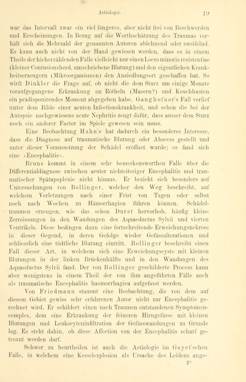 war das Intervall zwar ein viel längeres, aber nicht frei von Beschwerden und Erscheinungen. In Bezug- auf die Werthsehätzimg des Traumas ver- hält sich die Mehrzahl der genannten Autoren ablehnend oder zweifelnd. Es kann auch nicht von der Hand gewiesen werden, dass es in einem Theile der hieherzählenden Fälle vielleicht nur einen Locus minoris resistentiae (kleiner Contusionsherd, umschriebene Blutung) und den eigentlichen Krank- heitserzeugern (Mikroorganismen) den Ansiedlungsort geschaffen hat. So wirft Dinkler die Frage auf, ob nicht die dem Sturz um einige Monate voraufgegangene Erkrankung an Rötheln (Masern?) und Keuchhusten ein prädisponirendes Moment abgegeben habe. Ganghofner's Fall verlief unter dem Bilde einer acuten Infectionskrankheit, und schon die bei der Autopsie nachgewiesene acute Nephritis zeugt dafür, dass ausser dem Sturz noch ein anderer Factor im Spiele gewesen sein muss. Eine Beobachtung Hahn's hat dadurch ein besonderes Interesse, dass die Diagnose auf traumatische Blutung oder Abscess gestellt und unter dieser Voraussetzung der Schädel eröffnet wurde; es fand sich eine »Encephalitis«. Bruns kommt in einem sehr bemerkenswerthen Falle über die Differentialdiagnose zwischen acuter nichteiteriger Encephalitis und trau- matischer Spätapoplexie nicht hinaus. Er bezieht sich besonders auf Untersuchungen von Bollinger, welcher den Weg beschreibt, auf welchem Verletzungen nach einer Frist von Tagen oder selbst noch nach Wochen zu Hämorrhagien führen können. Schädel- traumen erzeugen, wie das schon Dur et hervorhob, häufig kleine Zerreissungen in den Wandungen des Aquaeductus Sylvii und vierten Ventrikels. Diese bedingen dann eine fortschreitende Erweichungsnekrose in dieser Gegend, in deren Gefolge wieder Gefässalterationen und schliesslich eine tödtliche Blutung eintritt. Bollinger beschreibt einen Fall dieser Art, in welchem sich eine Erweichungscyste mit kleinen Blutungen in der linken Brückenhälfte und in den Wandungen des Aquaeductus Sylvii fand. Der von Bollinger geschilderte Process kann aber wenigstens in einem Theil der von ihm angeführten Fälle auch als traumatische Encephalitis haemorrhagica aufgefasst werden. Von Friedmann stammt eine Beobachtung, die von dem auf diesem Gebiet gewiss sehr erfahrenen Autor nicht zur Encephalitis ge- rechnet wird. Er schildert einen nach Traumen entstandenen Symptomen- eomplex, dem eine Erkrankung der feineren Hirngefässe mit kleinen Blutungen und Leukocyteninfiltration der Gefässwandungen zu Grunde lag. Es steht dahin, ob diese Affection von der Encephalitis scharf ge- trennt werden darf. Schwer zu beurtheilen ist auch die Aetiologie im Gayet'schen Falle, in welchem eine Kesselexplosion als Ursache des Leidens ange- 2*