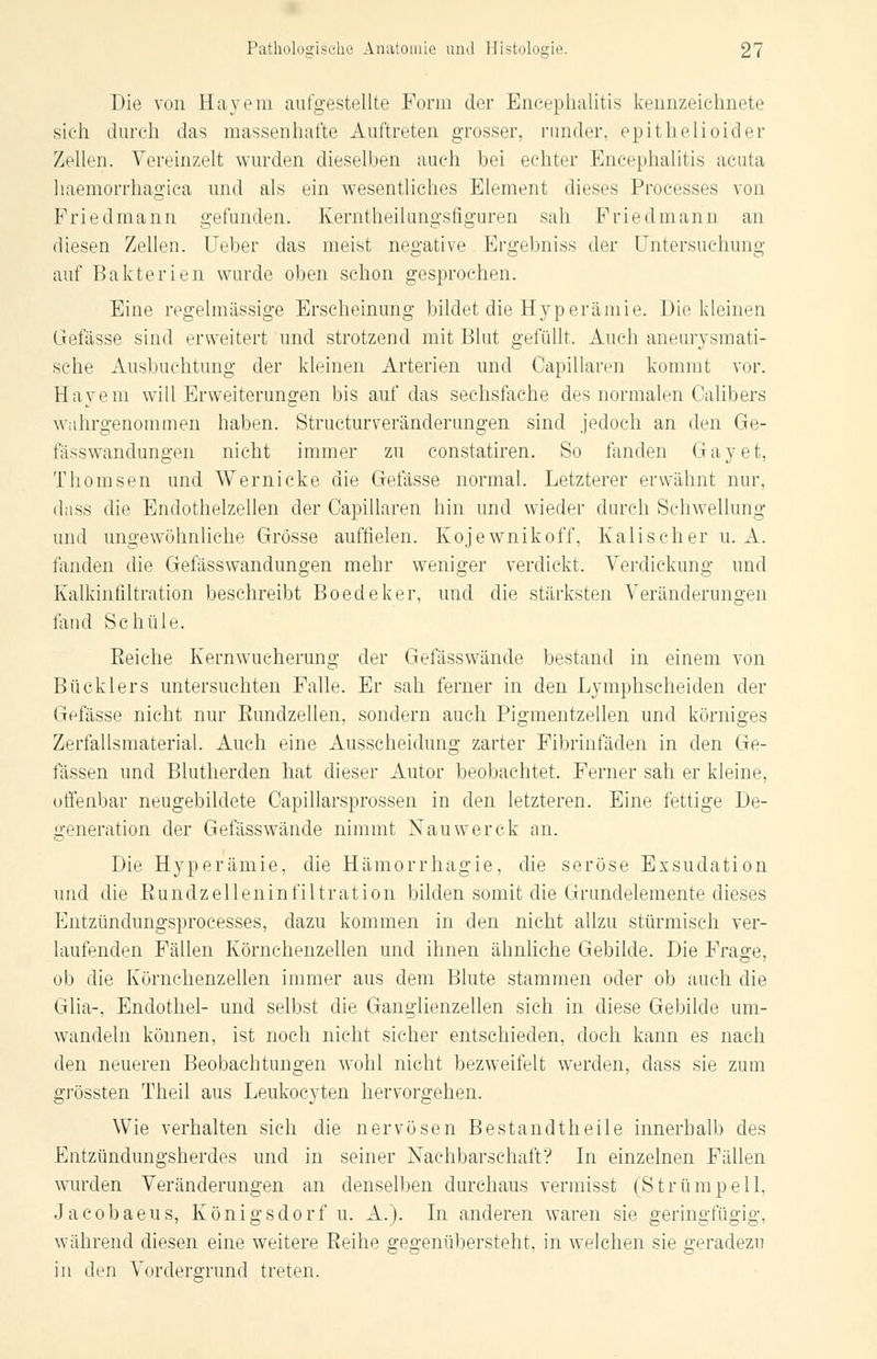 Die von Hayem aufgestellte Form der Encephalitis kennzeichnete sich durch das massenhafte Auftreten grosser, runder, epithelioi'der Zellen. Vereinzelt wurden dieselben auch bei echter Encephalitis acuta haemorrhagica und als ein wesentliches Element dieses Processes von Priedmann gefunden. Kerntheilimgsfiguren sah Friedman n an diesen Zellen. Ueber das meist negative Ergebniss der Untersuchung auf Bakterien wurde oben schon gesprochen. Eine regelmässige Erscheinung bildet die Hyperämie. Die kleinen Gelasse sind erweitert und strotzend mit Blut gefüllt. Auch aneurysmati- sche Ausbuchtung der kleinen Arterien und Oapillaren kommt vor. Hayem will Erweiterungen bis auf das sechsfache des normalen Calibers wahrgenommen haben. Structurveränderungen sind jedoch an den Ge- fa>swandungen nicht immer zu constatiren. So fanden Gay et, Thomsen und Wernicke die Gelasse normal. Letzterer erwähnt nur, dass die Endothelzellen der Oapillaren hin und wieder durch Schwellung und ungewöhnliche Grösse auffielen. Kojewnikoff, Kalischer u. A. landen die Gefässwandungen mehr weniger verdickt. Verdickung und Kalkinfiltration beschreibt Boedeker, und die stärksten Veränderungen fand Schule. Reiche Kernwucherung der Gefässwände bestand in einem von Bücklers untersuchten Falle. Er sah ferner in den Lymphscheiden der Gelasse nicht nur Rundzellen, sondern auch Pigmentzellen und körniges Zerfallsmaterial. Auch eine Ausscheidung zarter Fibrinfäden in den Ge- lassen und Blutherden hat dieser Autor beobachtet. Ferner sah er kleine, offenbar neugebildete Capillarsprossen in den letzteren. Eine fettige De- generation der Gefässwände nimmt Nauwerck an. Die Hyperämie, die Hämorrhagie, die seröse Exsudation und die Rundzelleninfiltration bilden somit die Grundelemente dieses Entzündungsprocesses, dazu kommen in den nicht allzu stürmisch ver- laufenden Fällen Körnchenzellen und ihnen ähnliche Gebilde. Die Frage, ob die Körnchenzellen immer aus dem Blute stammen oder ob auch die Glia-, Endothel- und selbst die Ganglienzellen sich in diese Gebilde um- wandeln können, ist noch nicht sicher entschieden, doch kann es nach den neueren Beobachtungen wohl nicht bezweifelt werden, dass sie zum grössten Theil aus Leukocyten hervorgehen. Wie verhalten sich die nervösen Bestandtheile innerhalb des Entzündungsherdes und in seiner Nachbarschaft? In einzelnen Fällen wurden Veränderungen an denselben durchaus vermisst (Strümpell, Jacobaeus, Königsdorf u. A.). In anderen waren sie geringfügig, während diesen eine weitere Reihe gegenübersteht, in welchen sie geradezu in den Vordersrund treten.