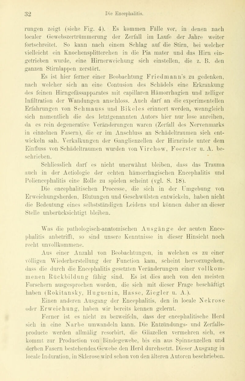 rangen zeigt (siehe Fig. 4). Es kommen Fälle vor, in denen nach loealer Gewebszertrümmerung der Zerfall im Laufe der Jahre weiter fortschreitet. So kann nach einem Schlag auf die Stirn, hei welcher vielleicht ein Knochensplitterchen in die Pia mater und das Hirn ein- getrieben wurde, eine Hirnerweichung sich einstellen, die z. B. den ganzen Stirnlappen zerstört. Es ist hier ferner einer Beobachtung Friedmann's zu gedenken. nach welcher sich an eine Contusion des Schädels eine Erkrankung des feinen Hirngefässapparates mit eapillaren Hämorrhagien und zelliger Infiltration der Wandungen ansehloss. Auch darf an die experimentellen Erfahrungen von Schmauss und Bikeles erinnert werden, wenngleich sich namentlich die des letztgenannten Autors hier nur lose anreihen, da es rein degenerative Veränderungen waren (Zerfall des Nervenmarks in einzelnen Fasern), die er im Anschluss an Schädeltraumen sich ent- wickeln sali. Verkalkungen der Ganglienzellen der Hirnrinde unter dem Eiuiiuss von Schädeltraumen wurden von Virchow, Foerster u. A. be- sehrieben. Schliesslich darf es nicht unerwähnt bleiben, dass das Trauma auch in der Aetiologie der echten hämorrhagischen Encephalitis und Poliencephalitis eine Rolle zu spielen seheint (vgl. S. 18). Die encephalitischen Processe, die sich in der Umgebung von Erweichungsherden, Blutungen und Geschwülsten entwickeln, haben nicht die Bedeutung eines selbstständigen Leidens und können daher an dieser Stelle unberücksichtigt bleiben. Was die pathologisch-anatomischen Ausgänge der acuten Ence- phalitis anbetrifft, so sind unsere Kenntnisse in dieser Hinsicht noch recht unvollkommene. Aus einer Anzahl von Beobachtungen, in welchen es zu einer völligen Wiederherstellung der Function kam, scheint hervorzugehen, dass die durch die Encephalitis gesetzten Veränderungen einer vollkom- menen Rückbildung fähig sind. Es ist dies auch von den meisten Forschern ausgesprochen worden, die sich mit dieser Frage beschäftigt haben (Rokitansky. Huguenin. Hasse, Ziegler u. A.). Einen anderen Ausgang der Encephalitis, den in locale Nekrose oder Erweichung, haben wir bereits kennen gelernt. Ferner ist es nicht zu bezweifeln, dass der eneephalitisehe Herd sich in eine Narbe umwandeln kann. Die Entzündungs- und Zerfalls- produete werden allmälig resorbirt, die Gliazellen vermehren sich, es kommt zur Production von Bindegewebe, bis ein aus Spinnenzellen und derben Fasern bestehendes.Gewebe den Herd durchsetzt. Dieser Ausgang in locale Induration, in Sklerose wird schon von den älteren Autoren beschrieben.