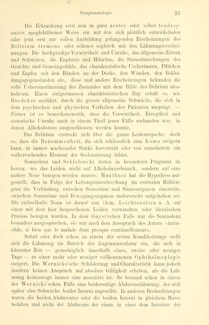 Die Erkrankung setz! nun in ganz acuter oder selbst foudroy- anter, apoplektiformer Weise ein mit den sich plötzlich entwickelnden oder jetzt erst zur vollen Ausbildung gelangenden Erscheinungen des Delirium tremens oder seltener sogleich mit den Lähmungserschei- nungen. Die hochgradige Verwirrtheit und Unruhe, das allgemeine Zittern und Schwitzen, die Euphorie und Hilaritas, die Sinnestäuschungen des Gesichts und Gemeingefühls, das charakteristische Umhertasten, Pflücken und Zupfen mit den Händen an der Decke, den Wänden, den Beklei- dungsgegenständen etc., diese und andere Erscheinungen bekunden die volle Uebereinstimmung des Zustancles mit dem Bilde des Delirium alco- holicum. Einen einigermassen charakteristischen Zug erhält es, wie Boedeker ausführt, durch die grosse allgemeine Schwäche, die sich in dem psychischen und physischen Verhalten des Patienten ausprägt. — Ferner ist es bemerkenswert]!, dass die Verwirrtheit, Erregtheit und motorische Unruhe auch in einem Theil jener Fälle vorhanden war, in denen Alkoholismus ausgeschlossen werden konnte. Das Delirium erstreckt sich über die ganze Leidensepoche, doch so, dass die Benommenheit, die sich schliesslich zum Koma steigern kann, in immer wachsender Stärke hervortritt oder von vorneherein ein vorherrschendes Element der Seelenstörung bildet. Somnolenz und Schlafsucht traten in besonderer Prägnanz da hervor, wo das Leiden nicht auf Alkoholmissbrauch, sondern auf eine andere Noxe bezogen werden musste. Mauthner hat die Hypothese auf- gestellt, dass in Folge der Leitungsunterbrechung im centralen Höhlen- grau die Verbindung zwischen Sensorium und Sinnesorganen einerseits, zwischen Sensorium und Bewegungsorganen andererseits aufgehoben sei. Die räthselhafte Nona ist darauf von ihm, Leichtenstern u. A. auf einen mit dem hier besprochenen Leiden verwandten oder identischen Process bezogen worden. In dem Gayet'schen Falle war die Somnolenz besonders ausgesprochen, sie war nach dem Ausspruch des Autors »invin- cible, si bien que le malade dont presque continuellement«. Sofort oder doch schon an einem der ersten Krankheitstage stellt sich die Lähmung im Bereich der Augenmusculatur ein, die sich in kürzester Zeit — gemeiniglich innerhalb eines, zweier oder weniger Tage — zu einer mehr oder weniger vollkommenen Ophthalmoplegie steigert. Die Wernicke'sche Schilderung und Charakteristik kann jedoch insofern keinen Anspruch auf absolute Giltigkeit erheben, als die Läh- mung keineswegs immer eine assoeiirte ist. So bestand schon in einem der W'ernicke'schen Fälle eine beiderseitige Abducenslähmung, der sich später eine Schwäche beider Interni zugesellte. In anderen Beobachtungen waren die beiden Abducentes oder die beiden Interni in gleichem Masse befallen und nicht der Abducens der einen in einer dem Internus der