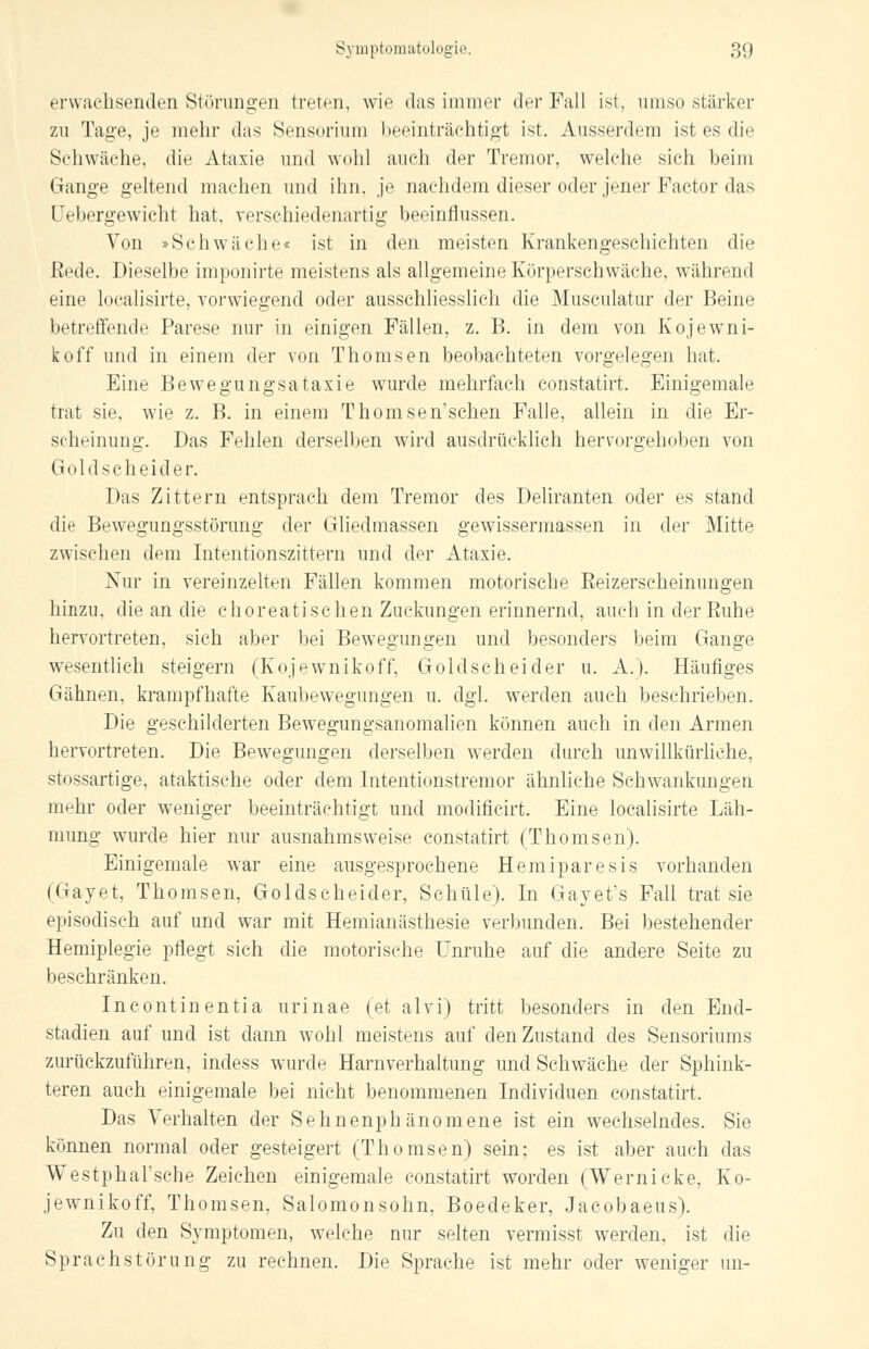 erwachsenden Störungen treten, wie das immer der Fall ist, umso stärker zu Tage, je mehr das Sensorrara beeinträchtigt ist. Ausserdem ist es dir Schwäche, die Ataxie und wohl auch der Tremor, welche sich beim Gange geltend machen und ihn. je nachdem dieser oder jener Factor das Uebergewicht hat, verschiedenartig beeinflussen. Von »Seh war he« ist in den meisten Krankengeschichten die Rede. Dieselbe imponirte meistens als allgemeine Körperschwäche, während eine localisirte, vorwiegend oder ausschliesslich die Musculatur der Beine betreffende Parese nur in einigen Fällen, z. B. in dem von Kojewni- koff und in einem der von Thomsen beobachteten vorgelegen hat. Eine Bewegungsataxie wurde mehrfach constatirt. Einigemale trat sie, wie z. B. in einem Thomsen'schen Falle, allein in die Er- scheinung. Das Fehlen derselben wird ausdrücklich hervorgehoben von Goldscheider. Das Zittern entsprach dem Tremor des Deliranten oder es stand die Bewegungsstörung der Gliedmassen gewissermassen in der Mitte zwischen dem Intentionszittern und der Ataxie. Nur in vereinzelten Fällen kommen motorische Eeizerscheinungen hinzu, die an die choreatischen Zuckungen erinnernd, auch in der Ruhe hervortreten, sich aber bei Bewegungen und besonders beim Gange wesentlich steigern (Kojewnikoff, Goldscheider u. A.). Häufiges Gähnen, krampfhafte Kaubewegungen u. dgl. werden auch beschrieben. Die geschilderten Bewegungsanomalien können auch in den Armen hervortreten. Die Bewegungen derselben werden durch unwillkürliche, stossartige, ataktische oder dem Intentionstremor ähnliche Schwankungen mehr oder weniger beeinträchtigt und modificirt. Eine localisirte Läh- mung wurde hier nur ausnahmsweise constatirt (Thomsen). Einigemale war eine ausgesprochene Hemiparesis vorhanden (Gayet, Thomsen, Goldscheider, Schule). In Gayet's Fall trat sie episodisch auf und war mit Hemianästhesie verbunden. Bei bestehender Hemiplegie pflegt sich die motorische Unruhe auf die andere Seite zu beschränken. Incontinentia urinae (et alvi) tritt besonders in den End- stadien auf und ist dann wohl meistens auf den Zustand des Sensoriums zurückzuführen, indess wurde Harnverhaltung und Schwäche der Sphink- tern auch einigemale bei nicht benommenen Individuen constatirt. Das Verhalten der Sehnenphänomene ist ein wechselndes. Sie können normal oder gesteigert (Thomsen) sein; es ist aber auch das Westphal'sehe Zeichen einigemale constatirt worden (Wernicke, Ko- jewnikoff, Thomsen, Salomonsohn, Boedeker, Jacobaeus). Zu den Symptomen, welche nur selten vermisst werden, ist die Sprachstörung zu rechnen. Die Sprache ist mehr oder weniger im-