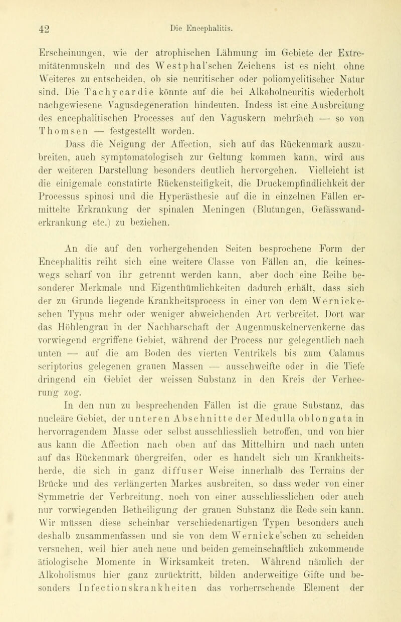 Erscheinungen, wie der atrophischen Lähmung im Gebiete der Extre- mitätenmuskeln und des Westphal'schen Zeichens ist es nicht ohne Weiteres zu entscheiden, ob sie neuritischer oder poliomyelitischer Natur sind. Die Tachycardie könnte auf die bei Alkoholneuritis wiederholt nachgewiesene Vagusdegeneration hindeuten. Indess ist eine Ausbreitung des encephalitischen Processes auf den Vaguskern mehrfach — so von Thomsen — festgestellt worden. Dass die Neigung der Affection, sich auf das Rückenmark auszu- breiten, auch symptomatologisch zur Geltung kommen kann, wird aus der weiteren Darstellung besonders deutlich hervorgehen. Vielleicht ist die einigemale constatirte Küekensteifigkeit, die Druckempfindliehkeit der Processus spinosi und die Hyperästhesie auf die in einzelnen Fällen er- mittelte Erkrankung der spinalen Meningen (Blutungen, Gefässwand- erkrankung etc.) zu beziehen. An die auf den vorhergehenden Seiten besprochene Form der Encephalitis reiht sich eine weitere Classe von Fällen an, die keines- wegs scharf von ihr getrennt werden kann, aber doch eine Reihe be- sonderer Merkmale und Eigenthümlichkeiten dadurch erhält, dass sich der zu Grunde liegende Krankheitsprocess in einer von dem Wernicke- schen Typus mehr oder weniger abweichenden Art verbreitet. Dort war das Höhlengrau in der Nachbarschaft der Augenmuskelnervenkerne das vorwiegend ergriffene Gebiet, während der Process nur gelegentlich nach unten — auf die am Boden des vierten Ventrikels bis zum Oalamus scriptorius gelegenen grauen Massen — ausschweifte oder in die Tiefe dringend ein Gebiet der weissen Substanz in den Kreis der Verhee- rung zog. In den nun zu besprechenden Fällen ist die graue Substanz, das nucleäre Gebiet, der unteren Abschnitte der Medulla oblongata in hervorragendem Masse oder selbst ausschliesslich betroffen, und von hier aus kann die Affection nach oben auf das Mittelhirn und nach unten auf das Rückenmark übergreifen, oder es handelt sich um Krankheits- herde, die sich in ganz diffuser Weise innerhalb des Terrains der Brücke und des verlängerten Markes ausbreiten, so dass weder von einer Symmetrie der Verbreitung, noch von einer ausschliesslichen oder auch nur vorwiegenden Betheiligung der grauen Substanz die Rede sein kann. Wir müssen diese scheinbar verschiedenartigen Typen besonders auch deshalb zusammenfassen und sie von dem Wernicke'schen zu scheiden versuchen, weil hier auch neue und beiden gemeinschaftlich zukommende ätiologische Momente in Wirksamkeit treten. Während nämlich der Alkoholismus hier ganz zurücktritt, bilden anderweitige Gifte und be- sonders Infectionskrankheiten das vorherrschende Element der