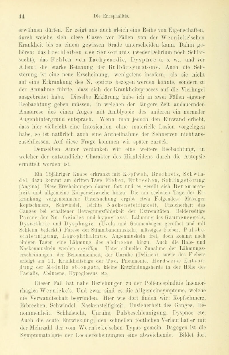erwähnen dürfen. Er zeigt uns auch gleich eine Reihe von Eigenschaften, durch welche sieh diese Classe von Fällen von der Wernicke'schen Krankheit bis zu einem gewissen Grade unterscheiden kann. Dahin ge- hören: das Freibleiben des Sensoriums (weder Delirium noch Schlaf- sucht), das Fehlen von Tachykardie. Dyspnoe u. s. w., und vor xVllem: die starke Betonung der Bulbär Symptome. Auch die Seh- störung ist eine neue Erscheinung, wenigstens insofern, als sie nicht auf eine Erkrankung des N. opticus bezogen werden konnte, sondern zu der Annahme führte, dass sich der Krankheitsprocess auf die Vierhügel ausgebreitet habe. Dieselbe Erklärung habe ich in zwei Fällen eigener Beobachtung geben müssen, in welchen der längere Zeit andauernden Amaurose des einen Auges mit Amblyopie des anderen ein normaler Augenhintergrund entsprach. Wenn man jedoch den Einwand erhebt, dass hier vielleicht eine Intoxication ohne materielle Läsion vorgelegen habe, so ist natürlich auch eine Antheilnahme der Sehnerven nicht aus- /.li-chliessen. Auf diese Frage kommen wir später zurück. Demselben Autor verdanken wir eine weitere Beobachtung, in welcher der entzündliche Charakter des Hirnleidens durch die Autopsie ermittelt worden ist. Ein löjähriger Knabe erkrankt mit Kopfweh, Brechreiz, Schwin- del, dazu kommt am dritten Tage Fieber, Erbrechen, Sehlingstörung (Angina). Diese Erscheinungen dauern fort und es gesellt sich Benommen- heit und allgemeine Körperschwäche hinzu. Die am sechsten Tage der Er- krankung vorgenommene Untersuchung ergibt etwa Folgendes: Massiger Kopfschmerz, Schwindel, leichte Nackensteifigkeit, Unsicherheit des Ganges bei erhaltener Bewegungsfähigkeit der Extremitäten. Beiderseitige Parese der Nn. faciales und hypoglossi, Lähmung des Gaumensegels, Dysärthrie und Dysphagie. (Uvula und Graumenbögen geröthet und mit Schleim bedeckt.) Parese der Stimmbandmuskeln, massiges Fieber, Pulsbe- schleunigung, Lagophthalmus. Augenmuskeln frei, doch kommt nach einigen Tagen eine Lähmung des Abducens hinzu. Auch die Hals- und Nackenmuskeln werden ergriffen. Unter schneller Zunahme der Lähmungs- erscheinungen, der Benommenheit, der Unruhe (Delirien), sowie des Fiebers erfolgt am 11. Krankheitstage der Ted. Pneumonie. Herdweise Entzün- dung der Medulla oblongata, kleine Entzündungsherde in der Höhe des Facialis. Abducens, Hypoglossus etc. Dieser Fall hat nahe Beziehungen zu der Poliencephalitis haemor- rhagica Wernicke's. Und zwar sind es die Allgemeinsymptome, welche die Verwandtschaft begründen. Hier wie dort finden wir: Kopfschmerz, Erbrechen, Schwindel. Nackensteifigkeit, Unsicherheit des Ganges, Be- nommenheit, Schlafsucht. Unruhe. Pulsbeschleunigung, Dyspnoe etc. Auch die acute Entwicklung, den schnellen tödtlichen Verlauf hat er mit der Mehrzahl der vom Wernicke'schen Typus gemein. Dagegen ist die Symptomatologie der Lucalerscheinungen eine abweichende. Bildet dort