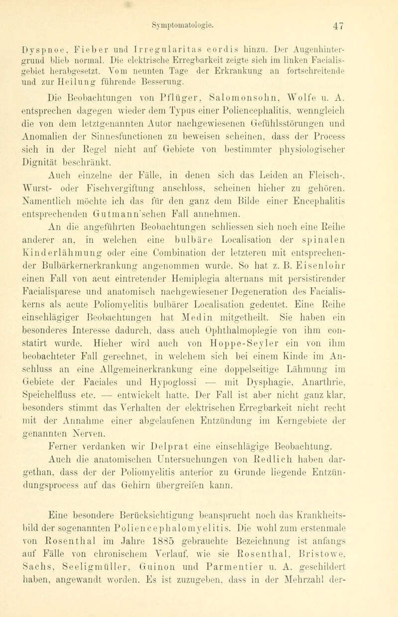 Dyspnoe, Fieber und Erregularitas cordis hinzu. Der Augenhinter- grund blieb normal. Die elektrische Erregbarkeit zeigte sich im linken Facialis- gebiet herabgesetzt. Vom neunten Tage der Erkrankung an fortschreitende und zur Heilung führende Besserung. Die Beobachtungen von Pflüg er, Salomonsohn, Wolfe u. A. entsprechen dagegen wieder dem Typus einer Poliencephalitis, wenngleich die von dem letztgenannten Autor nachgewiesenen Gefühlsstörungen und Anomalien der Sinnesfunctionen zu beweisen scheinen, dass der Process sich in der Eegel nicht auf Gebiete von bestimmter physiologischer Dignität beschränkt. Auch einzelne der Fälle, in denen sich das Leiden an Fleisch-. Wurst- oder Fischvergiftung anschloss, scheinen hieher zu gehören. Namentlich möchte ich das für den ganz dem Bilde einer Encephalitis entsprechenden Gutmann'schen Fall annehmen. An die angeführten Beobachtungen schliessen sich noch eine Reihe anderer an, in welchen eine bulbäre Localisation der spinalen Kinderlähmung oder eine Combination der letzteren mit entsprechen- der Bulbärkemerkrankung angenommen wurde. So hat z. B. Eisenlohr einen Fall von acut eintretender Hemiplegia alternans mit persistirender Facialisparese und anatomisch nachgewiesener Degeneration des Facialis- kerns als acute Poliomyelitis bulbärer Localisation gedeutet. Eine Reihe einschlägiger Beobachtungen hat Med in mitgetheilt, Sie haben ein besonderes Interesse dadurch, dass auch Ophthalmoplegie von ihm con- statirt wurde. Hieher wird auch von Hoppe-Seyler ein von ihm beobachteter Fall gerechnet, in welchem sieh bei einem Kinde im An- schluss an eine Allgemeinerkrankung eine doppelseitige Lähmung im Gebiete der Faciales und Hypoglossi ■— mit Dysphagie, Anarthrie, Speichelfluss etc. — entwickelt hatte. Der Fall ist aber nicht ganz klar, besonders stimmt das Verhalten der elektrischen Erregbarkeit nicht recht mit der Annahme einer abgelaufenen Entzündung im Kerngebiete der genannten Nerven. Ferner verdanken wir Delprat eine einschlägige Beobachtung. Auch die anatomischen Untersuchungen von Redlich haben dar- gethan, dass der der Poliomyelitis anterior zu Grunde liegende Entzün- dungsprocess auf das Gehirn übergreifen kann. Eine besondere Berücksichtigung beansprucht noch das Krankheits- bild der sogenannten Poliencephalomyelitis. Die wohl zum erstenmale von Rosenthal im Jahre 1885 gebrauchte Bezeichnung ist anfangs auf Fälle von chronischem Verlauf, wie sie Rosenthal, Bristowe. Sachs, Seeligmüller, Guinon und Parmentier u. A. geschildert haben, angewandt worden. Es ist zuzugeben, dass in der Mehrzahl der-