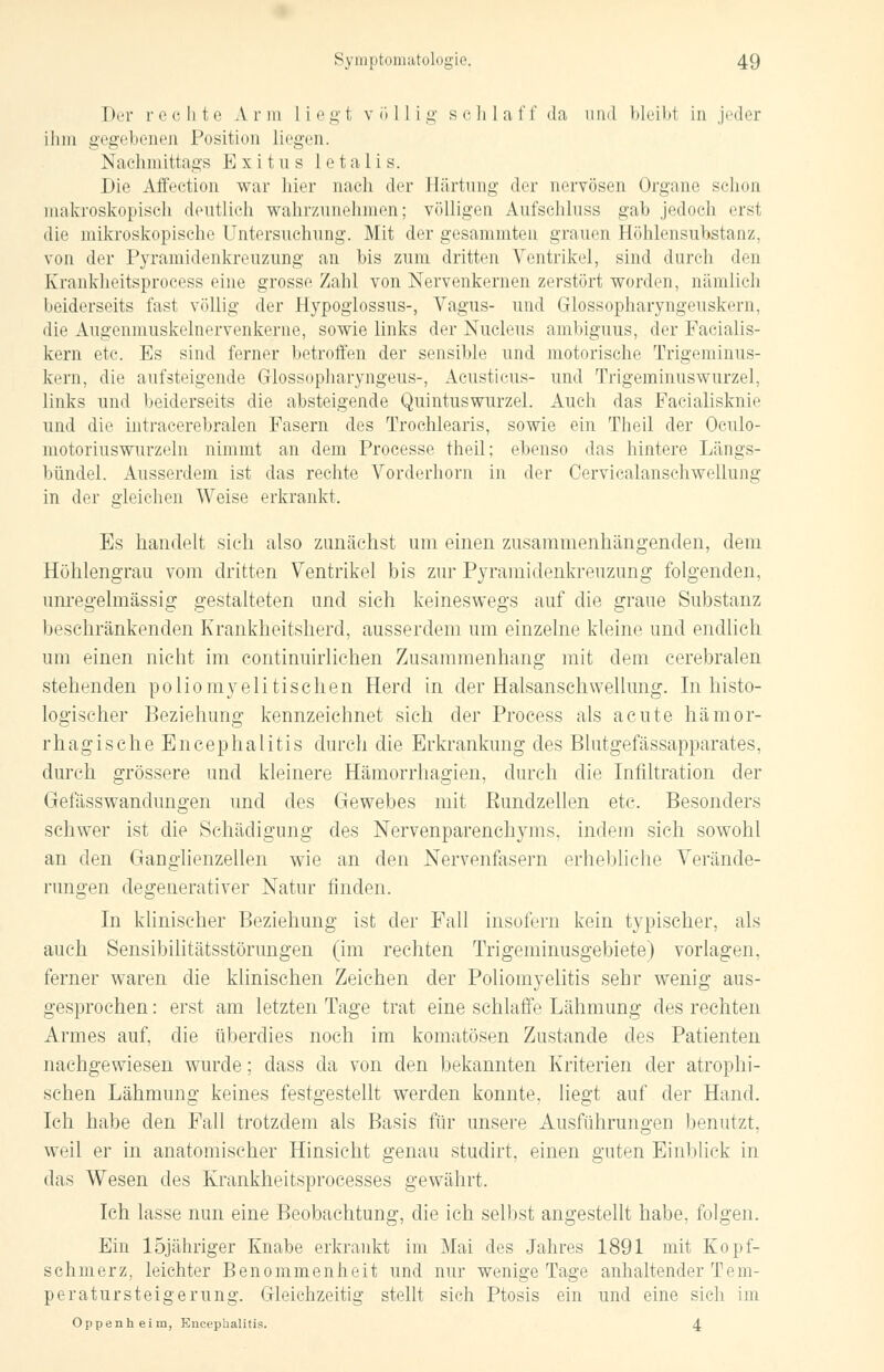 Der rechte A r tu Liegt völlig schlaff da und bleibl in jeder ihm gegebenen Position liegen. Nachmittags Exitus letalis. Die Affection war hier nach der Härtung der nervösen Organe schon makroskopisch deutlich wahrzunehmen; völligen Aufschluss gab jedoch ersl die mikroskopische Untersuchung. Mit der gesammten grauen Höhlensuhstanz, von der Pyramidenkreuzung an bis zum dritten Ventrikel, sind durch den Krankheitsprocess eine grosse Zahl von Nervenkernen zerstört worden, nämlich beiderseits fast völlig der Hypoglossus-, Vagus- und Glossopharyngeuskern, die Augenmuskelnervenkeme, sowie links der Nucleus ambiguus, der Facialis- kern etc. Es sind ferner betroffen der sensible und motorische Trigeminus- kern, die aufsteigende Glossopharyngeus-, Acusticus- und Trigeminuswurzel, links und beiderseits die absteigende Quintuswurzel. Auch das Facialisknie und die intracerebralen Fasern des Trochlearis, sowie ein Theil der Oculo- motoriuswurzeln nimmt an dem Processe theil; ebenso das hintere Längs- bündel. Ausserdem ist das rechte Vorderhorn in der Cervicalanschwcllung in der gleichen Weise erkrankt. Es handelt sich also zunächst um einen zusammenhängenden, dem Höhlengrau vom dritten Ventrikel bis zur Pyramidenkreuzung folgenden, unregelmässig gestalteten und sich keineswegs auf die graue Substanz beschränkenden Krankheitsherd, ausserdem um einzelne kleine und endlich um einen nicht im continuirlichen Zusammenhang mit dem cerebralen stehenden poliomyelitischen Herd in der Halsanschwellung. In histo- logischer Beziehung kennzeichnet sich der Process als acute hämor- rhagische Encephalitis durch die Erkrankung des Blutgefässapparates, durch grössere und kleinere Hämorrhagien, durch die Infiltration der Gefässwandungen und des Gewebes mit Rundzellen etc. Besonders schwer ist die Schädigung des Nervenparenchyms. indem sich sowohl an den Ganglienzellen wie an den Nervenfasern erhebliche Verände- rungen degenerativer Natur finden. In klinischer Beziehung ist der Fall insofern kein typischer, als auch Sensibilitätsstörungen (im rechten Trigeminusgebiete) vorlagen, ferner waren die klinischen Zeichen der Poliomyelitis sehr wenig aus- gesprochen : erst am letzten Tage trat eine schlaffe Lähmung des rechten Armes auf, die überdies noch im komatösen Zustande des Patienten nachgewiesen wurde; dass da von den bekannten Kriterien der atrophi- schen Lähmung keines festgestellt werden konnte, liegt auf der Hand. Ich habe den Fall trotzdem als Basis für unsere Ausführungen benutzt. weil er in anatomischer Hinsicht genau studirt, einen guten Einblick in das Wesen des Krankheitsprocesses gewährt. Ich lasse nun eine Beobachtung, die ich selbst angestellt habe, folgen. Ein löjähriger Knabe erkrankt im Mai des Jahres 1891 mit Kopf- schmerz, leichter Benommenheit und nur wenige Tage anhaltender Tem- peratursteigerung. Gleichzeitig stellt sich Ptosis ein und eine sich im Oppenheim, Encephalitis. 4