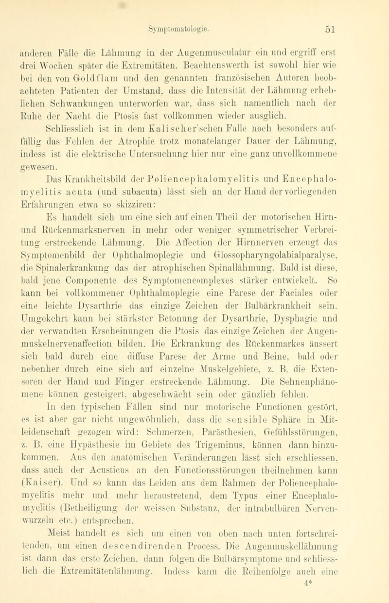 anderen Fälle die Lähmung in der Augenmusculatur ein und ergriff erst drei Wochen später die Extremitäten. Beachtenswert!! ist sowohl hier wie bei den von Goldflani und den genannten französischen Autoren beob- achteten Patienten der Umstand, dass die Intensität der Lähmung erheb- lichen Schwankungen unterworfen war, dass sich namentlich nach der Euhe der Nacht die Ptosis fast vollkommen wieder ausglich. Schliesslich ist in dem Kali scher'sehen Falle noch besonders auf- fällig das Fehlen der Atrophie trotz monatelanger Dauer der Lähmung, indess ist die elektrische Untersuchung hier nur eine ganz unvollkommene gewesen. Das Krankheitsbild der Poliencephalomyelitis und Encephalo- myelitis acuta (und subacuta) lässt sich an der Hand der vorliegenden Erfahrungen etwa so skizziren: Es handelt sich um eine sieh auf einen Theil der motorischen Hirn- und Rückenmarksnerven in mehr oder weniger symmetrischer Verbrei- tung erstreckende Lähmung. Die Affeetion der Hirnnerven erzeugt das Symptomenbild der Ophthalmoplegie und Glossopharyngolabialparalyse, die Spinalerkrankung das der atrophischen Spinallähmung. Bald ist diese, bald jene Componente des Symptomencomplexes stärker entwickelt. So kann bei vollkommener Ophthalmoplegie eine Parese der Faciales oder eine leichte Dysarthrie das einzige Zeichen der Bulbärkrankheit sein. Umgekehrt kann bei stärkster Betonung der Dysarthrie, Dysphagie und der verwandten Erscheinungen die Ptosis das einzige Zeichen der Augen- muskelnervenaffection bilden. Die Erkrankung des Rückenmarkes äussert sich bald durch eine diffuse Parese der Arme und Beine, bald oder nebenher durch eine sich auf einzelne Muskelgebiete, z. B. die Exten- soren der Hand und Finger erstreckende Lähmung. Die Sehnenphäno- mene können gesteigert, abgeschwächt sein oder gänzlich fehlen. In den typischen Fällen sind nur motorische Functionen gestört, es ist aber gar nicht ungewöhnlich, dass die sensible Sphäre in Mit- leidenschaft gezogen wird: Sehmerzen, Parästhesien, Gefühlsstörungen, z. B. eine H}rpästhesie im Gebiete des Trigeminus, können dann hinzu- kommen. Aus den anatomischen Veränderungen lässt sich erschliessen, dass auch der Acusticus an den Functionsstörungen theilnehmen kann (Kaiser). Und so kann das Leiden aus dem Rahmen der Poliencephalo- myelitis mehr und mehr heraustretend, dem Typus einer Encephalo- myelitis (Betheiligung der weissen Substanz, der intrabulbären Nerven- wurzeln etc.) entsprechen. Meist handelt es sich um einen von oben nach unten fortschrei- tenden, um einen descendirenden Process. Die Augenmuskellähmung ist dann das erste Zeichen, dann folgen die Bulbärsymptome und schliess- lich die Extremitätenlähmung. Indess kann die Reihenfolge auch eine 4*