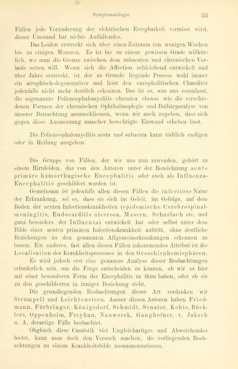 Fällen jede Veränderung der elektrischen Erregbarkeit vermisst wird, dieser Umstand hat nichts Auffallendes. Das Leiden erstreckt sich über einen Zeitraum von wenigen Wochen bis zu einigen Monaten. Es ist bis zu einem gewissen Grade willkür- lich, wo mau die Grenze zwischen dem subacuten und chronischen Ver- laufe setzen will. Wenn sich die Affection schleichend entwickelt und über Jahre erstreckt, ist der zu Grunde liegende Process wohl immer ein atrophisch-degenerativer und lässt den eneephalitischen Charakter jedenfalls nicht mehr deutlich erkennen. Das ist es, was uns veranlasst, die sogenannte Poliencephalomyelitis chronica ebenso wie die verschie- denen Formen der chronischen Ophthalmoplegie und Bulbärparalyse von unserer Betrachtung auszusehliessen, wenn wir auch zugeben, dass sich gegen diese Ausmerzung mancher berechtigte Einwand erheben lässt. Die Poliencephalomyelitis acuta und subacuta kann tödtlich endigen oder in Heilung ausgehen. Die Gruppe von Fällen, der wir uns nun zuwenden, gehört zu einem Hirnleiden, das von den Autoren unter der Bezeichnung acute primäre hämorrhagische Encephalitis oder auch als Influenza- Encephalitis geschildert worden ist. Gemeinsam ist jedenfalls allen diesen Fällen die infectiöse Natur der Erkrankung, sei es, dass sie sich im Geleit, im Gefolge, auf dem Boden der acuten Infectionskrankheiten (epidemische Cerebrospinal- meningitis, Endocarditis ulcerosa, Masern, Scharlach etc. und ganz besonders der Influenza) entwickelt hat oder selbst unter dem Bilde einer acuten primären Infectionskrankheit auftritt, ohne deutliche Beziehungen zu den genannten Allgemeinerkrankungen erkennen zu lassen. Ein anderes, fast allen diesen Fällen zukommendes Attribut ist die Localisation des Krankheitsprocesses in den Grosshirnhemisphären. Es wird jedoch erst eine genauere Analyse dieser Beobachtungen erforderlich sein, um die Frage entscheiden zu können, ob wir es hier mit einer besonderen Form der Encephalitis zu thun haben, oder ob sie zu den geschilderten in inniger Beziehung steht. Die grundlegenden Beobachtungen dieser Art verdanken wir Strümpell und Leichtenstern. Ausser diesen Autoren haben Fried- mann, Fürbringer, Königsdorf, Schmidt, Senator, Kohts, Bück- lers, Oppenheim, Freyhan, Nauwerck, Ganghofner, v. Jaksch u. A. derartige Fälle beobachtet. Obgleich diese Casuistik viel Ungleichartiges und Abweichendes bietet, kann man doch den Versuch machen, die vorliegenden Beob- achtungen zu einem Krankheitsbilde zusammenzufassen.
