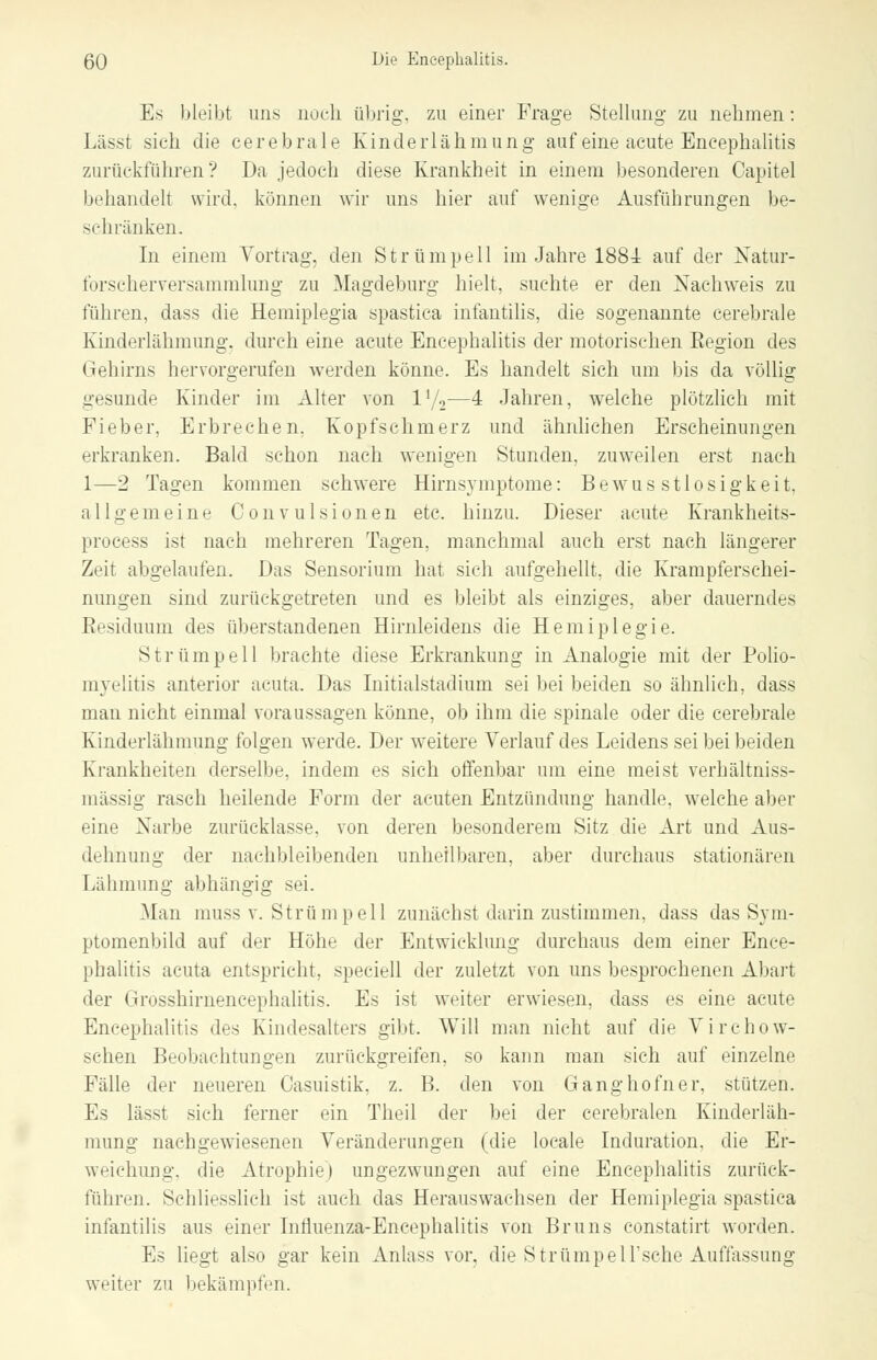 Es bleibt uns noch übrig, zu einer Frage Stellung zu nehmen: Lässt sich die cerebrale Kinderlähmung auf eine acute Encephalitis zurückführen? Da jedoch diese Krankheit in einem besonderen Capitel behandelt wird, können wir uns hier auf wenige Ausführungen be- schränken. In einem Vortrag, den Strümpell im Jahre 1884 auf der Natur- forscherversammlung zu Magdeburg hielt, suchte er den Nachweis zu führen, dass die Hemiplegia spastica infantilis, die sogenannte cerebrale Kinderlähmung, durch eine acute Encephalitis der motorischen Eegion des Gehirns hervorgerufen werden könne. Es handelt sich um bis da völlig gesunde Kinder im Alter von l'/2—4 Jahren, welche plötzlich mit Fieber. Erbrechen. Kopfschmerz und ähnlichen Erscheinungen erkranken. Bald schon nach wenigen Stunden, zuweilen erst nach 1—2 Tagen kommen schwere Hirnsymptome: Bewus stlosigkeit. allgemeine Convulsionen etc. hinzu. Dieser acute Krankheits- process ist nach mehreren Tagen, manchmal auch erst nach längerer Zeit abgelaufen. Das Sensorium hat sich aufgehellt, die Krampferschei- nungen sind zurückgetreten und es bleibt als einziges, aber dauerndes Residuum des überstandenen Hirnleidens die Hemiplegie. Strümpell brachte diese Erkrankung in Analogie mit der Polio- myelitis anterior acuta. Das Initialstadium sei bei beiden so ähnlieh, dass man nicht einmal voraussagen könne, ob ihm die spinale oder die cerebrale Kinderlähmung folgen werde. Der weitere Verlauf des Leidens sei bei beiden Krankheiten derselbe, indem es sich offenbar um eine meist verhältniss- mässig rasch heilende Form der acuten Entzündung handle, welche aber eine Narbe zurücklasse, von deren besonderem Sitz die Art und Aus- dehnung der nachbleibenden unheilbaren, aber durchaus stationären Lähmung abhängig sei. Man muss v. Strümpell zunächst darin zustimmen, dass das Sym- ptomenbild auf der Höhe der Entwicklung durchaus dem einer Ence- phalitis acuta entspricht, speciell der zuletzt von uns besprochenen Abart der Grosshirnencephalitis. Es ist weiter erwiesen, dass es eine acute Encephalitis des Kindesalters gibt. Will man nicht auf die Virchow- schen Beobachtungen zurückgreifen, so kann man sich auf einzelne Fälle der neueren Casuistik, z. B. den von Gang hofner, stützen. Es lässt sich ferner ein Theil der bei der cerebralen Kinderläh- mung nachgewiesenen Veränderungen (die locale Induration, die Er- weichung, die Atrophie) ungezwungen auf eine Encephalitis zurück- führen. Schliesslich ist auch das Herauswachsen der Hemiplegia spastica infantilis aus einer Influenza-Encephalitis von Bruns constatirt worden. Es liegt also gar kein Anlass vor, die Strümpeirsche Auffassung weiter zu bekämpfen.
