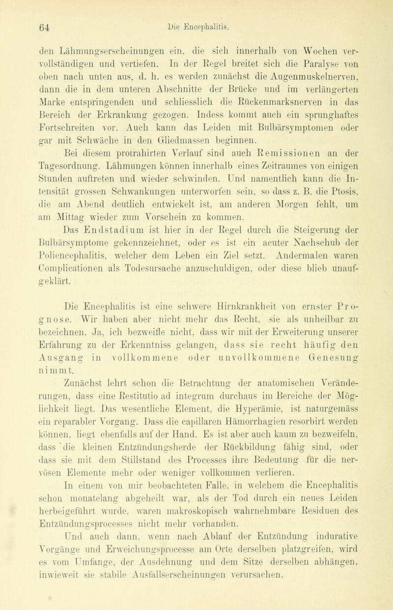 den Lähmungserscheinungen ein, die sieh innerhalb von Wochen ver- vollständigen und vertiefen. In der Eegel breitet sich die Paralyse von oben nach unten aus, d. h. es werden zunächst die Augenmuskelnerven, dann die in dem unteren Abschnitte der Brücke und im verlängerten Marke entspringenden und schliesslich die Bückenmarksnerven in das Bereich der Erkrankung gezogen. Indess kommt auch ein sprunghaftes Fortschreiten vor. Auch kann das Leiden mit Bulbärsymptomen oder gar mit Schwäche in den Gliedmassen beginnen. Bei diesem protrahirten Verlauf sind auch Eemissionen an der Tagesordnung. Lähmungen können innerhalb eines Zeitraumes von einigen Stunden auftreten und wieder schwinden. Und namentlich kann die In- tensität grossen Schwankungen unterworfen sein, so dass z. B. die Ptosis, die am Abend deutlich entwickelt ist, am anderen Morgen fehlt, um am Mittag wieder zum Vorschein zu kommen. Das Endstadium ist hier in der Eegel durch die Steigerung der Bulbärsymptome gekennzeichnet, oder es ist ein acuter Nachschub der Poliencephalitis, welcher dem Leben ein Ziel setzt. Andermalen waren Complicationen als Todesursache anzuschuldigen, oder diese blieb unauf- geklärt, Die Encephalitis ist eine schwere Hirnkrankheit von ernster Pro- gnose. Wir haben aber nicht mehr das Eecht, sie als unheilbar zu bezeichnen. Ja, ich bezweifle nicht, dass wir mit der Erweiterung unserer Erfahrung zu der Erkenntniss gelangen, dass sie recht häufig den Ausgang in vollkommene oder unvollkommene Genesung n i m m t. Zunächst lehrt schon die Betrachtung der anatomischen Verände- rungen, dass eine Eestitutio ad integrum durchaus im Bereiche der Mög- lichkeit liegt. Das wesentliche Element, die Hyperämie, ist naturgemäss ein reparabler Vorgang. Dass die capillaren Hämorrhagien resorbirt werden können, liegt ebenfalls auf der Hand. Es ist aber auch kaum zu bezweifeln, dass'die kleinen Entzündungsherde der Bückbildung fähig sind, oder dass sie mit dem Stillstand des Processes ihre Bedeutung für die ner- vösen Elemente mehr oder weniger vollkommen verlieren. In einem von mir beobachteten Falle, in welchem die Encephalitis schon monatelang abgeheilt war, als der Tod durch ein neues Leiden herbeigeführt wurde, waren makroskopisch wahrnehmbare Besiduen des Entzündungsprocesses nicht mehr vorhanden. Und auch dann, wenn nach Ablauf der Entzündung indurative Vorgänge und Erweichungsprocesse am Orte derselben platzgreifen, wird es vom Umfange, der Ausdehnung und dem Sitze derselben abhängen, inwieweit sie stabile Ausfallserscheinungen verursachen.