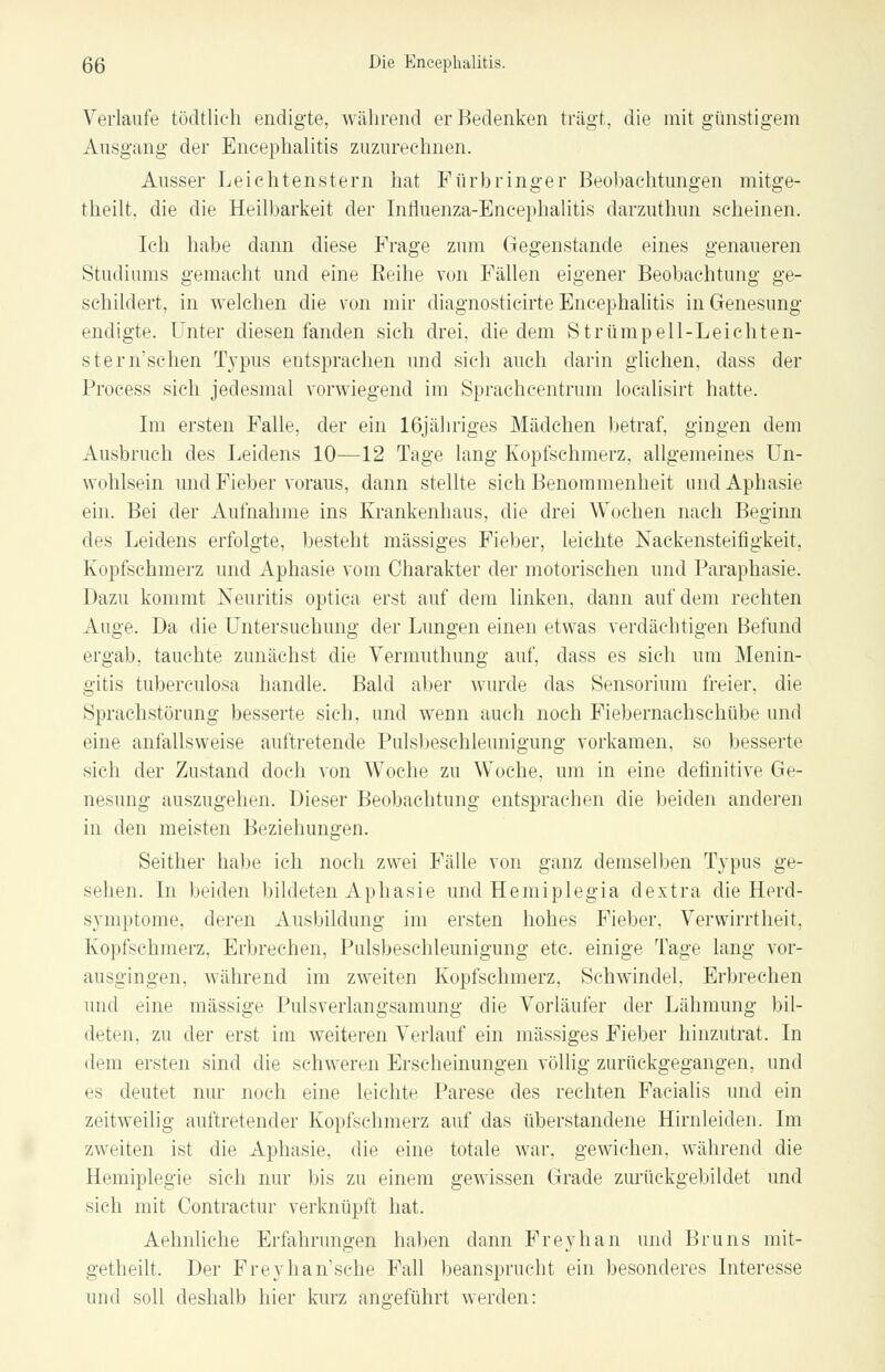 Verlaufe tüdtlich endigte, während er Bedenken trägt, die mit günstigem Ausgang der Encephalitis zuzurechnen. Ausser Leichtenstern hat Fürbringer Beobachtungen mitge- theilt. die die Heilbarkeit der Influenza-Eneephalitis darzuthun seheinen. Ich habe dann diese Frage zum Gegenstände eines genaueren Studiums gemacht und eine Reihe von Fällen eigener Beobachtung ge- schildert, in welchen die von mir diagnosticirte Encephalitis in Genesung endigte. Unter diesen fanden sich drei, die dem Strümpell-Leichten- stern'sehen Typus entsprachen und sich auch darin glichen, dass der Proeess sich jedesmal vorwiegend im Sprachcentrum localisirt hatte. Im ersten Falle, der ein 16jähriges Mädchen betraf, gingen dem Ausbruch des Leidens 10—12 Tage lang Kopfschmerz, allgemeines Un- wohlsein und Fieber voraus, dann stellte sich Benommenheit und Aphasie ein. Bei der Aufnahme ins Krankenhaus, die drei Wochen nach Beginn des Leidens erfolgte, besteht massiges Fieber, leichte Nackensteifigkeit, Kopfschmerz und Aphasie vom Charakter der motorischen und Paraphasie. Dazu kommt Neuritis optica erst auf dem linken, dann auf dem rechten Auge. Da die Untersuchung der Lungen einen etwas verdächtigen Befund ergab, tauchte zunächst die Vermuthung auf, dass es sich um Menin- gitis tuberculosa handle. Bald aber wurde das Sensorium freier, die Spruchstörung besserte sieh, und wenn auch noch Fiebernachschübe und eine anfallsweise auftretende Pulsbeschleunigung vorkamen, so besserte sich der Zustand doch von Woche zu Woche, um in eine definitive Ge- nesung auszugehen. Dieser Beobachtung entsprachen die beiden anderen in den meisten Beziehungen. Seither habe ich noch zwei Fälle von ganz demselben Typus ge- sehen. In beiden bildeten Aphasie und Hemiplegia dextra die Herd- symptome, deren Ausbildung im ersten hohes Fieber, Verwirrtheit, Kopfschmerz, Erbrechen, Pulsbeschleunigung etc. einige Tage lang vor- ausgingen, während im zweiten Kopfschmerz, Schwindel. Erbrechen und eine massige Pulsverlangsamung die Vorläufer der Lähmung bil- deten, zu der erst im weiteren Verlauf ein massiges Fieber hinzutrat. In dem ersten sind die schweren Erscheinungen völlig zurückgegangen, und es deutet nur noch eine leichte Parese des rechten Facialis und ein zeitweilig auftretender Kopfschmerz auf das überstandene Hirnleiden. Im zweiten ist die Aphasie, die eine totale war, gewichen, während die Hemiplegie sich nur bis zu einem gewissen Grade zurückgebildet und sieh mit Contractur verknüpft hat. Aehnliche Erfahrungen haben dann Freyhan und Bruns mit- getheilt. Der Frey ha n'sehe Fall beansprucht ein besonderes Interesse iiiul soll deshalb hier kurz angeführt werden: