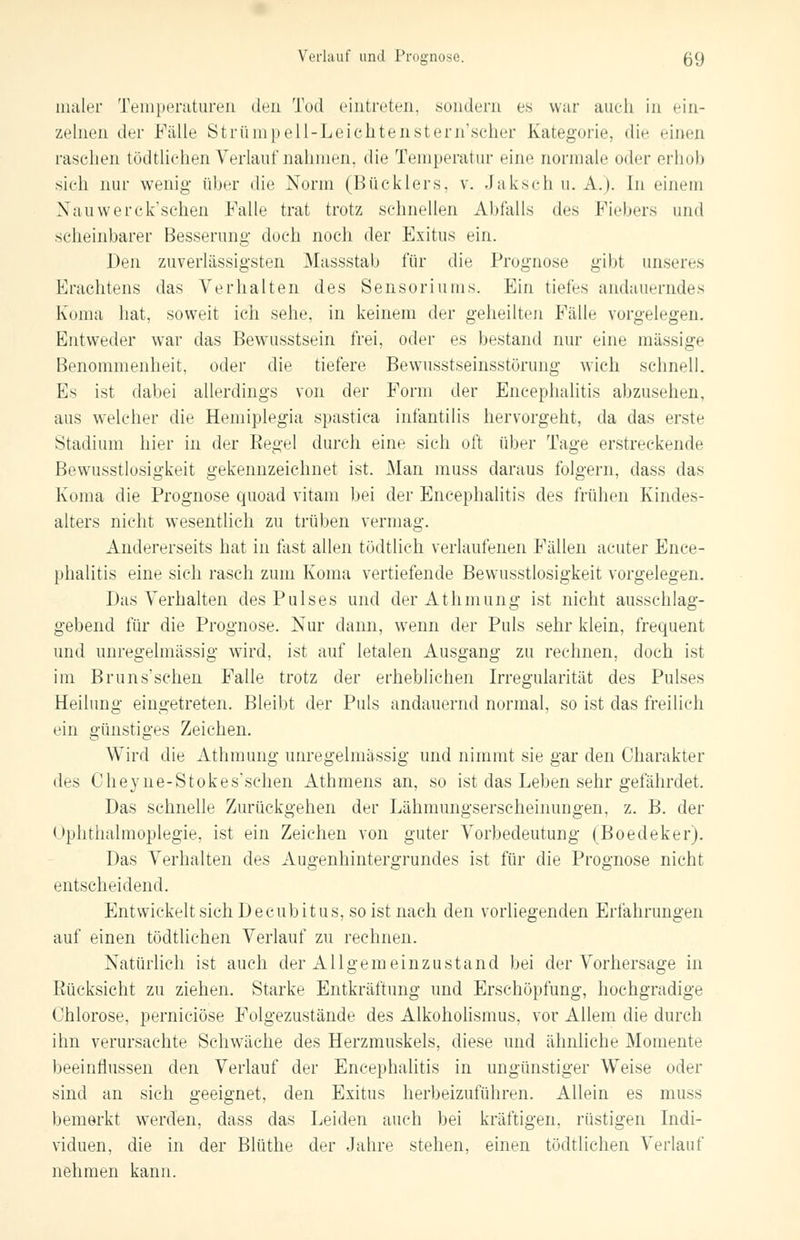 maier Temperaturen den Tod eintreten, sondern es war auch in ein- zelnen der Fidle Strümpell-Leichtenstern'scher Kategorie, die einen raschen tödtlichen Verlauf nahmen, die Temperatur eine normale oder erhob sich nur wenig über die Norm (Bücklers, v. Jakschu. A.). In einem Xauwercksehen Falle trat trotz schnellen Abfalls des Fiebers und scheinbarer Besserung doch noch der Exitus ein. Den zuverlässigsten Massstab für die Prognose gibt unseres Eraehtens das Verhalten des Sensoriums. Ein tiefes andauerndes Koma hat, soweit ich sehe, in keinem der geheilten Fälle vorgelegen. Entweder war das Bewusstsein frei, oder es bestand nur eine massige Benommenheit, oder die tiefere Bewusstseinsstörung wich schnell. Es ist dabei allerdings von der Form der Encephalitis abzusehen, aus welcher die Hemiplegia spastica infantilis hervorgeht, da das erste Stadium hier in der Regel durch eine sich oft über Tage erstreckende Bewusstlosigkeit gekennzeichnet ist. Man muss daraus folgern, dass das Koma die Prognose quoad vitam bei der Encephalitis des frühen Kindes- alters nicht wesentlich zu trüben vermag. Andererseits hat in last allen tödtlich verlaufenen Fällen acuter Ence- phalitis eine sich rasch zum Koma vertiefende Bewusstlosigkeit vorgelegen. Das Verhalten des Pulses und derAthmung ist nicht ausschlag- gebend für die Prognose. Nur dann, wenn der Puls sehr klein, frequent und unregelmässig wird, ist auf letalen Ausgang zu rechnen, doch ist im Bruns*sehen Falle trotz der erheblichen Irregularität des Pulses Heilung eingetreten. Bleibt der Puls andauernd normal, so ist das freilich ein günstiges Zeichen. Wird die Athmung unregelmässig und nimmt sie gar den Charakter dr<, Cheyne-Stokes'schen Athmens an, so ist das Leben sehr gefährdet. Das schnelle Zurückgehen der Lähmungserscheinungen, z. B. der Ophthalmoplegie, ist ein Zeichen von guter Vorbedeutung (Boedeker). Das Verhalten des Augenhintergrundes ist für die Prognose nicht entscheidend. Entwickelt sich Decubitus, so ist nach den vorliegenden Erfahrungen auf einen tödtlichen Verlauf zu rechnen. Natürlich ist auch der Allgemein zu st and bei der Vorhersage in Rücksicht zu ziehen. Starke Entkräftung und Erschöpfung, hochgradige Chlorose, pernieiöse Folgezustände des Alkoholismus, vor Allem die durch ihn verursachte Schwäche des Herzmuskels, diese und ähnliche Momente beeinflussen den Verlauf der Encephalitis in ungünstiger Weise oder sind an sich geeignet, den Exitus herbeizuführen. Allein es muss bemerkt werden, dass das Leiden auch bei kräftigen, rüstigen Indi- viduen, die in der Blüthe der Jahre stehen, einen tödtlichen Verlauf nehmen kann.