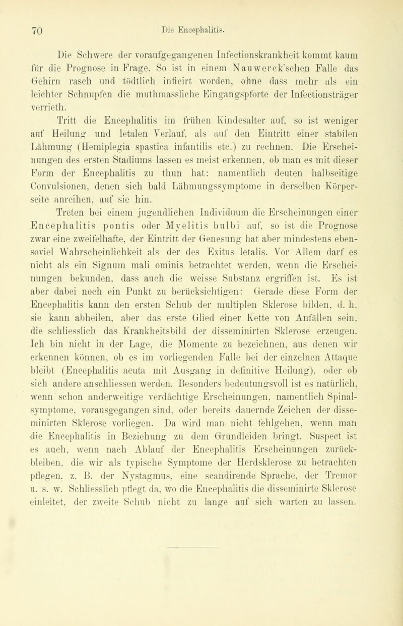 Die Schwere der voraufgegangenen Infeetionskrankheit kommt kaum für die Prognose in Frage. So ist in einem Nauwerck'schen Falle das Gehirn rasch und tüdtlich inficirt worden, ohne dass mehr als ein leichter Schnupfen die muthmassliche Eingangspforte der Infectionsträger verrieth. Tritt die Encephalitis im frühen Kindesalter auf, so ist weniger auf Heilung und letalen Verlauf, als auf den Eintritt einer stabilen Lähmung (Hemiplegia spastica infantilis etc.) zu rechnen. Die Erschei- nungen des ersten Stadiums lassen es meist erkennen, ob man es mit dieser Form der Encephalitis zu thun hat: namentlich deuten halbseitige Convulsionen, denen sich bald Lähmungssymptome in derselben Körper- seite anreihen, auf sie hin. Treten bei einem jugendlichen Individuum die Erscheinungen einer Encephalitis pontis oder Myelitis bulbi auf, so ist die Prognose zwar eine zweifelhafte, der Eintritt der Genesung hat aber mindestens eben- soviel Wahrscheinlichkeit als der des Exitus letalis. Vor Allem darf es nicht als ein Signum mali ominis betrachtet werden, wenn die Erschei- nungen bekunden, dass auch die weisse Substanz ergriffen ist. Es ist aber dabei noch ein Punkt zu berücksichtigen: Gerade diese Form der Encephalitis kann den ersten Schub der multiplen Sklerose bilden, d. h. sie kann abheilen, aber das erste Glied einer Kette von Anfällen sein, die schliesslich das Krankheitsbild der disseminirten Sklerose erzeugen. Ich bin nicht in der Lage, die Momente zu bezeichnen, aus denen wir erkennen können, ob es im vorliegenden Falle bei der einzelnen Attaque bleibt (Encephalitis acuta mit Ausgang in definitive Heilung), oder ob sich andere anschliessen werden. Besonders bedeutungsvoll ist es natürlich, wenn schon anderweitige verdächtige Erscheinungen, namentlich Spinal- symptome, vorausgegangen sind, oder bereits dauernde Zeichen der disse- minirten Sklerose vorliegen. Da wird man nicht fehlgehen, wenn man die Encephalitis in Beziehung zu dem Grundleiden bringt. Suspect ist es auch, wenn nach Ablauf der Encephalitis Erscheinungen zurück- bleiben, die wir als typische Symptome der Herdsklerose zu betrachten pflegen, z. B. der Nystagmus, eine scandirende Sprache, der Tremor u. s. w. Schliesslich pflegt da, wo die Encephalitis die disseminirte Sklerose einleitet, der zweite Schul) nicht zu lange auf sich warten zu lassen.
